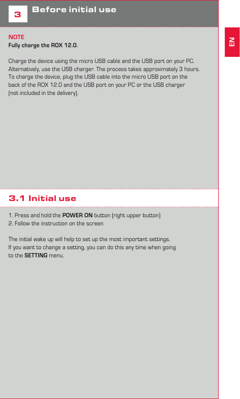 52Assembly 3Before initial useNOTEFully charge the ROX 12.0. Charge the device using the micro USB cable and the USB port on your PC. Alternatively, use the USB charger. The process takes approximately 3 hours. To charge the device, plug the USB cable into the micro USB port on the back of the ROX 12.0 and the USB port on your PC or the USB charger (not included in the delivery).   3.1 Initial use1. Press and hold the POWER ON button (right upper button)2. Follow the instruction on the screenThe initial wake up will help to set up the most important settings. If you want to change a setting, you can do this any time when goingto the SETTING menu.EN