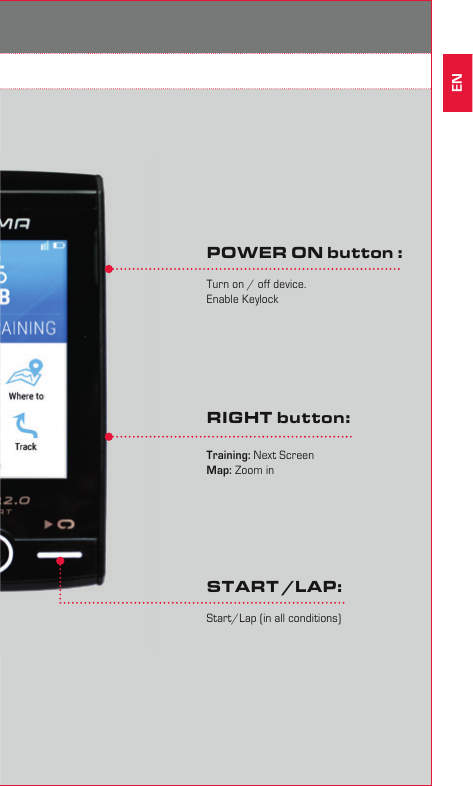 74Operation / Button functions 4.1 Operating conceptThe ROX 12.0 is perfectly made for cyclists. It has a high sensitivetouch display and buttons, to offer the best user experience.RIGHT button:Training: Next ScreenMap: Zoom inSTART /LAP:Start/Lap (in all conditions)POWER ON button :Turn on / off device. Enable KeylockEN