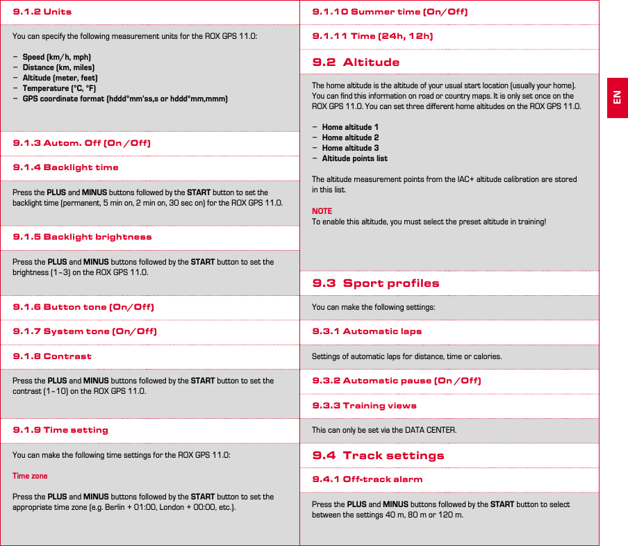 18 199.1.2 UnitsYou can specify the following measurement units for the ROX GPS 11.0: −Speed (km/h, mph) −Distance (km, miles) −Altitude (meter, feet) −Temperature (°C, °F) −GPS coordinate format (hddd°mm‘ss,s or hddd°mm,mmm)9.1.3 Autom. Off (On /Off)9.1.4 Backlight timePress the PLUS and MINUS buttons followed by the START button to set the backlight time (permanent, 5 min on, 2 min on, 30 sec on) for the ROX GPS 11.0.9.1.5 Backlight brightnessPress the PLUS and MINUS buttons followed by the START button to set the brightness (1–3) on the ROX GPS 11.0.9.1.6 Button tone (On/Off)9.1.7 System tone (On/Off)9.1.8 ContrastPress the PLUS and MINUS buttons followed by the START button to set the contrast (1–10) on the ROX GPS 11.0.9.1.9 Time settingYou can make the following time settings for the ROX GPS 11.0:Time zonePress the PLUS and MINUS buttons followed by the START button to set the appropriate time zone (e.g. Berlin + 01:00, London + 00:00, etc.).9.1.10 Summer time (On/Off)9.1.11 Time (24h, 12h)9.2 AltitudeThe home altitude is the altitude of your usual start location (usually your home). You can ﬁnd this information on road or country maps. It is only set once on the ROX GPS 11.0. You can set three diﬀerent home altitudes on the ROX GPS 11.0. −Home altitude 1 −Home altitude 2 −Home altitude 3 −Altitude points listThe altitude measurement points from the IAC+ altitude calibration are stored in this list.NOTETo enable this altitude, you must select the preset altitude in training!9.3  Sport profilesYou can make the following settings:9.3.1 Automatic lapsSettings of automatic laps for distance, time or calories.9.3.2 Automatic pause (On /Off)9.3.3 Training viewsThis can only be set via the DATA CENTER.9.4  Track settings9.4.1 Off-track alarmPress the PLUS and MINUS buttons followed by the START button to select between the settings 40 m, 80 m or 120 m.EN
