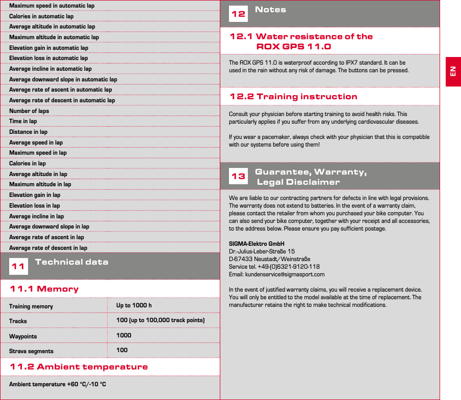 22 23Maximum speed in automatic lapCalories in automatic lapAverage altitude in automatic lapMaximum altitude in automatic lapElevation gain in automatic lapElevation loss in automatic lapAverage incline in automatic lapAverage downward slope in automatic lapAverage rate of ascent in automatic lapAverage rate of descent in automatic lapNumber of lapsTime in lapDistance in lapAverage speed in lapMaximum speed in lapCalories in lapAverage altitude in lapMaximum altitude in lapElevation gain in lapElevation loss in lapAverage incline in lapAverage downward slope in lapAverage rate of ascent in lapAverage rate of descent in lap11Technical data11.1 MemoryTraining memory Up to 1000 h Tracks 100 (up to 100,000 track points)Waypoints 1000Strava segments 10011.2 Ambient temperatureAmbient temperature +60 °C/-10 °C12Notes12.1 Water resistance of the   ROX GPS 11.0The ROX GPS 11.0 is waterproof according to IPX7 standard. It can be used in the rain without any risk of damage. The buttons can be pressed.12.2 Training instructionConsult your physician before starting training to avoid health risks. This particularly applies if you suffer from any underlying cardiovascular diseases.If you wear a pacemaker, always check with your physician that this is compatible with our systems before using them!13Guarantee, Warranty,  Legal DisclaimerWe are liable to our contracting partners for defects in line with legal provisions. The warranty does not extend to batteries. In the event of a warranty claim, please contact the retailer from whom you purchased your bike computer. You can also send your bike computer, together with your receipt and all accessories, to the address below. Please ensure you pay sufficient postage.SIGMA-Elektro GmbHDr.-Julius-Leber-Straße 15D-67433 Neustadt/WeinstraßeService tel. +49-(0)6321-9120-118Email: kundenservice@sigmasport.comIn the event of justified warranty claims, you will receive a replacement device. You will only be entitled to the model available at the time of replacement. The manufacturer retains the right to make technical modifications.EN