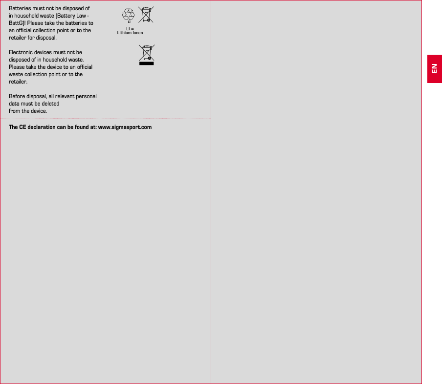 24 25Batteries must not be disposed of in household waste (Battery Law - BattG)! Please take the batteries to an official collection point or to the retailer for disposal.Electronic devices must not be disposed of in household waste. Please take the device to an official waste collection point or to the retailer.Before disposal, all relevant personal data must be deletedfrom the device.LI = Lithium IonenLIThe CE declaration can be found at: www.sigmasport.comEN