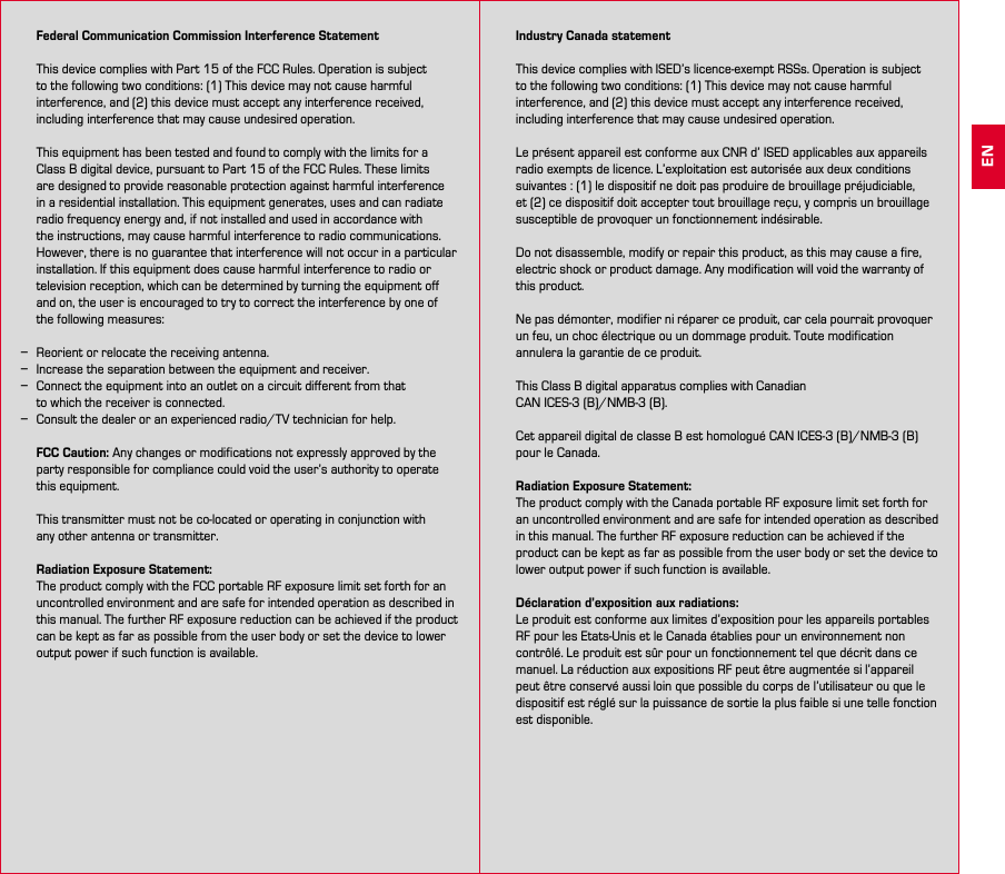 26 27   Federal Communication Commission Interference Statement  This device complies with Part 15 of the FCC Rules. Operation is subject to the following two conditions: (1) This device may not cause harmful interference, and (2) this device must accept any interference received, including interference that may cause undesired operation.  This equipment has been tested and found to comply with the limits for a Class B digital device, pursuant to Part 15 of the FCC Rules. These limits are designed to provide reasonable protection against harmful interference in a residential installation. This equipment generates, uses and can radiate radio frequency energy and, if not installed and used in accordance with the instructions, may cause harmful interference to radio communications.  However, there is no guarantee that interference will not occur in a particular installation. If this equipment does cause harmful interference to radio or television reception, which can be determined by turning the equipment off and on, the user is encouraged to try to correct the interference by one of  the following measures:  −Reorient or relocate the receiving antenna. −Increase the separation between the equipment and receiver. −Connect the equipment into an outlet on a circuit different from that  to which the receiver is connected. −Consult the dealer or an experienced radio/TV technician for help.  FCC Caution: Any changes or modifications not expressly approved by the party responsible for compliance could void the user’s authority to operate this equipment.  This transmitter must not be co-located or operating in conjunction with  any other antenna or transmitter.  Radiation Exposure Statement: The product comply with the FCC portable RF exposure limit set forth for an uncontrolled environment and are safe for intended operation as described in this manual. The further RF exposure reduction can be achieved if the product can be kept as far as possible from the user body or set the device to lower output power if such function is available.    Industry Canada statement  This device complies with ISED’s licence-exempt RSSs. Operation is subject to the following two conditions: (1) This device may not cause harmful interference, and (2) this device must accept any interference received, including interference that may cause undesired operation.  Le présent appareil est conforme aux CNR d’ ISED applicables aux appareils radio exempts de licence. L’exploitation est autorisée aux deux conditions suivantes : (1) le dispositif ne doit pas produire de brouillage préjudiciable,  et (2) ce dispositif doit accepter tout brouillage reçu, y compris un brouillage susceptible de provoquer un fonctionnement indésirable.   Do not disassemble, modify or repair this product, as this may cause a fire, electric shock or product damage. Any modification will void the warranty of this product.  Ne pas démonter, modifier ni réparer ce produit, car cela pourrait provoquer un feu, un choc électrique ou un dommage produit. Toute modification annulera la garantie de ce produit.  This Class B digital apparatus complies with Canadian  CAN ICES-3 (B)/NMB-3 (B).  Cet appareil digital de classe B est homologué CAN ICES-3 (B)/NMB-3 (B) pour le Canada.  Radiation Exposure Statement: The product comply with the Canada portable RF exposure limit set forth for an uncontrolled environment and are safe for intended operation as described in this manual. The further RF exposure reduction can be achieved if the product can be kept as far as possible from the user body or set the device to lower output power if such function is available.  Déclaration d’exposition aux radiations: Le produit est conforme aux limites d’exposition pour les appareils portables RF pour les Etats-Unis et le Canada établies pour un environnement non contrôlé. Le produit est sûr pour un fonctionnement tel que décrit dans ce manuel. La réduction aux expositions RF peut être augmentée si l’appareil peut être conservé aussi loin que possible du corps de l’utilisateur ou que le dispositif est réglé sur la puissance de sortie la plus faible si une telle fonction est disponible. EN