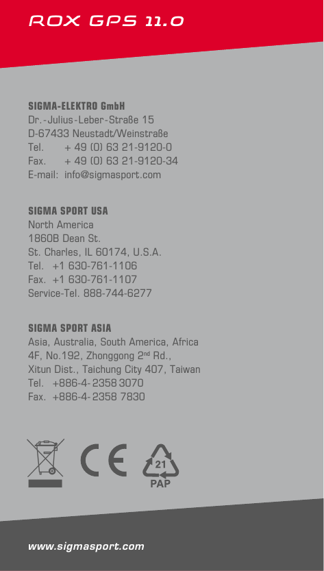 28ROX GPS 11.0 SIGMA-ELEKTRO GmbHDr.-Julius-Leber-Straße 15D-67433 Neustadt/WeinstraßeTel.   + 49 (0) 63 21-9120-0Fax.   + 49 (0) 63 21-9120-34E-mail: info@sigmasport.comSIGMA SPORT ASIAAsia, Australia, South America, Africa 4F, No.192, Zhonggong 2nd Rd., Xitun Dist., Taichung City 407, TaiwanTel.    +886-4- 2358 3070Fax.  +886-4- 2358 7830SIGMA SPORT USANorth America1860B Dean St.St. Charles, IL 60174, U.S.A.Tel.  +1 630-761-1106Fax.  +1 630-761-1107Service-Tel. 888-744-6277www.sigmasport.com