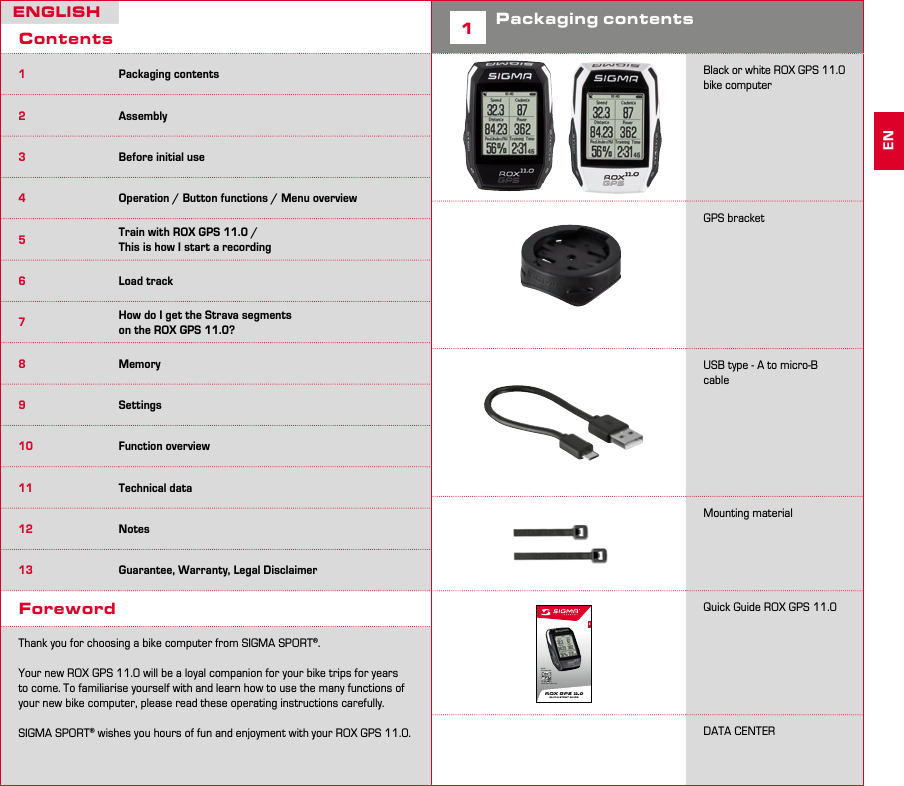 2 3ENGLISHContents1Packaging contents2Assembly3Before initial use4Operation / Button functions / Menu overview5Train with ROX GPS 11.0 /  This is how I start a recording6Load track7How do I get the Strava segments  on the ROX GPS 11.0?8Memory9Settings10 Function overview11 Technical data12 Notes13 Guarantee, Warranty, Legal DisclaimerForewordThank you for choosing a bike computer from SIGMA SPORT®.Your new ROX GPS 11.0 will be a loyal companion for your bike trips for years to come. To familiarise yourself with and learn how to use the many functions of your new bike computer, please read these operating instructions carefully.SIGMA SPORT® wishes you hours of fun and enjoyment with your ROX GPS 11.0.1Packaging contents            Black or white ROX GPS 11.0 bike computerGPS bracketUSB type - A to micro-B cableMounting materialQuick Guide ROX GPS 11.0 DATA CENTER2929ENMORE INFORMATION WWW.SIGMA-QR.COMROX GPS 11.0 QUICK START GUIDEEN