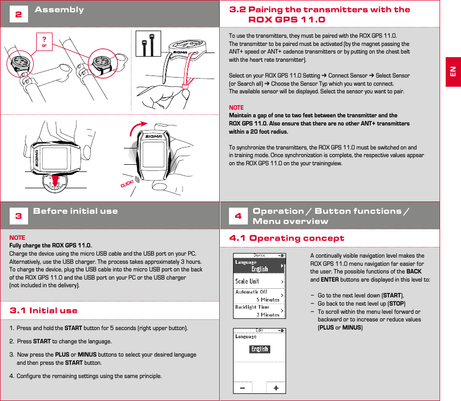 4 52Assembly3Before initial useNOTEFully charge the ROX GPS 11.0. Charge the device using the micro USB cable and the USB port on your PC. Alternatively, use the USB charger. The process takes approximately 3 hours. To charge the device, plug the USB cable into the micro USB port on the back of the ROX GPS 11.0 and the USB port on your PC or the USB charger (not included in the delivery).3.1 Initial use1.  Press and hold the START button for 5 seconds (right upper button).2.  Press START to change the language.3.  Now press the PLUS or MINUS buttons to select your desired language    and then press the START button.4.  Configure the remaining settings using the same principle.3.2 Pairing the transmitters with the          ROX GPS 11.0To use the transmitters, they must be paired with the ROX GPS 11.0.The transmitter to be paired must be activated (by the magnet passing the ANT+ speed or ANT+ cadence transmitters or by putting on the chest belt with the heart rate transmitter).Select on your ROX GPS 11.0 Setting ➔ Connect Sensor ➔ Select Sensor (or Search all) ➔ Choose the Sensor Typ which you want to connect.The available sensor will be displayed. Select the sensor you want to pair. NOTEMaintain a gap of one to two feet between the transmitter and the ROX GPS 11.0. Also ensure that there are no other ANT+ transmitters within a 20 foot radius.To synchronize the transmitters, the ROX GPS 11.0 must be switched on and in training mode. Once synchronization is complete, the respective values appear on the ROX GPS 11.0 on the your trainingview.4Operation / Button functions / Menu overview4.1 Operating conceptA continually visible navigation level makes the ROX GPS 11.0 menu navigation far easier for the user. The possible functions of the BACK and ENTER buttons are displayed in this level to:  −Go to the next level down (START), −Go back to the next level up (STOP) −To scroll within the menu level forward or backward or to increase or reduce values (PLUS or MINUS)ENCLICK!?or