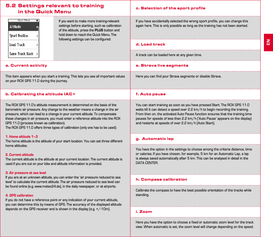 10 115.2  Settings relevant to training      in the Quick MenuIf you want to make more training-relevant settings before starting, such as calibration of the altitude, press the PLUS button and hold down to reach the Quick Menu. The following settings can be conﬁgured:a. Current activity This item appears when you start a training. This lets you see all important values on your ROX GPS 11.0 during the journey.b. Calibrating the altitude IAC+The ROX GPS 11.0’s altitude measurement is determined on the basis of the barometric air pressure. Any change to the weather means a change in the air pressure, which can lead to a change in your current altitude. To compensate these changes in air pressure, you must enter a reference altitude into the ROX GPS 11.0 (process known as calibration). The ROX GPS 11.0 oﬀers three types of calibration (only one has to be used):1. Home altitude 1–3The home altitude is the altitude of your start location. You can set three diﬀerent home altitudes.2. Current altitudeThe current altitude is the altitude at your current location. The current altitude is used if you are out on your bike and altitude information is provided.3. Air pressure at sea levelIf you are at an unknown altitude, you can enter the ‘air pressure reduced to sea level’ to calculate the current altitude. The air pressure reduced to sea level can be found online (e.g. www.meteo24.de), in the daily newspaper, or at airports.4. GPS calibrationIf you do not have a reference point or any indication of your current altitude, you can determine this by means of GPS. The accuracy of the displayed altitude depends on the GPS receiver and is shown in the display (e.g. +/-10m).c. Selection of the sport profileIf you have accidentally selected the wrong sport profile, you can change this again here. This is only possible as long as the training has not been started.d. Load trackA track can be loaded here at any given time.e. Strava live segmentsHere you can find your Strava segments or disable Strava.f. Auto pauseYou can start training as soon as you have pressed Start. The ROX GPS 11.0 waits till it can detect a speed over 2.2 km/h to begin recording the training. From then on, the activated Auto Pause function ensures that the training time pauses for speeds of less than 2.2 km/h (‘Auto Pause’ appears on the display) and restarts at speeds of over 2.2 km/h (Auto Start).g.  Automatic lapYou have the option in the settings to choose among the criteria distance, time or calories. If you have chosen, for example, 5 km for an Automatic Lap, a lap  is always saved automatically after 5 km. This can be analysed in detail in the DATA CENTER.h. Compass calibrationCalibrate the compass to have the best possible orientation of the tracks while standing.i. ZoomHere you have the option to choose a fixed or automatic zoom level for the track view. When automatic is set, the zoom level will change depending on the speed.EN