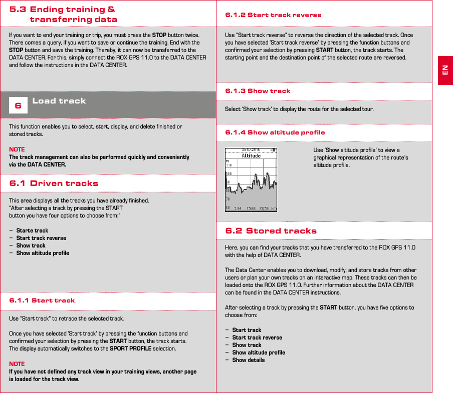 12 135.3  Ending training &amp;   transferring data If you want to end your training or trip, you must press the STOP button twice. There comes a query, if you want to save or continue the training. End with the STOP button and save the training. Thereby, it can now be transferred to the DATA CENTER. For this, simply connect the ROX GPS 11.0 to the DATA CENTER and follow the instructions in the DATA CENTER.6Load trackThis function enables you to select, start, display, and delete finished or  stored tracks.NOTEThe track management can also be performed quickly and conveniently via the DATA CENTER.6.1  Driven tracksThis area displays all the tracks you have already finished.“After selecting a track by pressing the START button you have four options to choose from:” −Starte track −Start track reverse −Show track −Show altitude profile6.1.1 Start trackUse “Start track” to retrace the selected track.Once you have selected ‘Start track’ by pressing the function buttons and confirmed your selection by pressing the START button, the track starts. The display automatically switches to the SPORT PROFILE selection.NOTEIf you have not defined any track view in your training views, another page is loaded for the track view.6.1.2 Start track reverseUse “Start track reverse” to reverse the direction of the selected track. Once  you have selected ‘Start track reverse’ by pressing the function buttons and  confirmed your selection by pressing START button, the track starts. The  starting point and the destination point of the selected route are reversed.6.1.3 Show trackSelect ‘Show track’ to display the route for the selected tour.6.1.4 Show altitude profileUse ‘Show altitude profile’ to view a  graphical representation of the route’s altitude profile.6.2  Stored tracksHere, you can find your tracks that you have transferred to the ROX GPS 11.0 with the help of DATA CENTER.The Data Center enables you to download, modify, and store tracks from other users or plan your own tracks on an interactive map. These tracks can then be loaded onto the ROX GPS 11.0. Further information about the DATA CENTER can be found in the DATA CENTER instructions.After selecting a track by pressing the START button, you have five options to choose from: −Start track −Start track reverse −Show track −Show altitude profile −Show detailsEN