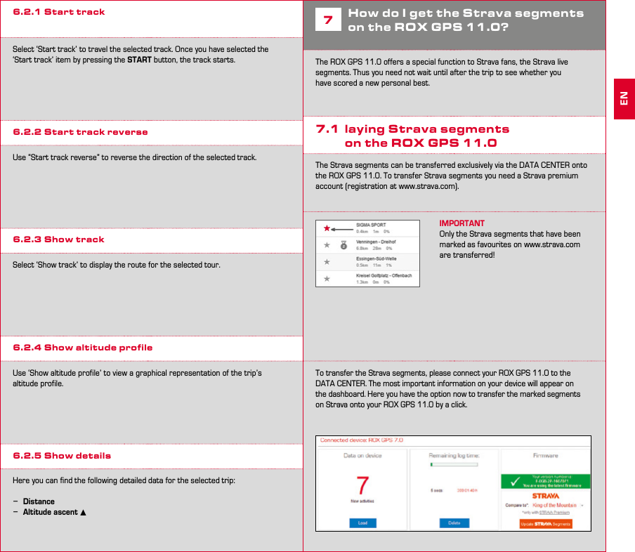 14 156.2.1 Start trackSelect ‘Start track’ to travel the selected track. Once you have selected the ‘Start track’ item by pressing the START button, the track starts. 6.2.2 Start track reverseUse “Start track reverse” to reverse the direction of the selected track.6.2.3 Show trackSelect ‘Show track’ to display the route for the selected tour.6.2.4 Show altitude profileUse ‘Show altitude profile’ to view a graphical representation of the trip’s  altitude profile.6.2.5 Show detailsHere you can find the following detailed data for the selected trip: −Distance −Altitude ascent ▴7How do I get the Strava segments on the ROX GPS 11.0?The ROX GPS 11.0 offers a special function to Strava fans, the Strava live segments. Thus you need not wait until after the trip to see whether you have scored a new personal best.7.1  laying Strava segments  on the ROX GPS 11.0The Strava segments can be transferred exclusively via the DATA CENTER onto the ROX GPS 11.0. To transfer Strava segments you need a Strava premium account (registration at www.strava.com).IMPORTANTOnly the Strava segments that have been marked as favourites on www.strava.com are transferred!To transfer the Strava segments, please connect your ROX GPS 11.0 to the DATA CENTER. The most important information on your device will appear on the dashboard. Here you have the option now to transfer the marked segments on Strava onto your ROX GPS 11.0 by a click.EN
