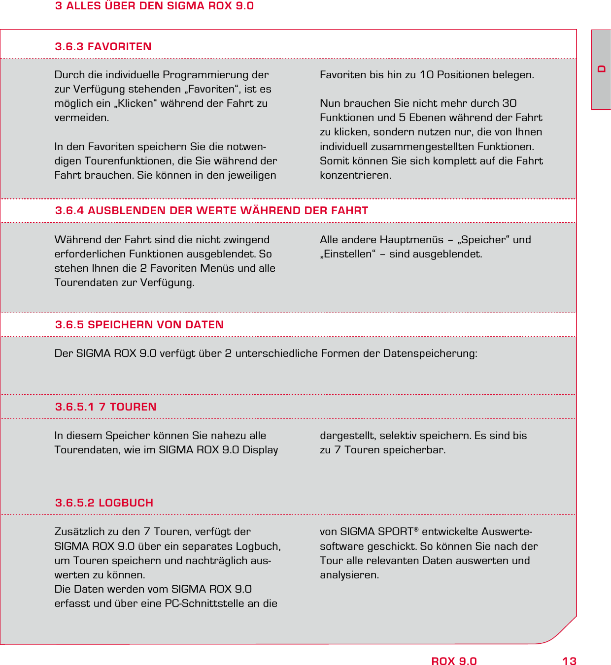 13DROX 9.03 ALLES ÜBER DEN SIGMA ROX 9.0Durch die individuelle Programmierung der zur Verfügung stehenden „Favoriten“, ist es möglich ein „Klicken“ während der Fahrt zu vermeiden.In den Favoriten speichern Sie die notwen-digen Tourenfunktionen, die Sie während der Fahrt brauchen. Sie können in den jeweiligen Favoriten bis hin zu 10 Positionen belegen.Nun brauchen Sie nicht mehr durch 30 Funktionen und 5 Ebenen während der Fahrt zu klicken, sondern nutzen nur, die von Ihnen individuell zusammengestellten Funktionen. Somit können Sie sich komplett auf die Fahrt konzentrieren.3.6.4 AUSBLENDEN DER WERTE WÄHREND DER FAHRTWährend der Fahrt sind die nicht zwingend erforderlichen Funktionen ausgeblendet. So stehen Ihnen die 2 Favoriten Menüs und alle Tourendaten zur Verfügung.Alle andere Hauptmenüs – „Speicher“ und „Einstellen“ – sind ausgeblendet.3.6.3 FAVORITEN3.6.5 SPEICHERN VON DATENDer SIGMA ROX 9.0 verfügt über 2 unterschiedliche Formen der Datenspeicherung:3.6.5.1 7 TOURENIn diesem Speicher können Sie nahezu alle Tourendaten, wie im SIGMA ROX 9.0 Display dargestellt, selektiv speichern. Es sind bis zu 7 Touren speicherbar.3.6.5.2 LOGBUCHZusätzlich zu den 7 Touren, verfügt der  SIGMA ROX 9.0 über ein separates Logbuch, um Touren speichern und nachträglich aus-werten zu können.Die Daten werden vom SIGMA ROX 9.0  erfasst und über eine PC-Schnittstelle an die von SIGMA SPORT® entwickelte Auswerte-software geschickt. So können Sie nach der Tour alle relevanten Daten auswerten und analysieren.