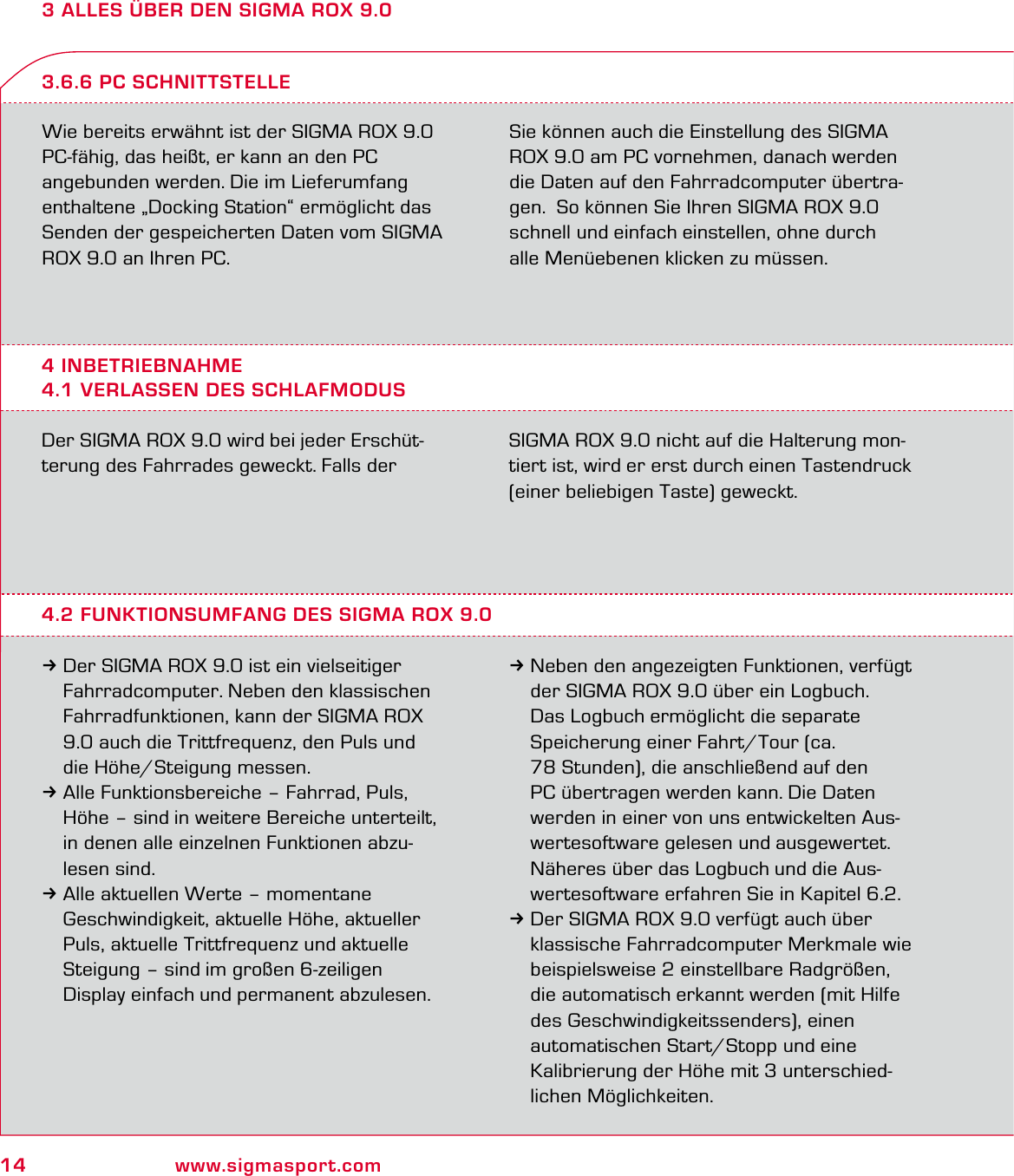 14 www.sigmasport.com3 ALLES ÜBER DEN SIGMA ROX 9.0Wie bereits erwähnt ist der SIGMA ROX 9.0  PC-fähig, das heißt, er kann an den PC angebunden werden. Die im Lieferumfang enthaltene „Docking Station“ ermöglicht das Senden der gespeicherten Daten vom SIGMA ROX 9.0 an Ihren PC.Sie können auch die Einstellung des SIGMA ROX 9.0 am PC vornehmen, danach werden die Daten auf den Fahrradcomputer übertra-gen.  So können Sie Ihren SIGMA ROX 9.0 schnell und einfach einstellen, ohne durch  alle Menüebenen klicken zu müssen.4 INBETRIEBNAHME4.1 VERLASSEN DES SCHLAFMODUS3.6.6 PC SCHNITTSTELLEDer SIGMA ROX 9.0 wird bei jeder Erschüt-terung des Fahrrades geweckt. Falls der  SIGMA ROX 9.0 nicht auf die Halterung mon-tiert ist, wird er erst durch einen Tastendruck (einer beliebigen Taste) geweckt.4.2 FUNKTIONSUMFANG DES SIGMA ROX 9.03Der SIGMA ROX 9.0 ist ein vielseitiger   Fahrradcomputer. Neben den klassischen   Fahrradfunktionen, kann der SIGMA ROX   9.0 auch die Trittfrequenz, den Puls und   die Höhe/Steigung messen.3Alle Funktionsbereiche – Fahrrad, Puls,   Höhe – sind in weitere Bereiche unterteilt,   in denen alle einzelnen Funktionen abzu- lesen sind. 3Alle aktuellen Werte – momentane   Geschwindigkeit, aktuelle Höhe, aktueller   Puls, aktuelle Trittfrequenz und aktuelle   Steigung – sind im großen 6-zeiligen   Display einfach und permanent abzulesen.3Neben den angezeigten Funktionen, verfügt   der SIGMA ROX 9.0 über ein Logbuch.   Das Logbuch ermöglicht die separate   Speicherung einer Fahrt/Tour (ca.    78 Stunden), die anschließend auf den   PC übertragen werden kann. Die Daten   werden in einer von uns entwickelten Aus-  wertesoftware gelesen und ausgewertet.   Näheres über das Logbuch und die Aus-  wertesoftware erfahren Sie in Kapitel 6.2.3Der SIGMA ROX 9.0 verfügt auch über   klassische Fahrradcomputer Merkmale wie   beispielsweise 2 einstellbare Radgrößen,   die automatisch erkannt werden (mit Hilfe   des Geschwindigkeitssenders), einen   automatischen Start/Stopp und eine   Kalibrierung der Höhe mit 3 unterschied- lichen Möglichkeiten.