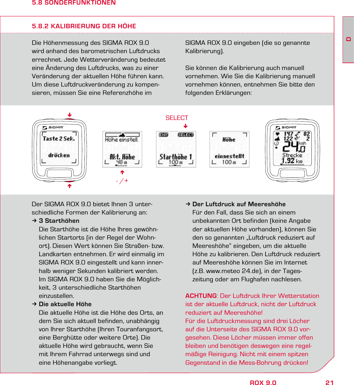 21DROX 9.05.8 SONDERFUNKTIONENDie Höhenmessung des SIGMA ROX 9.0 wird anhand des barometrischen Luftdrucks errechnet. Jede Wetterveränderung bedeutet eine Änderung des Luftdrucks, was zu einer Veränderung der aktuellen Höhe führen kann. Um diese Luftdruckveränderung zu kompen-sieren, müssen Sie eine Referenzhöhe im SIGMA ROX 9.0 eingeben (die so genannte Kalibrierung).Sie können die Kalibrierung auch manuell vornehmen. Wie Sie die Kalibrierung manuell vornehmen können, entnehmen Sie bitte den folgenden Erklärungen:5.8.2 KALIBRIERUNG DER HÖHE6- /+SELECTDer SIGMA ROX 9.0 bietet Ihnen 3 unter-schiedliche Formen der Kalibrierung an:33 Starthöhen Die Starthöhe ist die Höhe Ihres gewöhn-  lichen Startorts (in der Regel der Wohn-  ort). Diesen Wert können Sie Straßen- bzw.   Landkarten entnehmen. Er wird einmalig im   SIGMA ROX 9.0 eingestellt und kann inner-  halb weniger Sekunden kalibriert werden.  Im SIGMA ROX 9.0 haben Sie die Möglich-   keit, 3 unterschiedliche Starthöhen  einzustellen.3Die aktuelle Höhe  Die aktuelle Höhe ist die Höhe des Orts, an   dem Sie sich aktuell befinden, unabhängig   von Ihrer Starthöhe (Ihren Touranfangsort,   eine Berghütte oder weitere Orte). Die   aktuelle Höhe wird gebraucht, wenn Sie   mit Ihrem Fahrrad unterwegs sind und    eine Höhenangabe vorliegt.3 Der Luftdruck auf Meereshöhe  Für den Fall, dass Sie sich an einem   unbekannten Ort befinden (keine Angabe   der aktuellen Höhe vorhanden), können Sie   den so genannten „Luftdruck reduziert auf   Meereshöhe“ eingeben, um die aktuelle   Höhe zu kalibrieren. Den Luftdruck reduziert   auf Meereshöhe können Sie im Internet   (z.B. www.meteo 24.de), in der Tages-  zeitung oder am Flughafen nachlesen.ACHTUNG: Der Luftdruck Ihrer Wetterstation ist der aktuelle Luftdruck, nicht der Luftdruck reduziert auf Meereshöhe! Für die Luftdruckmessung sind drei Löcher  auf die Unterseite des SIGMA ROX 9.0 vor-gesehen. Diese Löcher müssen immer offen bleiben und benötigen deswegen eine regel-mäßige Reinigung. Nicht mit einem spitzen Gegenstand in die Mess-Bohrung drücken!66
