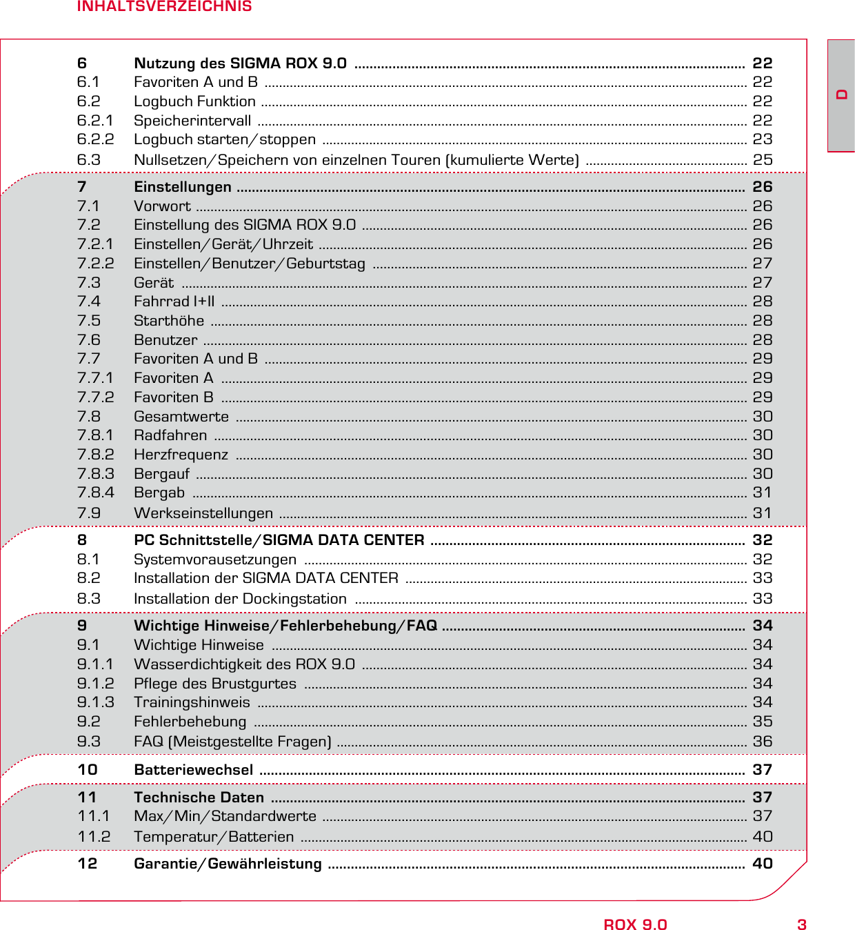 3DROX 9.0INHALTSVERZEICHNIS6   Nutzung des SIGMA ROX 9.0  .......................................................................................................  226.1  Favoriten A und B  ...................................................................................................................................... 226.2  Logbuch Funktion  ....................................................................................................................................... 226.2.1 Speicherintervall  ........................................................................................................................................ 226.2.2  Logbuch starten/stoppen  ...................................................................................................................... 236.3  Nullsetzen/Speichern von einzelnen Touren (kumulierte Werte)  ............................................. 257       Einstellungen  ......................................................................................................................................  267.1 Vorwort  ......................................................................................................................................................... 267.2  Einstellung des SIGMA ROX 9.0  ........................................................................................................... 267.2.1 Einstellen/Gerät/Uhrzeit  ....................................................................................................................... 267.2.2 Einstellen/Benutzer/Geburtstag  ........................................................................................................ 277.3 Gerät  ............................................................................................................................................................. 277.4  Fahrrad I+II  .................................................................................................................................................. 287.5 Starthöhe  ..................................................................................................................................................... 287.6 Benutzer  ....................................................................................................................................................... 287.7  Favoriten A und B  ...................................................................................................................................... 297.7.1  Favoriten A  .................................................................................................................................................. 297.7.2  Favoriten B  .................................................................................................................................................. 297.8       Gesamtwerte  .............................................................................................................................................. 307.8.1 Radfahren  .................................................................................................................................................... 307.8.2 Herzfrequenz  .............................................................................................................................................. 307.8.3 Bergauf  ......................................................................................................................................................... 307.8.4 Bergab  .......................................................................................................................................................... 317.9       Werkseinstellungen  .................................................................................................................................. 318   PC Schnittstelle/SIGMA DATA CENTER  ...................................................................................  328.1 Systemvorausetzungen  ........................................................................................................................... 328.2  Installation der SIGMA DATA CENTER  ............................................................................................... 338.3  Installation der Dockingstation  ............................................................................................................. 339   Wichtige Hinweise/Fehlerbehebung/FAQ ................................................................................  349.1  Wichtige Hinweise  .................................................................................................................................... 349.1.1  Wasserdichtigkeit des ROX 9.0  ........................................................................................................... 349.1.2  Pflege des Brustgurtes  ........................................................................................................................... 349.1.3 Trainingshinweis  ........................................................................................................................................ 349.2 Fehlerbehebung  ......................................................................................................................................... 359.3  FAQ (Meistgestellte Fragen)  .................................................................................................................. 3610 Batteriewechsel  ................................................................................................................................  3711  Technische Daten  .............................................................................................................................  3711.1 Max/Min/Standardwerte  ...................................................................................................................... 3711.2 Temperatur/Batterien  ............................................................................................................................ 4012 Garantie/Gewährleistung  ..............................................................................................................  40