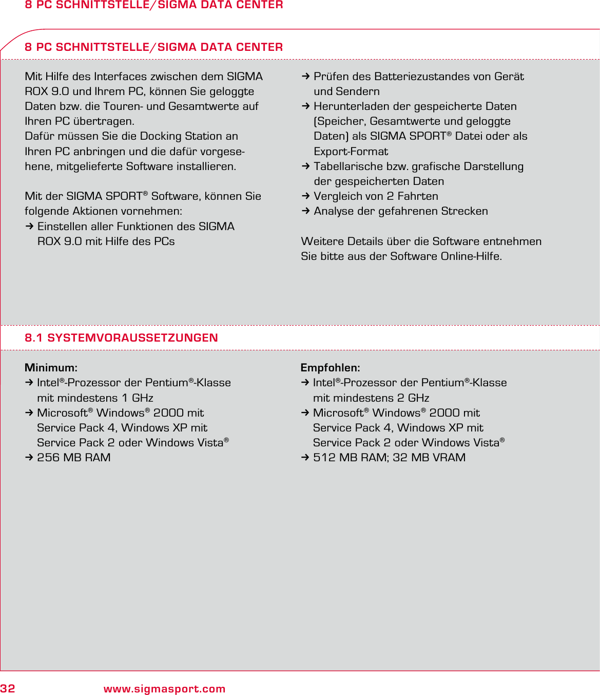 32 www.sigmasport.com8 PC SCHNITTSTELLE/SIGMA DATA CENTERMit Hilfe des Interfaces zwischen dem SIGMA ROX 9.0 und Ihrem PC, können Sie geloggte Daten bzw. die Touren- und Gesamtwerte auf Ihren PC übertragen. Dafür müssen Sie die Docking Station an  Ihren PC anbringen und die dafür vorgese-hene, mitgelieferte Software installieren.Mit der SIGMA SPORT® Software, können Sie folgende Aktionen vornehmen:3Einstellen aller Funktionen des SIGMA   ROX 9.0 mit Hilfe des PCsMinimum:3Intel®-Prozessor der Pentium®-Klasse   mit mindestens 1 GHz 3 Microsoft® Windows® 2000 mit   Service Pack 4, Windows XP mit   Service Pack 2 oder Windows Vista® 3 256 MB RAM8 PC SCHNITTSTELLE/SIGMA DATA CENTER3Prüfen des Batteriezustandes von Gerät  und Sendern3Herunterladen der gespeicherte Daten   (Speicher, Gesamtwerte und geloggte   Daten) als SIGMA SPORT® Datei oder als  Export-Format3Tabellarische bzw. grafische Darstellung   der gespeicherten Daten3Vergleich von 2 Fahrten3Analyse der gefahrenen StreckenWeitere Details über die Software entnehmen Sie bitte aus der Software Online-Hilfe.8.1 SYSTEMVORAUSSETZUNGENEmpfohlen:3Intel®-Prozessor der Pentium®-Klasse   mit mindestens 2 GHz 3 Microsoft® Windows® 2000 mit   Service Pack 4, Windows XP mit   Service Pack 2 oder Windows Vista® 3 512 MB RAM; 32 MB VRAM