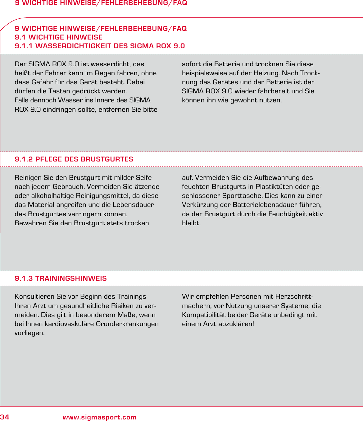 34 www.sigmasport.com9 WICHTIGE HINWEISE/FEHLERBEHEBUNG/FAQDer SIGMA ROX 9.0 ist wasserdicht, das  heißt der Fahrer kann im Regen fahren, ohne dass Gefahr für das Gerät besteht. Dabei dürfen die Tasten gedrückt werden.Falls dennoch Wasser ins Innere des SIGMA ROX 9.0 eindringen sollte, entfernen Sie bitte sofort die Batterie und trocknen Sie diese  beispielsweise auf der Heizung. Nach Trock-nung des Gerätes und der Batterie ist der SIGMA ROX 9.0 wieder fahrbereit und Sie können ihn wie gewohnt nutzen.9 WICHTIGE HINWEISE/FEHLERBEHEBUNG/FAQ9.1 WICHTIGE HINWEISE9.1.1 WASSERDICHTIGKEIT DES SIGMA ROX 9.09.1.2 PFLEGE DES BRUSTGURTESReinigen Sie den Brustgurt mit milder Seife nach jedem Gebrauch. Vermeiden Sie ätzende oder alkoholhaltige Reinigungsmittel, da diese das Material angreifen und die Lebensdauer des Brustgurtes verringern können.Bewahren Sie den Brustgurt stets trocken auf. Vermeiden Sie die Aufbewahrung des feuchten Brustgurts in Plastiktüten oder ge-schlossener Sporttasche. Dies kann zu einer Verkürzung der Batterielebensdauer führen, da der Brustgurt durch die Feuchtigkeit aktiv bleibt.9.1.3 TRAININGSHINWEISKonsultieren Sie vor Beginn des Trainings Ihren Arzt um gesundheitliche Risiken zu ver-meiden. Dies gilt in besonderem Maße, wenn bei Ihnen kardiovaskuläre Grunderkrankungen vorliegen.Wir empfehlen Personen mit Herzschritt-machern, vor Nutzung unserer Systeme, die Kompatibilität beider Geräte unbedingt mit einem Arzt abzuklären!