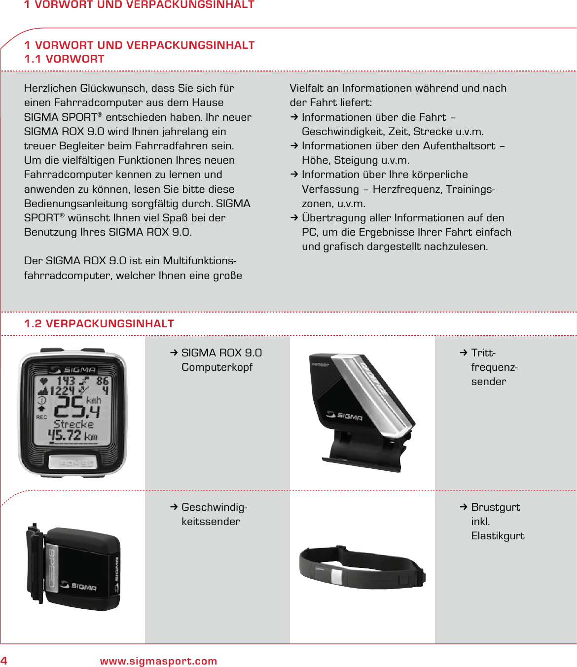4www.sigmasport.com1 VORWORT UND VERPACKUNGSINHALTHerzlichen Glückwunsch, dass Sie sich für  einen Fahrradcomputer aus dem Hause  SIGMA SPORT® entschieden haben. Ihr neuer SIGMA ROX 9.0 wird Ihnen jahrelang ein  treuer Begleiter beim Fahrradfahren sein.  Um die vielfältigen Funktionen Ihres neuen Fahrradcomputer kennen zu lernen und anwenden zu können, lesen Sie bitte diese Bedienungsanleitung sorgfältig durch. SIGMA SPORT® wünscht Ihnen viel Spaß bei der Benutzung Ihres SIGMA ROX 9.0.Der SIGMA ROX 9.0 ist ein Multifunktions-fahrradcomputer, welcher Ihnen eine große Vielfalt an Informationen während und nach der Fahrt liefert:3Informationen über die Fahrt –   Geschwindigkeit, Zeit, Strecke u.v.m.3Informationen über den Aufenthaltsort –   Höhe, Steigung u.v.m.3Information über Ihre körperliche   Verfassung – Herzfrequenz, Trainings- zonen, u.v.m.3Übertragung aller Informationen auf den   PC, um die Ergebnisse Ihrer Fahrt einfach   und grafisch dargestellt nachzulesen.3SIGMA ROX 9.0  Computerkopf1 VORWORT UND VERPACKUNGSINHALT1.1 VORWORT3Tritt- frequenz- sender3Geschwindig- keitssender3Brustgurt  inkl.  Elastikgurt1.2 VERPACKUNGSINHALT