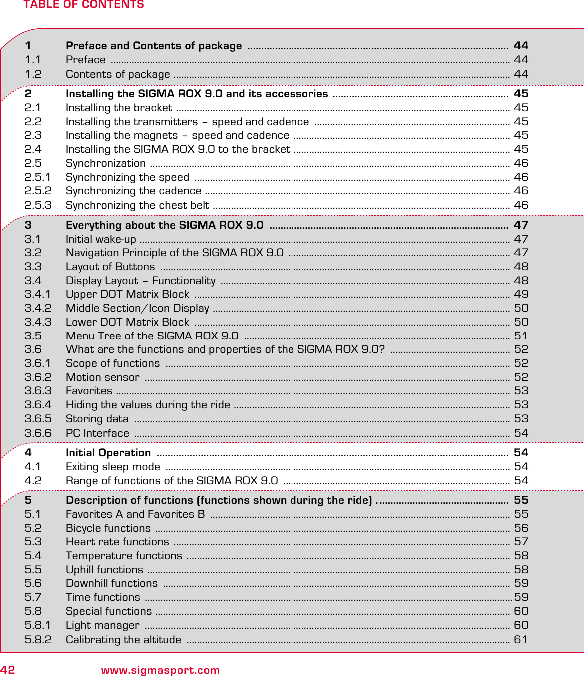 42 www.sigmasport.comTABLE OF CONTENTS1   Preface and Contents of package  ............................................................................................... 441.1 Preface  ......................................................................................................................................................... 441.2  Contents of package ................................................................................................................................. 442   Installing the SIGMA ROX 9.0 and its accessories  ................................................................  452.1  Installing the bracket  ................................................................................................................................ 452.2  Installing the transmitters – speed and cadence  ........................................................................... 452.3  Installing the magnets – speed and cadence  ................................................................................... 452.4  Installing the SIGMA ROX 9.0 to the bracket  ................................................................................... 452.5 Synchronization  .......................................................................................................................................... 462.5.1  Synchronizing the speed  ......................................................................................................................... 462.5.2  Synchronizing the cadence ..................................................................................................................... 462.5.3  Synchronizing the chest belt  .................................................................................................................. 463   Everything about the SIGMA ROX 9.0  .......................................................................................  473.1 Initial wake-up  .............................................................................................................................................. 473.2  Navigation Principle of the SIGMA ROX 9.0  ..................................................................................... 473.3  Layout of Buttons  ...................................................................................................................................... 483.4  Display Layout – Functionality  ............................................................................................................... 483.4.1  Upper DOT Matrix Block  ......................................................................................................................... 493.4.2  Middle Section/Icon Display  .................................................................................................................. 503.4.3  Lower DOT Matrix Block  ......................................................................................................................... 503.5  Menu Tree of the SIGMA ROX 9.0  ...................................................................................................... 513.6  What are the functions and properties of the SIGMA ROX 9.0?  .............................................. 523.6.1  Scope of functions  .................................................................................................................................... 523.6.2  Motion sensor  ............................................................................................................................................ 523.6.3 Favorites  ....................................................................................................................................................... 533.6.4  Hiding the values during the ride  .......................................................................................................... 533.6.5 Storing data  ................................................................................................................................................ 533.6.6  PC Interface  ................................................................................................................................................ 544   Initial Operation  ................................................................................................................................  544.1  Exiting sleep mode  .................................................................................................................................... 544.2  Range of functions of the SIGMA ROX 9.0  ....................................................................................... 545   Description of functions (functions shown during the ride) . ...............................................  555.1  Favorites A and Favorites B  ................................................................................................................... 555.2  Bicycle functions  ........................................................................................................................................ 565.3  Heart rate functions  ................................................................................................................................. 575.4  Temperature functions  ............................................................................................................................ 585.5  Uphill functions  ........................................................................................................................................... 585.6  Downhill functions  ..................................................................................................................................... 595.7  Time functions  .............................................................................................................................................595.8 Special functions ........................................................................................................................................ 605.8.1 Light manager  ............................................................................................................................................ 605.8.2  Calibrating the altitude  ............................................................................................................................ 61