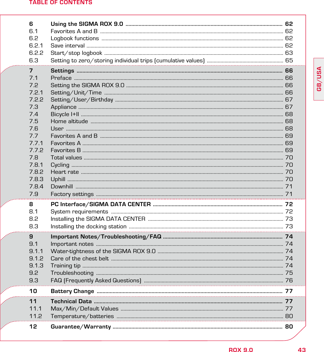 43GB/USAROX 9.0TABLE OF CONTENTS6   Using the SIGMA ROX 9.0  .............................................................................................................  626.1  Favorites A and B  ...................................................................................................................................... 626.2  Logbook functions  ..................................................................................................................................... 626.2.1  Save interval  ................................................................................................................................................ 626.2.2  Start/stop logbook  ................................................................................................................................... 636.3  Setting to zero/storing individual trips (cumulative values)  ........................................................ 657       Settings  ...............................................................................................................................................  667.1 Preface  ......................................................................................................................................................... 667.2  Setting the SIGMA ROX 9.0  ................................................................................................................... 667.2.1 Setting/Unit/Time  ................................................................................................................................... 667.2.2 Setting/User/Birthday  ........................................................................................................................... 677.3 Appliance  ...................................................................................................................................................... 677.4  Bicycle I+II  .................................................................................................................................................... 687.5  Home altitude  ............................................................................................................................................. 687.6 User  ............................................................................................................................................................... 687.7  Favorites A and B  ...................................................................................................................................... 697.7.1  Favorites A  ................................................................................................................................................... 697.7.2 Favorites B ................................................................................................................................................... 697.8       Total values .................................................................................................................................................. 707.8.1 Cycling  ........................................................................................................................................................... 707.8.2  Heart rate  .................................................................................................................................................... 707.8.3 Uphill  .............................................................................................................................................................. 707.8.4 Downhill  ........................................................................................................................................................ 717.9       Factory settings  ......................................................................................................................................... 718   PC Interface/SIGMA DATA CENTER  ..........................................................................................  728.1  System requirements  .............................................................................................................................. 728.2  Installing the SIGMA DATA CENTER  ................................................................................................... 738.3  Installing the docking station  ................................................................................................................. 739   Important Notes/Troubleshooting/FAQ ...................................................................................  749.1  Important notes  ......................................................................................................................................... 749.1.1  Water-tightness of the SIGMA ROX 9.0  ............................................................................................ 749.1.2  Care of the chest belt  .............................................................................................................................. 749.1.3  Training tip  ................................................................................................................................................... 749.2 Troubleshooting  ......................................................................................................................................... 759.3  FAQ (Frequently Asked Questions)  ...................................................................................................... 7610  Battery Change  .................................................................................................................................  7711  Technical Data  ...................................................................................................................................  7711.1  Max/Min/Default Values  ....................................................................................................................... 7711.2 Temperature/batteries  .......................................................................................................................... 8012 Guarantee/Warranty  ......................................................................................................................  80