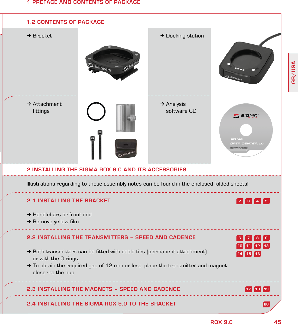 45GB/USAROX 9.02.2 INSTALLING THE TRANSMITTERS – SPEED AND CADENCE3Both transmitters can be fitted with cable ties (permanent attachment)   or with the O-rings.3To obtain the required gap of 12 mm or less, place the transmitter and magnet   closer to the hub.2.3 INSTALLING THE MAGNETS – SPEED AND CADENCE1 PREFACE AND CONTENTS OF PACKAGE3Bracket 3Docking station3Attachment  fittings3Analysis  software CD2 INSTALLING THE SIGMA ROX 9.0 AND ITS ACCESSORIESIllustrations regarding to these assembly notes can be found in the enclosed folded sheets!2.1 INSTALLING THE BRACKET3Handlebars or front end3Remove yellow film1.2 CONTENTS OF PACKAGE2.4 INSTALLING THE SIGMA ROX 9.0 TO THE BRACKET543298761312111020161514191817SIGMA DATA CENTER 1.0SOFTWARE CD