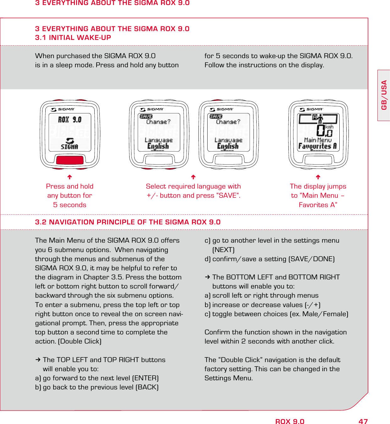 47GB/USAROX 9.0When purchased the SIGMA ROX 9.0  is in a sleep mode. Press and hold any button for 5 seconds to wake-up the SIGMA ROX 9.0. Follow the instructions on the display.3 EVERYTHING ABOUT THE SIGMA ROX 9.03.1 INITIAL WAKE-UP6Press and hold  any button for  5 seconds6Select required language with  +/- button and press “SAVE”.6The display jumps  to “Main Menu – Favorites A”3.2 NAVIGATION PRINCIPLE OF THE SIGMA ROX 9.0The Main Menu of the SIGMA ROX 9.0 offers you 6 submenu options.  When navigating through the menus and submenus of the SIGMA ROX 9.0, it may be helpful to refer to the diagram in Chapter 3.5. Press the bottom left or bottom right button to scroll forward/backward through the six submenu options.  To enter a submenu, press the top left or top right button once to reveal the on screen navi-gational prompt. Then, press the appropriate top button a second time to complete the action. (Double Click)3The TOP LEFT and TOP RIGHT buttons   will enable you to:a) go forward to the next level (ENTER)b) go back to the previous level (BACK)c) go to another level in the settings menu  (NEXT)d) confirm/save a setting (SAVE/DONE)3The BOTTOM LEFT and BOTTOM RIGHT   buttons will enable you to:a) scroll left or right through menus b) increase or decrease values (-/+) c) toggle between choices (ex. Male/Female)Confirm the function shown in the navigation level within 2 seconds with another click.The “Double Click” navigation is the default factory setting. This can be changed in the Settings Menu.3 EVERYTHING ABOUT THE SIGMA ROX 9.0