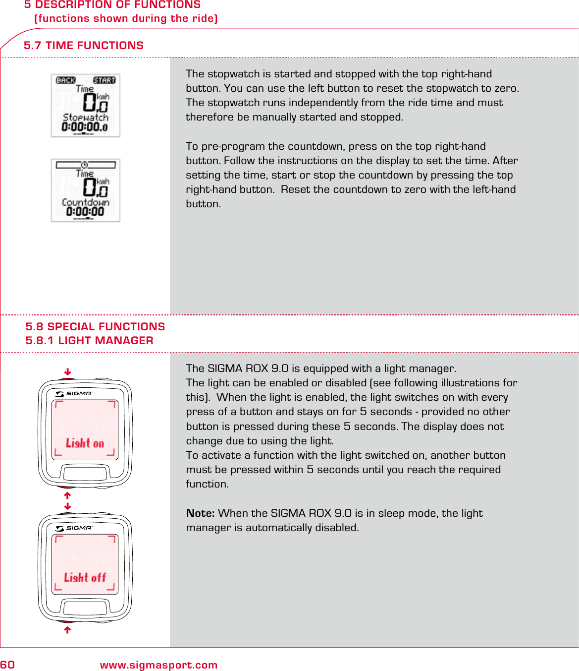 60 www.sigmasport.com5 DESCRIPTION OF FUNCTIONS    (functions shown during the ride)The stopwatch is started and stopped with the top right-hand button. You can use the left button to reset the stopwatch to zero. The stopwatch runs independently from the ride time and must therefore be manually started and stopped.To pre-program the countdown, press on the top right-hand button. Follow the instructions on the display to set the time. After setting the time, start or stop the countdown by pressing the top right-hand button.  Reset the countdown to zero with the left-hand button.5.7 TIME FUNCTIONS5.8 SPECIAL FUNCTIONS5.8.1 LIGHT MANAGERThe SIGMA ROX 9.0 is equipped with a light manager.The light can be enabled or disabled (see following illustrations for this).  When the light is enabled, the light switches on with every press of a button and stays on for 5 seconds - provided no other button is pressed during these 5 seconds. The display does not change due to using the light.To activate a function with the light switched on, another button must be pressed within 5 seconds until you reach the required function.Note: When the SIGMA ROX 9.0 is in sleep mode, the light  manager is automatically disabled.6666