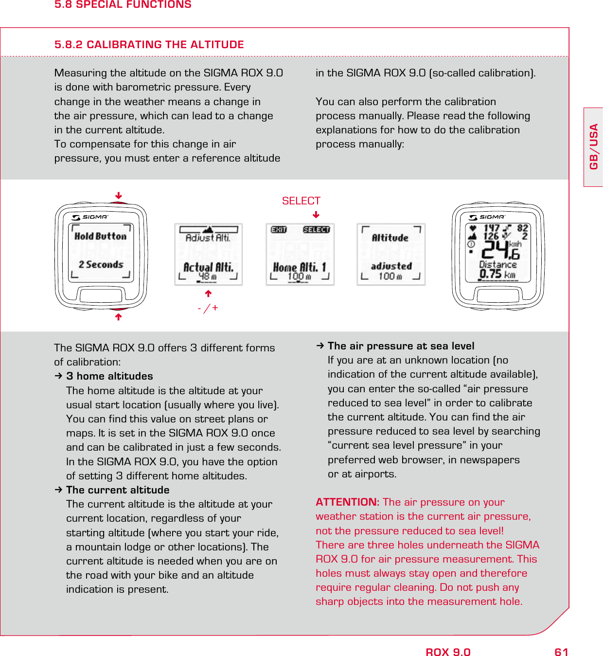 61GB/USAROX 9.05.8 SPECIAL FUNCTIONSMeasuring the altitude on the SIGMA ROX 9.0  is done with barometric pressure. Every  change in the weather means a change in  the air pressure, which can lead to a change in the current altitude.To compensate for this change in air  pressure, you must enter a reference altitude in the SIGMA ROX 9.0 (so-called calibration).You can also perform the calibration  process manually. Please read the following explanations for how to do the calibration process manually:5.8.2 CALIBRATING THE ALTITUDE6- /+SELECTThe SIGMA ROX 9.0 offers 3 different forms of calibration:33 home altitudes  The home altitude is the altitude at your   usual start location (usually where you live).   You can find this value on street plans or   maps. It is set in the SIGMA ROX 9.0 once   and can be calibrated in just a few seconds.  In the SIGMA ROX 9.0, you have the option   of setting 3 different home altitudes.3The current altitude   The current altitude is the altitude at your   current location, regardless of your   starting altitude (where you start your ride,   a mountain lodge or other locations). The   current altitude is needed when you are on   the road with your bike and an altitude   indication is present.3The air pressure at sea level  If you are at an unknown location (no   indication of the current altitude available),   you can enter the so-called “air pressure   reduced to sea level” in order to calibrate   the current altitude. You can find the air   pressure reduced to sea level by searching   “current sea level pressure” in your   preferred web browser, in newspapers   or at airports.ATTENTION: The air pressure on your  weather station is the current air pressure, not the pressure reduced to sea level!There are three holes underneath the SIGMA ROX 9.0 for air pressure measurement. This holes must always stay open and therefore  require regular cleaning. Do not push any sharp objects into the measurement hole.66
