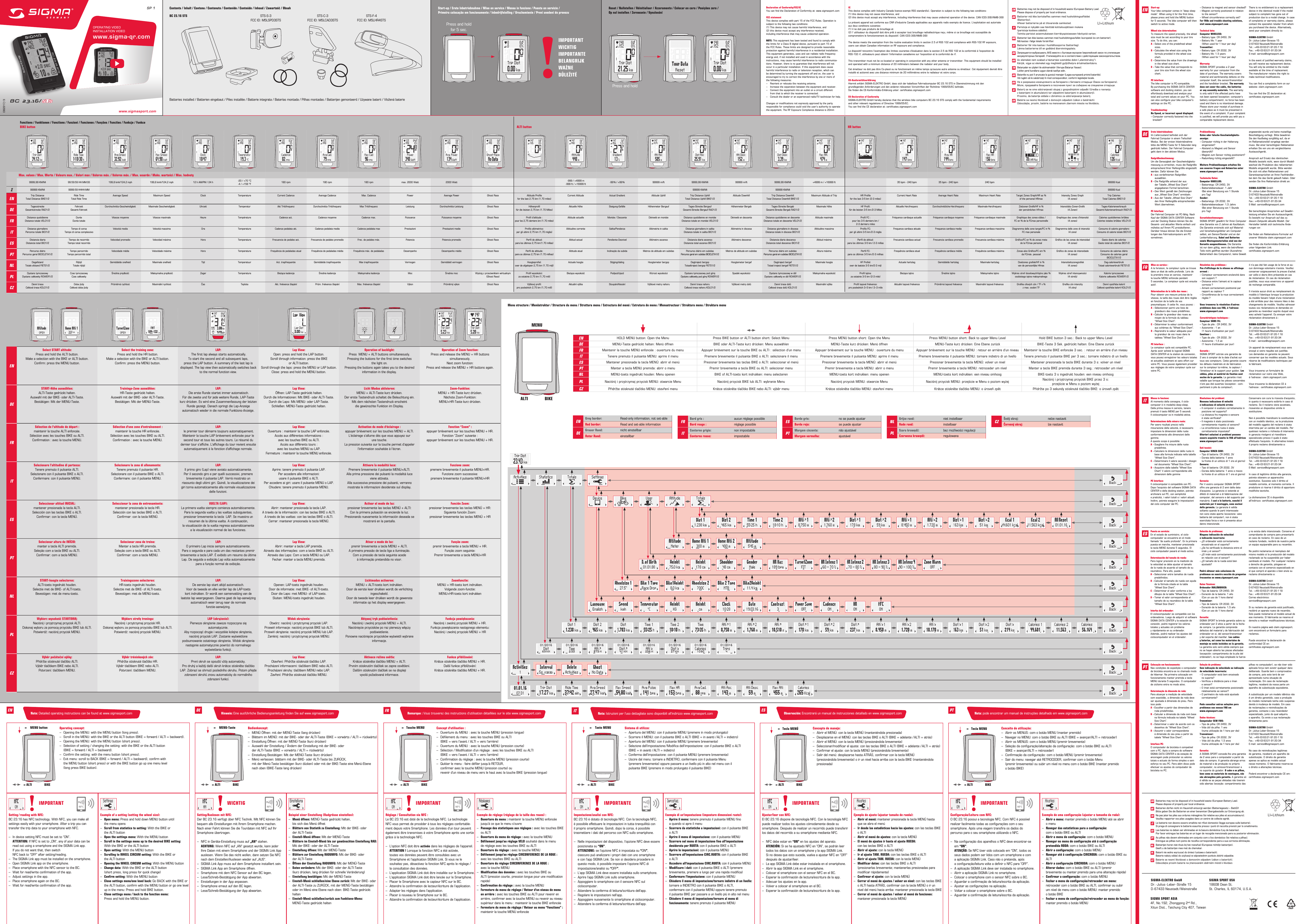 EU-KonformitätserklärungHiermit erklärt SIGMA-ELEKTRO GmbH, dass sich der kabellose Fahrradcomputer BC 23.16 STS in Übereinstimmung mit den  grundlegenden Anforderungen und den anderen relevanten Vorschriften der Richtlinie 1999/05/EC befindet.Sie finden die CE-Konformitäts-Erklärung unter: certificates.sigmasport.comEU-Declaration of ConformitySIGMA-ELEKTRO GmbH hereby declares that the wireless bike computers BC 23.16 STS comply with the fundamental requirements  and other relevant regulations of Directive 1999/05/EC.You can find the CE declaration at: certificates.sigmasport.comDeclaration of Conformity/FCC/ICYou can find the Declaration of Conformity at: www.sigmasport.comFCC statementThis device complies with part 15 of the FCC Rules. Operation issubject to the following two conditions:(1) This device may not cause harmful interference, and(2) this device must accept any interference received,including interference that may cause undesired operation.NOTE: This equipment has been tested and found to comply withthe limits for a Class B digital device, pursuant to part 15 ofthe FCC Rules. These limits are designed to provide reasonableprotection against harmful interference in a residential installation.This equipment generates, uses and can radiate radio frequencyenergy and, if not installed and used in accordance with theinstructions, may cause harmful interference to radio communica-tions. However, there is no guarantee that interference will notoccur in a particular installation. If this equipment does causeharmful interference to radio or television reception, which canbe determined by turning the equipment off and on, the user isencouraged to try to correct the interference by one or more ofthe following measures:–  Reorient or relocate the receiving antenna.–  Increase the separation between the equipment and receiver.–  Connect the equipment into an outlet on a circuit different  from that to which the receiver is connected.–  Consult the dealer or an experienced radio/TV technician for help.Changes or modifications not expressly approved by the partyresponsible for compliance could void the user’s authority to operatethe equipment. The RF Exposure Compliance distance is 20mmICThis device complies with Industry Canada licence-exempt RSS standard(s). Operation is subject to the following two conditions: (1) this device may not cause interference, and  (2) this device must accept any interference, including interference that may cause undesired operation of the device. CAN ICES-3(B)/NMB-3(B)Le présent appareil est conforme aux CNR d‘Industrie Canada applicables aux appareils radio exempts de licence. L‘exploitation est autorisée aux deux conditions suivantes:(1) il ne doit pas produire de brouillage et(2) l’ utilisateur du dispositif doit étre prêt à accepter tout brouillage radioélectrique reçu, même si ce brouillage est susceptible de  compromettre le fomctionnement du dispositif. CAN ICES-3(B)/NMB-3(B) The device meets the exemption from the routine evaluation limits in section 2.5 of RSS 102 and compliance with RSS-102 RF exposure,  users can obtain Canadian information on RF exposure and compliance. Le dispositif rencontre l‘exemption des limites courantes d‘évaluation dans la section 2.5 de RSS 102 et la conformité à l‘exposition de  RSS-102 rf, utilisateurs peut obtenir l‘information canadienne sur l‘exposition et la conformité de rf. This transmitter must not be co-located or operating in conjunction with any other antenna or transmitter. This equipment should be installed and operated with a minimum distance of 20 millimeters between the radiator and your body. Cet émetteur ne doit pas être Co-placé ou ne fonctionnant en même temps qu‘aucune autre antenne ou émetteur. Cet équipement devrait être installé et actionné avec une distance minimum de 20 milliimètres entre le radiateur et votre corps.Max. values / Max. Werte / Valeurs max. / Valori max / Valores máx. / Valores máx. / Max. waarde / Maks. wartości / Max. hodnoty9999,99 KM/Mi 99:59:59 HH:MM:SS 199,8 kmh/124,2 mph 199,8 kmh/124,2 mph 12 h AM/PM / 24 h -20 / +70 °C  -4 / +158 °F 180 rpm 180 rpm 180 rpm max. 2000 Watt 2000 Watt -999 / +4999 m -999 ft / +16999 ft -99 %  /  +99 % 99999 m/ft 9999,99 KM/Mi 99999 m/ft 9999,99 KM/Mi +4999 m / +16999 ft 35 bpm - 240 bpm 35 bpm - 240 bpm 240 bpm 99999 KcalΣ99999 KM/Mi 9999:59 HHHH:MM 99999 KM/Mi 99999 KM/Mi 99999 KcalENTrip Distance Total Distance BIKE1/2Ride Time Total Ride TimeAverage Speed Maximum Speed Clock Temperature Current Cadence Average Cadence Max. Cadence Power Average Power Ghost Race Altitude Proﬁle for the last 2.75 km (1.70 miles)Current Altitude Actual Gradient Altitude Uphill Trip Distance Uphill Total Distance Uphill BIKE1/2Altitude Downhill Trip Distance Downhill Total Distance Downhill BIKE1/2Maximum Altitude of Trip HR Proﬁle for the last 3-5 km (2-3 miles)Current Heart Rate Average Heart Rate Maximum Heart Rate Target Zones Graph/HR as % of the personal HRmaxIntensity Zones Graph (4 zones)Trip Calories Total Calories BIKE1/2DETagesstreckeGesamtstrecke RAD1/2FahrzeitGesamt-FahrzeitDurchschnitts-Geschwindigkeit Maximale Geschwindigkeit Uhrzeit Temperatur Akt Trittfrequenz Durchschnitts-Trittfrequenz Max Trittfrequenz Leistung Durchschnitts-Leistung Ghost Race Höhenproﬁl für die letzten 2,75 km (1.70 Miles)Aktuelle Höhe Steigung-Gefälle Höhenmeter Bergauf Tages-Strecke BergaufGesamt-Strecke Bergauf RAD1/2Höhenmeter Bergab Tages-Strecke BergabGesamt-Strecke Bergab RAD1/2Maximale Höhe HF Proﬁl:für die letzten 3-5 km /2-3 MilesAktuelle Herzfrequenz Durchschnittliche-Herzfrequenz Maximale-Herzfrequenz Zielzonen Graﬁk/HF in %  der persönlichen HFmaxIntensitäts-Zonen-Graﬁk  (4 Zonen)Tages-KalorienverbrauchGesamt-Kalorienverbrauch RAD1/2FRDistance quotidienne  Distance totale VELO1/2Durée  Durée totaleVitesse moyenne Vitesse maximale Heure Température Cadence act. Cadence moyenne Cadence max. Puissance Puissance moyenne Ghost Race Proﬁl d‘altitude :  pour les 2,75 derniers km (1.70 miles)Altitude actuelle Montée / Descente Dénivelé en montée Distance quotidienne en montée  Distance totale en montée VELO1/2Dénivelé en descente Distance quotidienne en descente  Distance totale en descente VELO1/2Altitude maximale Proﬁl FC :  pour les 3-5 derniers km /  2-3 derniers milesFréquence cardiaque actuelle Fréquence cardiaque moyenne Fréquence cardiaque maximale Graphique des zones-cibles /  FC en % de la FCmax personnelleGraphique des zones d‘intensité  (4 zones)Calories quotidiennes brûlées  Colories totales brûlées VELO1/2ITDistanza giornaliera Percorso totale BICI1/2Tempo di corsa Tempo di corsa complessivoVelocità media Velocità massima Ora Temperatura Cadenza pedalata att. Cadenza pedalata media Cadenza pedalata max Prestazioni Prestazioni medie Ghost Race Proﬁlo altimetrico: per gli ultimi 2,75 km (1,70 miglia)Altitudine corrente Salita/Pendenza Altimetria in salita Distanza giornaliera in salita Distanza totale in salita BICI1/2Altimetria in discesa Distanza giornaliera in discesa Distanza totale in discesa BICI1/2Altitudine massima Proﬁlo FC: per gli ultimi 3-5 km /2-3 migliaFrequenza cardiaca attuale Frequenza cardiaca media Frequenza cardiaca massima Diagramma delle zone target/FC in % FC max personaleDiagramma delle zone di intensità (4 zone)Consumo di calorie giornaliero Consumo di calorie totale BICI1/2ESDistancia diaria Distancia total BICI1/2Tiempo de recorrido Tiempo total recorridoVelocidad promedio Velocidad máxima Hora Temperatura Frecuencia de pedaleo act. Frecuencia de pedaleo promedio Frec. de pedaleo máx. Potencia Potencia promedio Ghost Race Perﬁl de altitud:  para los últimos 2,75 km (1.70 millas)Altitud actual Pendiente-Desnivel Altímetro ascenso Distancia diaria ascenso Distancia total ascenso BICI1/2Altímetro descenso Distancia diaria descenso Distancia total descenso BICI1/2Altitud máxima Perﬁl de altitud: para los últimos 3-5 km / 2-3 millasFrecuencia cardíaca actual Frecuencia cardíaca promedio Frecuencia cardíaca máxima Gráﬁco/FC en % de zonas meta de la FCmax personalGráﬁco de las zonas de intensidad  (4 zonas)Gasto diario de calorías Gasto total de calorías BICI1/2PTPercurso diário Percurso geral BICICLETA1/2Tempo percorrido Tempo percorrido totalVelocidade média Velocidade máxima Hora Temperatura Frequência de pedaladas atual Frequência de pedaladas média Frequência máx. de pedaladas Desempenho Desempenho médio Ghost Race Perﬁl de altitude: para os últimos 2,75 km (1.70 milhas)Altitude atual Inclinação da subida Metros de altitude em subidas Percurso diário em subidas Percurso geral em subidas BICICLETA1/2Metros de altitude em subidas Percurso diário em subidas Percurso geral em subidas BICICLETA1/2Altura máxima Perﬁl FC: para os últimos 3-5 km /2-3 milhasFrequência cardíaca atual Frequência cardíaca média Frequência cardíaca máxima Zonas-alvo Gráﬁco/FC em %  da FCmáx. pessoalGráﬁco de zonas de intensidade  (4 zonas)Consumo de calorias diário Consumo de calorias geral  BICICLETA1/2NLDagafstand Totale afstand FIETS1/2Rijtijd Totale rijtijdGemiddelde snelheid Maximale snelheid Tijd Temperatuur Act. trapfrequentie Gemiddelde trapfrequentie Max trapfrequentie Vermogen Gemiddeld vermogen Ghost Race Hoogteproﬁel: over de afgelopen 2,75 km (1.70 mijl)Actuele hoogte Stijging/daling Hoogtemeter bergop Dagtraject bergop Totaaltraject bergop FIETS1/2Hoogtemeter bergaf Dagtraject bergaf Totaal traject bergaf FIETS1/2Maximale hoogte HF Proﬁel: over de laatste 3-5 km/2-3 mijlActuele hartslag Gemiddelde hartslag Maximale-hartslag Doelzones graﬁek/HF in %  van de persoonlijke HfmaxIntensiteitszonegraﬁek (4 zones)Dag-calorieverbruik Totaal calorieverbruik FIETS1/2PLDystans tymczasowy Dystans całkowity ROWER1/2Czas tymczasowy Czas całkowityŚrednia prędkość Maksymalna prędkość Zegar Temperatura Bieżąca kadencja Średnia kadencja Maksymalna kadencja Moc Średnia moc Wyścig z przeciwnikiem wirtualnym(Ghost Race)Proﬁl wysokości: za ostatnie 2,75 km (1,70 mili)Bieżąca wysokość Podjazd/zjazd Wzrost wysokości Dystans tymczasowy pod górę Dystans całkowity pod górę ROWER1/2Spadek wysokości Dystans tymczasowy w dół Dystans całkowity w dół ROWER1/2Maksymalna wysokość Proﬁl tętna: za ostatnie 3-5 km (2-3 mile)Bieżące tętno Średnie tętno Maksymalne tętno Wykres stref docelowych/tętno jako % osobistego tętna maksymalnegoWykres stref intensywności (4 strefy)Kalorie tymczasowe Kalorie całkowite ROWER1/2CZDenní trasa Celková trasa KOLO1/2Doba jízdy Celková doba jízdyPrůměrná rychlost Maximální rychlost Čas Teplota Akt. frekvence šlapání Prům. frekvence šlapání Max. frekvence šlapání Výkon Průměrný výkon Ghost Race Výškový proﬁl: pro posledních 2,75 km (1,70 mílí)Aktuální výška Stoupání/klesání Výškové metry nahoru Denní trasa nahoru Celková trasa nahoru KOLO1/2Výškové metry dolů Denní trasa dolů Celková trasa dolů KOLO1/2Maximální výška Proﬁl tepové frekvence: pro posledních 3–5 km / 2–3 míleAktuální tepová frekvence Průměrná tepová frekvence Maximální tepová frekvence Graﬁka cílových zón / TF v %  z max. osobní TFGraﬁka zón intenzity (4 zóny)Denní spotřeba kalorií Celková spotřeba kalorií KOLO1/2Contents / Inhalt / Contenu / Contenuto / Contenido / Conteúdo / Inhoud / Zawartość / ObsahBC 23.16 STSPress and hold for 5 sec.BC 23.16/ www.sigmasport.com082317/3SP 1Batteries installed / Batterien eingebaut / Piles installée / Batterie integrata / Baterías montada / Pilhas montadas / Batterijen gemonteerd / Używane baterii / Vložená baterieSTS-S-3FCC ID: M5LSPD3STSSTS-C-3FCC ID: M5LCAD3STSSTS-F-4FCC ID: M5LHR4STSStart-up / Erste Inbetriebnahme / Mise en service / Messa in funzione / Puesta en servicio /  Primeira colocação em funcionamento / Inbedrijfstelling / Uruchomienie / První uvedení do provozuReset / Nullstellen / Réinitialiser / Azzeramento / Colocar en cero / Posições zero /  Op nul instellen / Zerowanie / VynulováníOPERATING VIDEOINSTALLATION VIDEOwww.sigma-qr.comPress and holdFunctions / Funktionen / Fonctions / Funzioni / Funciones / Funções / Functies / Funkcje / FunkceBIKE button ALTI button HR buttonENSelect START altitude:Press and hold the ALTI button. Make a selection with the BIKE or ALTI button. Conﬁrm: press the MENU button.Select the training zone:Press and hold the HR button. Make a selection with the BIKE or ALTI button. Conﬁrm: press the MENU button.LAP: The ﬁrst lap always starts automatically. To start the second and all subsequent laps,  press the LAP button. A summary of the last lap is displayed. The lap view then automatically switches back to the normal function view.Lap View:Open: press and hold the LAP button. Scroll through information: press the BIKE  or ALTI button. Scroll through the laps: press the MENU or LAP button. Close: press and hold the MENU button.Operation of backlight:Press  MENU + ALTI buttons simultaneously.Pressing the buttons for the ﬁrst time switches the light on.Pressing the buttons again takes you to the desired information in the display.Operation of Zoom function:Press and release the MENU + HR buttons simultaneously.Next zoom function:Press and release the MENU + HR buttons again.DESTART-Höhe auswählen:ALTI-Taste gedrückt halten.Auswahl mit der BIKE- oder ALTI-Taste.Bestätigen: Mit der MENU-Taste.Trainings-Zone auswählen:HR-Taste gedrückt halten.Auswahl mit der BIKE- oder ALTI-Taste.Bestätigen: Mit der MENU-Taste.LAP: Die erste Runde startet immer automatisch.Für die zweite und für jede weitere Runde, LAP-Taste kurz drücken. Es wird eine Zusammenfassung der letzten Runde gezeigt. Danach springt die Lap-Anzeige  automatisch wieder in die normale Funktions-Anzeige.Lap View:Öﬀnen: LAP-Taste gedrückt halten.Durch die Informationen: Mit BIKE- oder ALTI-Taste.Durch die Laps: Mit MENU- oder LAP-Taste.Schließen: MENU-Taste gedrückt halten.Licht Modus aktivieren:MENU + ALTI-Taste kurz drücken.Der erste Tastendruck schaltet die Beleuchtung ein.Mit dem nächsten Tastendruck erscheint die gewünschte Funktion im Display.Zoom-Funktion:MENU + HR-Taste kurz drücken.Nächste Zoom-Funktion: MENU+HR-Taste kurz drücken.FRSélection de l‘altitude de départ :maintenir la touche ALTI enfoncée. Sélection avec les touches BIKE ou ALTI. Conﬁrmation : avec la touche MENU.Sélection d‘une zone d‘entraînement :maintenir la touche HR enfoncée. Sélection avec les touches BIKE ou ALTI. Conﬁrmation : avec la touche MENU.LAP: le premier tour démarre toujours automatiquement. Maintenir la touche LAP brièvement enfoncée pour le second tour et tous les autres tours. Le résumé du dernier tour s‘aﬃche. L‘aﬃchage du tour revient ensuite automatiquement à la fonction d‘aﬃchage normale.Lap View:Ouverture : maintenir la touche LAP enfoncée. Accès aux diﬀérentes informations :  avec les touches BIKE ou ALTI. Accès aux diﬀérents tours :  avec les touches MENU ou LAP. Fermeture : maintenir la touche MENU enfoncée.Activation du mode d‘éclairage :appuyer brièvement sur les touches MENU + ALTI. L‘éclairage s‘allume dès que vous appuyez sur  une touche. La pression suivante sur la touche permet d‘appeler l‘information souhaitée à l‘écran.Fonction “Zoom”:appuyer brièvement sur les touches MENU + HR. Fonction “Zoom” suivante:  appuyer brièvement sur les touches MENU + HR.ITSelezionare l’altitudine di partenza:Tenere premuto il pulsante ALTI. Selezionare con il pulsante BIKE o ALTI. Confermare: con il pulsante MENU.Selezionare la zona di allenamento:Tenere premuto il pulsante HR. Selezionare con il pulsante BIKE o ALTI. Confermare: con il pulsante MENU.LAP:Il primo giro (Lap) viene avviato automaticamente. Per il secondo giro e per quelli successivi, premere  brevemente il pulsante LAP. Verrà mostrato un  riassunto degli ultimi giri. Quindi, la visualizzazione dei giri torna automaticamente alla normale visualizzazione delle funzioni.Lap View:Aprire: tenere premuto il pulsante LAP. Per accedere alle informazioni:  usare il pulsante BIKE o ALTI. Per accedere ai giri: usare il pulsante MENU o LAP. Chiudere: tenere premuto il pulsante MENU.Attivare la modalità luce:Premere brevemente il pulsante MENU+ALTI. Alla prima pressione dei pulsanti la modalità luce  viene attivata. Alla successiva pressione dei pulsanti, verranno mostrate le informazioni desiderate sul display.Funzione zoom:premere brevemente il pulsante MENU+HR. Funzione zoom successiva:  premere brevemente il pulsante MENU+HRESSeleccionar altitud INICIAL:mantener presionada la tecla ALTI. Selección con las teclas BIKE o ALTI. Conﬁrmar: con la tecla MENÚ.Seleccionar la zona de entrenamiento:mantener presionada la tecla HR. Selección con las teclas BIKE o ALTI. Conﬁrmar: con la tecla MENÚ.VUELTA (LAP):La primera vuelta siempre comienza automáticamente. Para la segunda vuelta y las vueltas subsiguientes,  presionar brevemente la tecla  LAP. Se muestra un resumen de la última vuelta. A continuación,  la visualización de la vuelta regresa automáticamente  a la visualización normal de las funciones.Lap View:Abrir: mantener presionada la tecla LAP. A través de la información: con las teclas BIKE o ALTI. A través de las vueltas: con las teclas BIKE o ALTI. Cerrar: mantener presionada la tecla MENÚ.Activar el modo de luz:presionar brevemente las teclas MENÚ + ALTI: Con la primera pulsación se enciende la luz. Presionando nuevamente la información deseada se mostrará en la pantalla.Función Zoom:presionar brevemente las teclas MENÚ + HR: Siguiente función Zoom:  presionar brevemente las teclas MENÚ + HRPTSelecionar altura de INÍCIO:manter a tecla ALTI premida. Seleção com a tecla BIKE ou ALTI. Conﬁrmar: com a tecla MENU.Selecionar zona de treino:Manter a tecla HR premida. Seleção com a tecla BIKE ou ALTI. Conﬁrmar: com a tecla MENU.LAP:O primeiro Lap inicia sempre automaticamente. Para o segunda e para cada um das restantes premir brevemente a tecla LAP. É exibido um resumo da última Lap. De seguida a exibição Lap volta automaticamente para a função normal de exibição.Lap View:Abrir: manter a tecla LAP premida. Através das informações: com a tecla BIKE ou ALTI. Através das Laps: Com a tecla MENU ou LAP. Fechar: manter a tecla MENU premida.Ativar o modo de luz:premir brevemente a tecla MENU + ALTI. A primeira pressão de tecla liga a iluminação. Com a pressão de tecla seguinte acede  à informação pretendida no visor.Função zoom:premir brevemente a tecla MENU + HR. Função zoom seguinte:  Premir brevemente a tecla MENU+HRNLSTART-hoogte selecteren:ALTI-toets ingedrukt houden. Selectie met de BIKE- of ALTI-toets. Bevestigen: met de menu-toets.Trainingszone selecteren:HR-toets ingedrukt houden. Selectie met de BIKE- of ALTI-toets. Bevestigen: met de MENU-toets.LAP:De eerste lap start altijd automatisch. Voor de tweede en elke verder lap de LAP-toets  kort indrukken. Er wordt een samenvatting van de  laatste lap weergegeven. Daarna gaat de lap-aanwijzing  automatisch weer terug naar de normale  functie-aanwijzing.Lap View:Openen: LAP-toets ingedrukt houden. Door de informatie: met BIKE- of ALTI-toets. Door die Laps: met MENU- of LAP-toets. Sluiten: MENU-toets ingedrukt houden.Lichtmodus activeren:MENU + ALTI-toets kort indrukken. Door de eerste keer drukken wordt de verlichting ingeschakeld. Door de tweede keer drukken wordt de gewenste informatie op het display weergegeven.Zoomfunctie:MENU + HR-toets kort indrukken. Volgende zoom-functie:  MENU+HR-toets kort indrukkenPLWybierz wysokość STARTOWĄ:Naciśnij i przytrzymaj przycisk ALTI. Dokonaj wyboru za pomocą przycisku BIKE lub ALTI. Potwierdź: naciśnij przycisk MENU.Wybierz strefę treningu:Naciśnij i przytrzymaj przycisk HR. Dokonaj wyboru za pomocą przycisku BIKE lub ALTI. Potwierdź: naciśnij przycisk MENU.LAP (okrążenie):Pierwsze okrążenie zawsze rozpoczyna się automatycznie. Aby rozpocząć drugie i wszystkie kolejne okrążenia, naciśnij przycisk LAP. Zostanie wyświetlone  podsumowanie ostatniego okrążenia. Widok okrążenia następnie automatycznie powróci do normalnego wyświetlania funkcji.Widok okrążenia:Otwórz: naciśnij i przytrzymaj przycisk LAP. Przewiń informacje: naciśnij przycisk BIKE lub ALTI. Przewiń okrążenia: naciśnij przycisk MENU lub LAP. Zamknij: naciśnij i przytrzymaj przycisk MENU.Aktywuj tryb podświetlenia:Naciśnij i zwolnij przyciski MENU + ALTI. Naciśnięcie przycisków po raz pierwszy włączy podświetlenie. Ponowne naciśnięcie przycisków wyświetli wybrane informacje.Funkcja powiększania:Naciśnij i zwolnij przyciski MENU + HR. Funkcja powiększania następnego elementu:  Naciśnij i zwolnij przyciski MENU + HRCZVýběr počáteční výšky:Přidržte stisknuté tlačítko ALTI. Výběr tlačítkem BIKE nebo ALTI. Potvrzení: tlačítkem MENU.Výběr tréninkových zón:Přidržte stisknuté tlačítko HR. Výběr tlačítkem BIKE nebo ALTI. Potvrzení: tlačítkem MENU.LAP:První okruh se spouští vždy automaticky. Pro druhý a každý další okruh krátce stiskněte tlačítko LAP. Zobrazí se shrnutí posledního okruhu. Potom přejde zobrazení okruhů znovu automaticky do normálního zobrazení funkcí.Lap View:Otevření: Přidržte stisknuté tlačítko LAP. Procházení informacemi: tlačítkem BIKE nebo ALTI. Procházení okruhy: tlačítkem MENU nebo LAP. Zavření: Přidržte stisknuté tlačítko MENU.Aktivace režimu světla:Krátce stiskněte tlačítko MENU + ALTI. Prvním stisknutím tlačítek se zapne osvětlení. Dalším stisknutím tlačítek se na displeji  vyvolá požadovaná informace.Funkce přibližování:Krátce stiskněte tlačítko MENU + HR. Další funkce přibližování:  Krátce stiskněte tlačítko MENU + HR.ENGrey border: Read-only information, not set-ableRed border: Read and set-able informationDEGrauer Rand: nicht einstellbarRoter Rand:  einstellbarFRBord gris : aucun réglage possibleBord rouge : réglage possibleITContorno grigio: non impostabileContorno rosso: impostabileESBorde gris: no se puede ajustarBorde rojo: se puede ajustarPTMargem cinzenta: não ajustávelMargem vermelha: ajustávelNLGrijze rand: niet instelbaarRode rand: instelbaarPLSzara krawędź: bez możliwości regulacjiCzerwona krawędź: regulowanaCZŠedý okraj: nelze nastavitČervený okraj: lze nastavitMenu structure / Menüstruktur / Structure du menu / Struttura menu / Estructura del menú / Estrutura do menu / Menustructuur / Struktura menu / Struktura menuMENUENHOLD MENU button: Open the Menu Press BIKE button or ALTI button short: Select Menu Press MENU button short: Open the Menu Press MENU button short: Back to upper Menu Level Hold BIKE button 3 sec.: Back to upper Menu Level DEMENU-Taste gedrückt halten: Menü öffnen BIKE oder ALTI-Taste kurz drücken: Menu auswählen MENU-Taste kurz drücken: Menü öffnen MENU-Taste kurz drücken: Eine Ebene zurück BIKE-Taste 3 Sek. gedrückt halten: Eine Ebene zurückFRMaintenir la touche MENU enfoncée: ouverture du menu Appuyer brièvement sur la touche BIKE ou ALTI : sélection d‘un menu Appuyer brièvement sur la touche MENU : ouverture du menu Appuyer brièvement sur la touche MENU : retour en arrière d‘un niveau Maintenir la touche BIKE enfoncée 3 sec. : retour en arrière d‘un niveauITTenere premuto il pulsante MENU: aprire il menu Premere brevemente il pulsante BIKE o ALTI: selezionare il menu Premere brevemente il pulsante MENU: aprire il menu Premere brevemente il pulsante MENU: tornare indietro di un livello Tenere premuto il pulsante BIKE per 3 sec.: tornare indietro di un livelloESMantener presionada la tecla MENÚ: abrir el menú Presionar brevemente las teclas BIKE o ALTI: seleccionar el menú Presionar brevemente la tecla MENÚ: abrir el menú Presionar brevemente la tecla MENÚ: volver un nivel Mantener presionada la tecla BIKE durante 3 s: volver un nivelPTManter a tecla MENU premida: abrir o menu Premir brevemente a tecla BIKE ou ALTI: selecionar menu Premir brevemente a tecla MENU: abrir o menu Premir brevemente a tecla MENU: retroceder um nível Manter a tecla BIKE premida durante 3 seg.: retroceder um nívelNLMENU-toets ingedrukt houden: Menu openen BIKE of ALTI-toets kort indrukken: menu selecteren MENU-toets kort indrukken: menu openen MENU-toets kort indrukken: een niveau omhoog BIKE-toets 3 s ingedrukt houden: een niveau omhoogPLNaciśnij i przytrzymaj przycisk MENU: otwarcie Menu Naciśnij przycisk BIKE lub ALTI: wybranie Menu Naciśnij przycisk MENU: otwarcie Menu Naciśnij przycisk MENU: przejście w Menu o poziom wyżej Naciśnij i przytrzymaj przycisk BIKE przez 3 s: przejście w Menu o poziom wyżejCZPřidržte stisknuté tlačítko MENU: otevření menu Krátce stiskněte tlačítko BIKE nebo ALTI: výběr menu Krátce stiskněte tlačítko MENU: otevření menu Krátce stiskněte tlačítko MENU: oúroveň zpět Přidržte po3sekundystisknuté tlačítko BIKE: oúroveň zpětExample of a setting (setting the wheel size):–  Open menu: Press and hold down MENU button until   the menu opens–  Scroll from statistics to setting: With the BIKE or   the ALTI button–  Open the settings menu: With the MENU button–  Scroll in the settings menu up to the desired BIKE setting:   With the BIKE or the ALTI button–  Open setting: With the MENU button–  Scrolling to WHEEL CIRCUM setting: With the BIKE or   the ALTI button–  Opening the WHEEL CIRCUM setting: With the MENU button–  Change data: With the BIKE or the ALTI button    (short press, long press for quick change)–  Conﬁrm setting: With the MENU button–  Close settings menu/one level back: Go BACK with the BIKE or   the ALTI button, conﬁrm with the MENU button or go one level   up in the menu: Press and hold BIKE button.–  Close settings menu / back to the function menu:    Press and hold the MENU button.Exemple de réglage (réglage de la taille des roues) :–  Ouverture du menu : maintenir la touche MENU enfoncée   jusqu‘à ce que le menu s‘ouvre–  Passage des statistiques aux réglages : avec les touches BIKE    ou ALTI–  Ouverture du menu de réglage : avec la touche MENU–  Déﬁlement jusqu‘au réglage VELO souhaité dans le menu    de réglage avec les touches BIKE ou ALTI–  Ouverture du réglage : avec la touche MENU–  Déﬁlement jusqu‘au réglage CIRCONFERENCE DE LA ROUE :   avec les touches BIKE ou ALTI–  Ouverture du réglage CIRCONFERENCE DE LA ROUE :    avec la touche MENU–  Modiﬁcation des données : avec les touches BIKE ou    ALTI (pression courte, pression longue pour une modiﬁcation  rapide)–  Conﬁrmation du réglage : avec la touche MENU–  Fermeture du menu de réglage / Retour d‘un niveau de menu    en arrière : avec les touches BIKE ou ALTI pour revenir en   arrière, conﬁrmer avec la touche MENU ou revenir au niveau    supérieur dans le menu : maintenir la touche BIKE enfoncée–  Fermeture du menu de réglage / Retour au menu “Fonctions”:   maintenir la touche MENU enfoncéeEjemplo de ajuste (ajustar tamaño de rueda):–  Abrir el menú: mantener presionada la tecla MENÚ hasta   que se abra el menú–  Ir desde las estadísticas hacia los ajustes: con las teclas BIKE    o ALTI–  Abrir el menú de ajustes: con la tecla MENÚ–  El menú de ajustes ir hasta el ajuste RUEDA:    con las teclas BIKE o ALTI–  Abrir el ajuste: con la tecla MENÚ–  Ir al ajuste TAM. RUEDA: con las teclas BIKE o ALTI–  Abrir el ajuste TAM. RUEDA: con la tecla MENÚ–  Modiﬁcar datos: con las teclas BIKE o ALTI   (presionarlas brevemente; mantenerlas presionadas para   modiﬁcar rápidamente)–  Conﬁrmar el ajuste: con la tecla MENÚ–  Cerrar el menú de ajustes / volver un nivel: con las teclas BIKE    o ALTI hasta ATRÁS, conﬁrmar con la tecla MENÚ o ir un   nivel del menú hacia arriba: mantener presionada la tecla BIKE–  Cerrar el menú de ajustes / volver al menú de funciones:    mantener presionada la tecla MENÚBeispiel einer Einstellung (Radgrösse einstellen):–  Menü öﬀnen: MENÜ-Taste gedrückt halten,    bis sich das Menü öﬀnet–  Blättern von Statistik zu Einstellung: Mit der BIKE- oder   der ALTI-Taste–  Einstell-Menü öﬀnen: Mit der MENÜ-Taste–  Blättern im Einstell-Menü bis zur gewünschten Einstellung RAD:   Mit der BIKE- oder der ALTI-Taste–  Einstellung öﬀnen: Mit der MENÜ-Taste–  Blättern zur Einstellung RADUMFG: Mit der BIKE- oder    der ALTI-Taste–  Öﬀnen der Einstellung RADUMFG: Mit der MENÜ-Taste–  Daten verändern: Mit der BIKE- oder der ALTI-Taste    (kurz drücken, lang drücken für schnelle Veränderung)–  Einstellung bestätigen: Mit der MENÜ-Taste–  Einstell-Menü schließen/eine Ebene zurück: Mit der BIKE- oder    der ALTI-Taste zu ZURÜCK, mit der MENÜ-Taste bestätigen    oder im Menü eine Ebene nach oben: BIKE-Taste gedrückt  halten–  Einstell-Menü schließen/zurück zum Funktions-Menu:   MENÜ-Taste gedrückt haltenEsempio di un‘impostazione (impostare dimensioni ruote):–  Aprire il menu: tenere premuto il pulsante MENU ﬁno    a quando si apre il menu–  Scorrere da statistiche a impostazioni: con il pulsante BIKE    o ALTI–  Aprire il menu di impostazione: con il pulsante MENU–  Scorrere nel menu di impostazione ﬁno all‘impostazione    desiderata per RUOTA: con il pulsante BIKE o ALTI–  Aprire le impostazioni: con il pulsante MENU–  Scorrere all‘impostazione CIRC.RUOTA: con il pulsante BIKE   o ALTI–  Accedere all‘impostazione CIRC.RUOTA: con il pulsante MENU–  Modiﬁcare i dati: con il pulsanta BIKE o ALTI (premere   brevemente, premere a lungo per una rapida modiﬁca)–  Confermare l‘impostazione: con il pulsante MENU–  Chiudere il menu di impostazione/tornare indietro di un livello:    tornare a INDIETRO con il pulsante BIKE o ALTI,    confermare con il pulsante MENU oppure tenere premuto   il pulsante BIKE per passare a un livello più in alto nel menu–  Chiudere il menu di impostazione/tornare al menu di  funzionamento: tenere premuto il pulsante MENUExemplo de uma conﬁguração (ajustar o tamanho da roda):–  Abrir o menu: manter premido o botão MENU até se abrir    o menu–  Navegar das estatísticas para a conﬁguração:    com o botão BIKE ou ALTI–  Abrir o menu de conﬁguração: com o botão MENU–  Navegar no menu de conﬁguração até à conﬁguração    pretendida RODA: com o botão BIKE ou ALTI–  Abrir a conﬁguração: com o botão MENU–  Navegar até à conﬁguração CIRCRODA: com o botão BIKE ou   ALTI–  Abrir a conﬁguração CIRCRODA: com o botão MENU–  Alterar dados: com o botão BIKE ou ALTI (premir    brevemente ou manter premido para uma alteração rápida)–  Conﬁrmar a conﬁguração: com o botão MENU–  Fechar o menu de conﬁguração/retroceder um menu:    retroceder com o botão BIKE ou ALTI, conﬁrmar ou subir    um nível de menu com o botão MENU: manter premido    o botão BIKE–  Fechar o menu de conﬁguração/retroceder ao menu de função:    manter premido o botão MENUSetting / reading  with NFC:BC 23.16 has NFC technology. With NFC, you can make all  settings easily with your smartphone. After a trip you can  transfer the trip data to your smartphone with NFC.–  In device setting NFC must be set to “ON”. ATTENTION: If NFC is set to „ON“, any of your data can be    read out using a smartphone and the SIGMA Link app.    If you do not want that, then switch    NFC back to “OFF” after setting/reading.–  The SIGMA Link app must be installed on the smartphone.–  Open SIGMA Link app on the smartphone.–  Place smartphone with the NFC sensor to the BC.–  Wait for read/write conﬁrmation of the app.–  Adjust settings in the app.–  Place smartphone again on the BC.–  Wait for read/write conﬁrmation of the app.Réglage / Consultation via NFC :Le BC 23.16 est doté de la technologie NFC. La technologie NFC vous permet de procéder à tous les réglages confortable-ment depuis votre Smartphone. Les données d‘un tour peuvent également être transmises à votre Smartphone après une sortie grâce à la technologie NFC.–  L‘option NFC doit être activée dans les réglages de l‘appareil. ATTENTION ! Lorsque la fonction NFC a été activée,   toutes vos données peuvent être consultées avec un    Smartphone et l‘application SIGMA Link. Si vous ne le   souhaitez pas, désactivez la fonction NFC après le réglage /   la consultation des données.–  L‘application SIGMA Link doit être installée sur le Smartphone.–  L‘application SIGMA Link doit être lancée sur le Smartphone.–  Placer le Smartphone avec le capteur NFC sur le BC.–  Attendre la conﬁrmation de lecteur/écriture de l‘application.–  Adapter les réglages dans l‘application.–  Placer à nouveau le Smartphone sur le BC.–  Attendre la conﬁrmation de lecteur/écriture de l‘application.Ajustar/leer con NFC:El BC 23.16 dispone de tecnología NFC. Con la tecnología NFC puede realizar todos los ajustes cómodamente desde su  smartphone. Después de realizar un recorrido puede transferir los datos del recorrido a su smartphone mediante NFC.–  NFC debe estar en “ON” en los ajustes del aparato. ATENCIÓN: Si se ha ajustado NFC en “ON”, se podrán leer    todos los datos con un smartphone y la app SIGMA Link.   Si no desea que esto suceda, vuelva a ajustar NFC en “OFF”    después de ajustar/leer.–  La app SIGMA Link debe estar instalada en el smartphone.–  Abrir la app SIGMA Link en el smartphone.–  Colocar el smartphone con el sensor NFC en el BC.–  Esperar la conﬁrmación de lectura/escritura de la app.–  Adecuar los ajustes en la app.–  Volver a colocar el smartphone en el BC.–  Esperar la conﬁrmación de lectura/escritura de la app.Setting/Auslesen mit NFC:Der BC 23.16 verfügt über NFC Technik. Mit NFC können Sie  bequem alle Einstellungen mit Ihrem Smartphone machen.  Nach einer Fahrt können Sie die Tourdaten mit NFC auf Ihr Smartphone übertragen.–  NFC in Geräte-Einstellung muss auf „AN“ stehen. ACHTUNG: Wenn NFC auf „AN“ gesetzt wurde, kann jeder    Ihre Daten mit einem Smartphone und der SIGMA Link App   auslesen. Wenn Sie das nicht wollen, dann setzen Sie NFC    nach dem Einstellen/Auslesen wieder auf „AUS“.–  SIGMA Link App muss auf dem Smartphone installiert sein.–  SIGMA Link App am Smartphone  öﬀnen.–  Smartphone mit dem NFC Sensor auf den BC legen.–  Lese/Schreib-Bestätigung der App abwarten.–  Einstellungen in der App anpassen.–  Smartphone erneut auf den BC legen.–  Lese/Schreib-Bestätigung der App abwarten.Impostazione/analisi con NFC:BC 23.16 è dotato di tecnologia NFC. Con la tecnologia NFC, è possibile eﬀettuare le impostazioni in tutta tranquillità con  il proprio smartphone. Quindi, dopo la corsa, è possibile  trasmettere i dati del percorso con NFC sullo smartphone.–  Nelle impostazioni del dispositivo, l‘opzione NFC deve essere   posizionata su “ON”. ATTENZIONE: se l‘opzione NFC è impostata su “ON”,   ciascuno può analizzare i propri dati con uno smartphone   e con l‘app SIGMA Link. Se non si desidera procedere in   questo modo, è possibile impostare l‘opzione NFC di   impostazione/analisi su “OFF”.–  L‘app SIGMA Link deve essere installata sullo smartphone.–  Aprire l‘app SIGMA Link sullo smartphone.–  Appoggiare lo smartphone con il sensore NFC sul   ciclocomputer.–  Attendere la conferma di lettura/scrittura dell‘app.–  Regolare le impostazioni nell‘app.–  Appoggiare nuovamente lo smartphone al ciclocomputer.–  Attendere la conferma di lettura/scrittura dell‘app.Conﬁguração/Leitura com NFC:O BC 23.16 possui a tecnologia NFC. Com NFC é possível  realizar facilmente todas as conﬁgurações com o seu  smartphone. Após uma viagem transﬁra os dados do  percurso para o seu smartphone utilizando o NFC.–  Na conﬁguração dos aparelhos o NFC deve encontrar-se   em “ON”. ATENÇÃO: Se NFC tiver sido colocado em “ON”, todos os    seus dados podem ser lidos com um smartphone e com    a aplicação SIGMA Link. Caso não o pretenda, após    a conﬁguração/leitura volte a deﬁnir o NFC para “OFF”.–  A aplicação SIGMA Link deve ser instalada no smartphone.–  Abrir a aplicação SIGMA Link no smartphone.–  Colocar o smartphone com o sensor NFC sobre o BC.–  Aguardar a conﬁrmação de leitura/escrita da aplicação.–  Ajustar as conﬁgurações na aplicação.–  Voltar a colocar o smartphone sobre o BC.–  Aguardar a conﬁrmação de leitura/escrita da aplicação.Operating concept:–  Opening the MENU: with the MENU button (long press).–  Scroll in the MENU: with the BIKE or the ALTI button (BIKE = forward / ALTI = backward).–  Opening the MENU: with the MENU button (short press).–  Selection of setting / changing the setting: with the BIKE or the ALTI button   (BIKE = forward / ALTI = backward).–  Conﬁrm the setting: with the menu button (short press).–  Exit menu: scroll to BACK (BIKE = forward / ALTI = backward), conﬁrm with   the MENU button (short press) or with the BIKE button go up one menu level    (long press BIKE button).Concept d‘utilisation:–  Ouverture du MENU : avec la touche MENU (pression longue)–  Déﬁlement du menu : avec les touches BIKE ou ALTI    (BIKE = vers l‘avant / ALTI = vers l‘arrière)–  Ouverture du MENU : avec la touche MENU (pression courte)–  Sélection / Modiﬁcation d‘un réglage : avec les touches BIKE ou ALTI    (BIKE = vers l‘avant / ALTI = vers l‘arrière)–  Conﬁrmation du réglage : avec la touche MENU (pression courte)–  Quitter le menu : faire déﬁler jusqu‘à RETOUR,    conﬁrmer avec la touche MENU (pression courte) ou    revenir d‘un niveau de menu vers le haut avec la touche BIKE (pression longue)Concepto de manejo:–  Abrir el MENÚ: con la tecla MENÚ (manteniéndola presionada)–  Desplazarse en el MENÚ: con las teclas BIKE o ALTI (BIKE = adelante / ALTI = atrás)–  Abrir el MENÚ: con la tecla MENÚ (presionándola brevemente)–  Seleccionar/modiﬁcar el ajuste: con las teclas BIKE o ALTI (BIKE = adelante / ALTI = atrás)–  Conﬁrmar el ajuste: con la tecla MENÚ (presionándola brevemente)–  Salir del menú: desplazarse hasta ATRÁS, conﬁrmar con la tecla MENÚ   (presionándola brevemente) o ir un nivel hacia arriba con la tecla BIKE (manteniéndola   presionada)Bedienkonzept:–  MENÜ Öﬀnen: mit der MENÜ-Taste (lang drücken)–  Blättern im MENÜ: mit der BIKE- oder der ALTI-Taste (BIKE = vorwärts / ALTI = rückwärts)–  Einstellung Öﬀnen: mit der MENÜ-Taste (kurz drücken)–  Auswahl der Einstellung / Ändern der Einstellung mit der BIKE- oder    der ALTI-Taste (BIKE = vorwärts / ALTI = rückwärts)–  Einstellung Bestätigen: Mit der MENÜ-Taste (kurz drücken)–  Menü verlassen: blättern mit der BIKE- oder ALTI-Taste bis ZURÜCK,   mit der Menü-Taste bestätigen (kurz dücken) oder mit der BIKE-Taste eine Menü-Ebene    nach oben (BIKE-Taste lang drücken)Sistema di utilizzo:–  Apertura del MENU: con il pulsante MENU (premere in modo prolungato)–  Scorrere il MENU: con il pulsante BIKE o ALTI (BIKE = in avanti / ALTI = indietro)–  Apertura del MENU: con il pulsante MENU (premere brevemente)–  Selezione dell‘impostazione / Modiﬁca dell‘impostazione: con il pulsante BIKE o ALTI    (BIKE = in avanti / ALTI = indietro)–  Conferma dell‘impostazione: con il pulsante MENU (premere brevemente)–  Uscire dal menu: tornare a INDIETRO, confermare con il pulsante Menu    (premere brevemente) oppure passare a un livello più in alto nel menu con il    pulsante BIKE (premere in modo prolungato il pulsante BIKE)Conceito de utilização:–  Abrir os MENUS: com o botão MENU (manter premido)–  Navegar no MENU: com o botão BIKE ou ALTI (BIKE = avançar/ALTI = retroceder)–  Abrir os MENUS: com o botão MENU (premir brevemente)–  Seleção da conﬁguração/alteração da conﬁguração: com o botão BIKE ou ALTI   (BIKE = avançar/ALTI = retroceder)–  Conﬁrmação da conﬁguração: com o botão MENU (premir brevemente)–  Sair do menu: navegar até RETROCEDER, conﬁrmar com o botão Menu    (premir brevemente) ou subir um nível no menu com o botão BIKE (manter premido    o botão BIKE)=    Tasto MENU=   Touche MENU=    MENU-Taste=    MENU buttonEN FR ESDE IT PTIMPORTANT IMPORTANT IMPORTANTEWICHTIG IMPORTANTE IMPORTANTENote: Detailed operating instructions can be found at www.sigmasport.com Remarque : Vous trouverez des instructions d‘utilisation détaillées sur le site www.sigmasport.com Observación: Encontrará un manual de instrucciones detallado en www.sigmasport.comHinweis: Eine ausführliche Bedienungsanleitung ﬁnden Sie auf www.sigmasport.com Nota: Istruzioni per l‘uso dettagliate sono disponibili all‘indirizzo www.sigmasport.com Nota: pode encontrar um manual de instruções detalhado em www.sigmasport.comENSIGMA-ELEKTRO GmbHDr.-Julius-Leber-Straße 15D-67433 Neustadt/WeinstraßeSIGMA SPORT ASIA4F, No.192, Zhonggong 2nd Rd., Xitun Dist., Taichung City 407, TaiwanSIGMA SPORT USA1860B Dean St.St. Charles, IL 60174, U.S.A.Start-up:Your bike computer comes in “deep sleep mode”. When using it for the first time, please press and hold the MENU button for 5 seconds. The bike computer will then switch to active mode.Wheel size determination:To measure the speed precisely, the wheel size must be set according to your tire size. To do this, you can:A – Select one of the predefined wheel  sizes.B – Calculate the wheel size using the    formula provided in the wheel size  chart.C – Determine the value from the drawings   in the wheel size chart.D – Take the value that corresponds to   your tire size from the wheel size   chart.PC interface:The bike computer is PC-compatible.  By purchasing the SIGMA DATA CENTER software and docking station, you can effortlessly download and analyze your total and current values on your PC. You can also configure your bike computer’s settings on the PC.Troubleshooting:No Speed, or incorrect speed displayed:– Computer correctly fastened into the   bracket?– Distance to magnet and sensor checked?– Magnet correctly positioned in relation   to the sensor?– Wheel circumference correctly set?For FAQs and trouble shooting solutions,  visit www.sigmasport.comTechnical data:Computer WIRELESS:– Battery type: CR 2450, 3V– Battery life: 1 year   (When used for 1 hour per day) Transmitter:– Battery type: CR 2032, 3V– Battery life: 1.5 years    (When used for 1 hour per day)Warranty:SIGMA SPORT provides a 2 year warranty for your computer from the date of purchase. The warranty covers material and workmanship defects on the computer itself, the sensor/transmitter and the handlebar bracket. The warranty does not cover the cable, the batteries or any assembly materials. The warranty is only valid if the affected parts have not been opened (exception: computer’s battery compartment), no force has been used and there is no intentional damage. Please store your receipt of purchase in a safe place as it must be presented in the event of a complaint. If your complaint is justified, we will provide you with you a comparable replacement device.There is no entitlement to a replacement device in the identical model if the model subject to complaint has gone out of production due to a model change. In case of complaints or warranty claims, please contact the specialist retailer from whom you purchased the device. Alternatively, send your complaint directly to:SIGMA-ELEKTRO GmbHDr.-Julius-Leber-Strasse 15D-67433 Neustadt/WeinstraßeTel.:  +49-(0) 63 21-91 20-1 18Fax.:  +49-(0) 63 21-91 20-34E-mail: service@sigmasport.comIn the event of justified warranty claims, you will receive wa replacement device. You will only be entitled to the model available at the time of replacement.  The manufacturer retains the right to make technical modifications. You can find a complaints form on our website: claim.sigmasport.comYou can find the CE declaration at: certificates.sigmasport.comDEMise en service :A la livraison, le compteur cycle se trouve dans un état de veille profonde. Lors de  la première mise en service, maintenir  la touche MENU enfoncée pendant  5 secondes. Le compteur cycle est ensuite actif.Détermination de la taille des roues :Pour obtenir une mesure précise de la vitesse, la taille des roues doit être réglée en fonction de la taille de vos  pneumatiques. A cette fin, vous pouvez :A – Sélectionner parmi une liste de    grandeurs des roues prédéfinies.B – Calculer la grandeur des roues au    moyen de la formule du tableau    “Wheel Size Chart”.C – Déterminer la valeur conformément   aux schémas du “Wheel Size Chart”.D – Reprendre la valeur adéquate pour    la grandeur de vos roues dans le    tableau “Wheel Size Chart”.PC Interface :Le compteur cycle est compatible PC. Après avoir acheté le logiciel SIGMA  DATA CENTER et la station de connexion, vous pouvez enregistrer les valeurs totales  et actuelles aisément et sans effort sur votre PC. Vous pouvez également procéder aux réglages de votre compteur cycle sur votre PC.Résolution des problèmes :Pas d‘affichage de la vitesse ou affichage erroné :– Compteur correctement enclenché dans   son support ?– Distance entre l‘aimant et le capteur    correcte ?– Aimant correctement positionné par   rapport au capteur ?– Circonférence de la roue correctement   réglée ?Vous trouverez la résolution d‘autres problèmes dans nos FAQ, à l‘adresse  www.sigmasport.comCaractéristiques techniques :Compteur SANS FIL:– Type de pile : CR 2450, 3V– Autonomie : 1 an    (1 heure d‘utilisation par jour)Emetteur :– Type de pile : CR 2032, 3V– Autonomie : 1,5 an    (1 heure d‘utilisation par jour)Garantie :SIGMA SPORT octroie une garantie de  2 ans à compter de la date d‘achat sur tous ses compteurs. Cette garantie couvre les défauts matériels et de fabrication sur le compteur lui-même, le capteur / l‘émetteur et le support pour guidon. Les câbles, piles et matériel de fixation sont exclus de la garantie. La garantie n‘est valable que lorsque les pièces concernées n‘ont pas été ouvertes (exception: com-partiment à pile du compteur),   il n‘a pas été fait usage de la force et au-cun dommage volontaire n‘existe. Veuillez conserver soigneusement la preuve d‘achat car celle-ci devra être présentée en cas de réclamation. En cas de réclamation justifiée, nous vous enverrons un appareil de rechange comparable.Il n‘existe aucun droit au remplacement du modèle à l‘identique lorsque la production du modèle faisant l‘objet d‘une réclamation a été arrêtée pour des raisons liées à des changements de modèle. Veuillez adresser toutes vos réclamations et demandes en garantie au revendeur auprès duquel vous avez acheté l‘appareil. Ou envoyer votre réclamation directement à :SIGMA-ELEKTRO GmbHDr.-Julius-Leber-Strasse 15D-67433 Neustadt/WeinstraßeTél.:  +49-(0) 63 21-91 20-1 18Fax:  +49-(0) 63 21-91 20-34E-mail: service@sigmasport.comUn appareil de remplacement vous sera envoyé si votre requête est justifiée. Les demandes en garantie ne peuvent concerner que les modèles actuels. Sous réserve de modifications techniques par le fabricant. Vous trouverez un formulaire de  réclamation sur notre site Web,  à l‘adresse : claim.sigmasport.comVous trouverez la déclaration CE à l’adresse : certificates.sigmasport.comFRMessa in funzione:Al momento della consegna, il ciclo- computer è in modalità deep-sleep.  Dalla prima messa in servizio, tenere premuti il tasto MENÜ per 5 secondi.  Il ciclocomputer va in modalità attiva.Determinazione della misura ruote:Per avere risultati precisi nella  misurazione della velocità, è necessario impostare le dimensioni delle ruote  conformemente alle dimensioni delle gomme.  A questo scopo è possibile:A – Scegliere fra misure delle ruote  predefinite.B – Calcolare le dimensioni delle ruote in   base alla formula indicata nella tabella   “Wheel Size Chart”.C – Determinare il valore secondo i disegni   nel documento “Wheel Size Chart”.D – Acquisire dalla tabella “Wheel Size    Chart” il valore corrispondente alle   dimensioni delle gommePC Interface:Il ciclocomputer è compatibile con PC. Dopo l’acquisto del software SIGMA DATA CENTER e della docking station, potrete archiviare sul PC, con semplicità  e praticità, i valori totali e i valori attuali. Inoltre, potrete eseguire le impostazioni del ciclo computer dal PC.Risoluzione dei problemi:Nessuna indicazione di velocità  o indicazione di velocità errata:– Il computer è scattato correttamente in    posizione nel supporto?– La distanza fra magnete e sensore    è stata verificata?– Il magnete è stato posizionato    correttamente rispetto al sensore?– La circonferenza ruota è stata    correttamente impostata?Ulteriori soluzioni ai problemi possono essere acquisite tramite le FAQ all’indirizzo www.sigmasport.comDati tecnici:Computer SENZA CAVI:– Tipo di batteria: CR 2450, 3V– Durata della batteria: 1 anno    (a fronte di un utilizzo di 1 ora al giorno)Sensore:– Tipo di batteria: CR 2032, 3V– Durata della batteria: 1 anno e mezzo    (a fronte di un utilizzo di 1 ora al giorno)Garanzia:Per il vostro computer SIGMA SPORT offre una garanzia di 2 anni dalla data d’acquisto. La garanzia si estende ai difetti di materiali e di fabbricazione del computer, del sensore e del supporto per manubrio. I cavi e le batterie, nonché il materiale per il montaggio, sono esclusi dalla garanzia. La garanzia è valida  soltanto quando le parti interessate  non sono state aperte (eccezione: vano batteria del computer), non è stata  esercitata forza e non è presente alcun danno intenzionale. Conservare con cura la ricevuta d‘acquisto, in quanto è necessario esibirla in caso di reclamo. Se il reclamo viene accettato, riceverete un dispositivo simile in sostituzione.Non è possibile rivendicare la sostituzione con un modello identico, se la produzione del modello oggetto del reclamo è stata interrotta per un cambio del modello. Per qualsiasi reclamo o richiesta di intervento in garanzia rivolgersi al rivenditore  specializzato presso il quale è stato effettuato l‘acquisto. In alternativa inviare il proprio reclamo direttamente a:SIGMA-ELEKTRO GmbHDr.-Julius-Leber-Strasse 15D-67433 Neustadt/WeinstraßeTel.:  +49-(0) 63 21-91 20-1 18Fax.:  +49-(0) 63 21-91 20-34E-Mail: service@sigmasport.comIn caso di legittimo diritto alla garanzia, potrete ottenere un apparecchio sostitutivo. Sussiste solo il diritto al modello corrente, al momento corrente. Il produttore si riserva il diritto di apportare modifiche tecniche.La dichiarazione CE è disponibile all‘indirizzo: certificates.sigmasport.comPuesta en servicio:En el estado de suministro, el ciclo-computador se encuentra en el modo llamado “de sueño profundo”. En la primera puesta en marcha, mantener presionada  la tecla MENÚ durante 5 segundos. El ciclo computador pasará al modo activo.Determinación del tamaño de rueda:Para lograr precisión en la medición de la velocidad se debe ajustar el tamaño de la rueda de acuerdo al tamaño de su neumático. Para ello, puede:A – Seleccionar entre tamaños de rueda   predefinidos.B – Calcular el tamaño de rueda con ayuda    de la fórmula citada en la tabla    “Wheel Size Chart”.C – Determinar el valor conforme a los    dibujos de la tabla “Wheel Size Chart”.D – Tomar el valor correspondiente al    tamaño de su neumático de la tabla    “Wheel Size Chart”.Interfaz del ordenador:El ciclocomputador es compatible con los ordenadores. Luego de adquirir el software SIGMA DATA CENTER y la estación de  conexión, podrá registrar los valores  totales y actuales sin problema  y rápidamente en su ordenador.  Además, podrá realizar los ajustes del ciclocomputador en el ordenador.Solución de problemas:Ninguna indicación de velocidad  o indicación incorrecta:– ¿El ordenador está correctamente    encastrado en el soporte?– ¿Se ha verificado la distancia entre el    imán y el sensor?– ¿El imán está correctamente posicionado    en relación con el sensor?– ¿El tamaño de la rueda está bien   ajustado?Podrá obtener más soluciones de  problemas en nuestra sección de preguntas frecuentes en www.sigmasport.comDatos Técnicos:Ordenador INALÁMBRICO:– Tipo de batería: CR 2450, 3V– Duración de la batería: 1 año    (Con un uso de 1 hora diaria)Transmisor:– Tipo de batería: CR 2032, 3V– Duración de la batería: 1,5 año    (Con un uso de 1 hora diaria)Garantía:SIGMA SPORT le brinda garantía sobre su ordenador por 2 años a partir de la fecha de compra. La garantía comprende  defectos del material y de fabricación del  ordenador en sí, del sensor/transmisor y del soporte del manillar. Los cables y baterías, así como los materiales de montaje no están incluidos en la garantía. La garantía solo será válida siempre que no se hayan abierto las piezas afectadas (excepción: compartimento de la pila del  ordenador), no se haya empleado la fuerza y no exista daño intencionado. Conserve el comprobante de compra para presentarlo en caso de reclamo. En caso de un  reclamo fundado, recibirá de nuestra parte un equipo equiparable para su recambio.No podrá reclamarse el reemplazo del mismo modelo si la producción del modelo reclamado se ha suspendido por haber cambiado el modelo. Por cualquier reclamo  o derecho de garantía, póngase en  contacto con el comercio especializado en el que compró el aparato o bien envíe su reclamo directamente a:SIGMA-ELEKTRO GmbHDr.-Julius-Leber-Strasse 15D-67433 Neustadt/WeinstraßeTel.:  +49-(0) 63 21-91 20-1 18Fax.:  +49-(0) 63 21-91 20-34Correo electrónico:  service@sigmasport.comSi su reclamo de garantía está justificado, recibirá un aparato nuevo de recambio. Solo puede reclamarse el modelo actual de ese momento. El fabricante se reserva el derecho a realizar modificaciones técnicas. En nuestra página web claim.sigmasport.com encontrará un formulario para reclamos.Puede encontrar la declaración de  conformidad CE en:  certificates.sigmasport.comITESColocação em funcionamento:Nas condições de expedição o computador de bicicleta encontra-se no chamado modo de hibernar. Na primeira colocação em funcionamento manter premida a tecla MENU durante 5 segundos. O computador de ciclismo entra no modo ativo.Determinação da dimensão da roda:Para alcançar a medição de velocidade com exactidão, a dimensão da roda deve ser ajustada à dimensão do pneu. Para isso pode:A – Escolher a partir das dimensões de   roda predefinidas.B – Calcular a dimensão da roda com base   na fórmula indicada na tabela “Wheel    Size Chart”.C – Determinar o valor de acordo com os   desenhos do “Wheel Size Chart”.D – Assumir o valor correspondente    à dimensão do seu pneu a partir da   tabela “Wheel Size Chart”.Interface PC:O computador de bicicleta é compatível com o PC. Após a compra do software SIGMA DATA CENTER e da estação de ancoragem pode protocolar os valores totais e actuais de forma simples e sem esforço no seu PC. Para além disso pode efectuar os ajustes do computador de bicicleta no PC.Solução do problema:Sem indicação de velocidade ou indicação de velocidade incorrecta:– O computador está bem encaixado   no suporte?– Verificou a distância para o íman    e sensor?– O íman está corretamente posicionado   relativamente ao sensor?– O perímetro da roda está ajustado   corretamente?Pode consultar outras soluções para problemas nas nossas FAQ em  www.sigmasport.comDados técnicos:Computador SEM FIOS:– Tipo de pilha: CR 2450, 3V– Vida útil da pilha: 1 ano    (numa utilização de 1 hora por dia)Transmissor:– Tipo de pilha: CR 2032, 3V– Vida útil da pilha: 1,5 anos    (numa utilização de 1 hora por dia)Garantia:A SIGMA SPORT concede-lhe uma garantia de 2 anos para o computador a partir da data de compra. A garantia abrange erros de material e de produção no próprio computador, no emissor/transmissor e no suporte do guiador. O cabo e as pilhas, bem como os materiais de montagem, não são abrangidos pela garantia. A garantia só é válida se as peças afetadas não tiverem sido abertas (exceção: compartimento das    pilhas no computador), se não tiver sido aplicada força nem existir qualquer dano deliberado. Guarde bem o comprovativo  de compra, pois este terá de ser  apresentado numa situação de  reclamação. Em caso de reclamação  legítima, receberá da nossa parte um aparelho de substituição equivalente.A substituição por um modelo idêntico não é um direito garantido, caso a produção do modelo reclamado tenha sido suspensa devido à mudança de modelo. Em caso  de reclamações e reivindicações de garantia, contacte o seu revendedor especializado, junto do qual adquiriu  o aparelho. Ou envie a sua reclamação diretamente para:SIGMA-ELEKTRO GmbHDr.-Julius-Leber-Strasse 15D-67433 Neustadt/WeinstraßeTel.:  +49-(0) 63 21-91 20-1 18Fax.:  +49-(0) 63 21-91 20-34E-mail: service@sigmasport.comNo caso de reivindicações legítimas  de garantia, receberá um aparelho de substituição. O direito de garantia  apenas se aplica ao modelo actual  nesse momento. O fabricante reserva-se  o direito a alterações técnicas.Poderá encontrar a declaração CE em:  certificates.sigmasport.comPTErste Inbetriebnahme:Im Lieferzustand befindet sich der  Fahrrad Computer in einem Tiefschlaf-Modus. Bei der ersten Inbetriebnahme  bitte die MENÜ-Taste für 5 Sekunden lang gedrückt halten. Der Fahrrad Computer geht dann in den aktiven Modus.Radgrößenbestimmung:Um die Genauigkeit der Geschwindigkeits-messung zu erreichen, muss die Radgröße entsprechend Ihrer Reifengröße eingestellt werden. Dafür können Sie:A – aus vordefinierten Radgrößen  auswählen.B – Die Radgröße anhand der aus    der Tabelle „Wheel Size Chart“    angegebenen Formel berechnen.C – Den Wert gemäß den Zeichnungen    aus „Wheel Size Chart“ ermitteln.D – Aus der Tabelle „Wheel Size Chart“    den Ihrer Reifengöße entsprechenden   Wert übernehmen.PC Interface:Der Fahrrad Computer ist PC-fähig. Nach Kauf der SIGMA DATA CENTER Software und der Docking Station können Sie die  Gesamt- und aktuellen Werte einfach und mühelos auf Ihrem PC protokollieren.  Darüber hinaus können Sie die Einstel-lungen des Fahrradcomputers am PC vornehmen.Problemlösung:Keine oder falsche Geschwindigkeits-anzeige:– Computer richtig in der Halterung  eingerastet?– Abstand zu Magnet und Sensor  überprüft?– Magnet zum Sensor richtig positioniert?– Radumfang richtig eingestellt?Weitere Problemlösungen erhalten Sie  aus unseren Fragen und Antworten unter  www.sigmasport.comTechnische Daten:Computer KABELLOS:– Batterietyp: CR 2450, 3V– Batterielebensdauer: 1 Jahr    (Bei einer Benutzung von 1 Stunde    pro Tag)Sender:– Batterietyp: CR 2032, 3V– Batterielebensdauer: 1,5 Jahre    (Bei einer Benutzung von 1 Stunde    pro Tag)Garantiebestimmungen:SIGMA SPORT gewährt für Ihren Computer eine Garantie von 2 Jahren ab Kaufdatum. Die Garantie erstreckt sich auf Material- und Verarbeitungsfehler am Computer selbst, am Sensor/Sender und an der  Lenkerhalterung. Kabel und Batterien sowie Montagematerialien sind von der Garantie ausgeschlossen. Die Garantie ist nur dann gültig, wenn die betroffenen Teile nicht geöffnet wurden (Ausnahme: Batteriefach des Computers), keine Gewalt   angewendet wurde und keine mutwillige Beschädigung vorliegt. Bitte bewahren Sie den Kaufbeleg sorgfältig auf, da er im Reklamationsfall vorgelegt werden muss. Bei einer berechtigten Reklamation erhalten Sie von uns ein vergleichbares Austauschgerät.Anspruch auf Ersatz des identischen Modells besteht nicht, wenn durch Modell-wechsel die Produktion des reklamierten Modells eingestellt wurde. Bitte wenden Sie sich mit allen Reklamationen und Garantieansprüchen an Ihren Fachhändler, bei dem Sie das Gerät gekauft haben. Oder senden Sie Ihre Reklamation direkt an:SIGMA-ELEKTRO GmbHDr.-Julius-Leber-Strasse 15D-67433 Neustadt/WeinstraßeTel.:  +49-(0) 63 21-91 20-1 18Fax.:  +49-(0) 63 21-91 20-34E-Mail: service@sigmasport.comBei berechtigten Ansprüchen auf Gewähr-leistung erhalten Sie ein Austauschgerät.  Es besteht nur Anspruch auf das zu diesem Zeitpunkt aktuelle Modell. Der Hersteller behält sich technische Ände-rungen vor. Sie finden ein Reklamations-Formular auf unserer Website claim.sigmasport.comSie finden die Konformitäts-Erklärung  unter folgendem Link:  certificates.sigmasport.comBIKEBIKEBIKEBIKEBIKEBIKE = ALTI= ALTI= ALTI= ALTI= ALTI= ALTI=   Tecla MENU=   Tecla MENÚBIKEALTIEN  Batteries may not be disposed of in household waste (European Battery Law).   Please dispose of properly per local ordinance.DK  Batterier må ikke bortskaffes sammen med husholdningsaffaldet  (Batterilov).   Aflever batterierne på et tilsvarende samlested.FI  Paristoja ei nykyään saa hävittää kotitalousjätteen mukana   (paristoja koskeva säädös).   Toimita paristot asianmukaiseen kierrätyspisteeseen hävitystä varten.NO  Batterier kan ikke kastes sammen med husholdningsavfallet (europeisk lov om batterier).   Må kastes i følge lokale forskrifter.SE  Batterier får inte kastas i hushållssoporna (batterilag).   Lämna batterierna till en godkänd återvinningsplats.RU  Запрещается выбрасывать АКБ вместе с бытовым мусором (европейский закон по утилизации   аккумуляторных батарей). Утилизируйте их в соответствии с действующим законодательством.HU  Az elemeket nem szabad a háztartási szemétbe dobni („elemtörvény“).   Kérjük, vigye az elemeket egy megfelelő gyűjtőhelyre ártalmatlanításra.TR  Bataryalar ev çöpleri ile atılmamalıdır (Avrupa Batarya Yasası).   Lütfen yerel kurallara uygun olarak tasﬁye edin.RO  Bateriile nu pot ﬁ aruncate la gunoiul menajer (Legea europeană privind bateriile).   Vă rugăm să le salubrizaţi în mod corespunzător, conform legislaţiei locale.BG  Не е разрешено изхвърлянето на батериите с битовите отпадъци (Закон за батериите).    Моля, предавайте батериите в посочения пункт за събиране на специални отпадъци.SI  Baterij se ne sme odstranjevati skupaj z gospodinjskimi odpadki (Uredba o ravnanju    z baterijami in akumulatorji ter odpadnimi baterijami in akumulatorji).   Prosimo, da baterije oddate v zbiralnico za odstranjevanje baterij.SK  Batérie sa nesmú likvidovať s domovým odpadom (zákon o batériách).   Odovzdajte, prosím, batérie na menovanom zbernom mieste na likvidáciu.LI=LithiumLIIMPORTANTWICHTIGIMPORTANTEBELANGRIJKWAŻNEDŮLEŽITÉEN  Batteries may not be disposed of in household waste (European Battery Law).   Please dispose of properly per local ordinance.DE  Batterien dürfen nicht im Hausmüll entsorgt werden (Batteriegesetz – BattG)!    Bitte geben Sie die Batterien an einer benannten Übergabestelle zur Entsorgung ab.FR  Ne pas jeter les piles aux ordures ménagères (loi relative aux piles et accumulateurs).    Veuillez rapporter vos piles usagées dans un centre de collecte agréé.IT  Le batterie non devono essere smaltite nei riﬁuti domestici (legge europea sulle batterie).   Si prega di consegnare le batterie esaurite presso i punti di raccolta previsti per lo smaltimento.ES  Las baterías no deben ser eliminadas en la basura doméstica (Ley de baterías).    Por favor entregue las baterías en un lugar de recogida mencionado para su posterior eliminación.PT  As pilhas não devem eliminadas em conjunto com o lixo doméstico (lei relativa a pilhas).    Entregue as pilhas num ponto de recolha correspondente para a sua correcta eliminação.NL  Batterijen horen niet thuis bij het restafval (Europese richtlijn batterijen).    Geeft u de batterijen mee met de chemokar.PL  Baterii nie wolno wyrzucać do śmieci (ustawa o bateriach).  Baterie należy oddać do utylizacji w odpowiednim punkcie zbiórki odpadów.CZ  Baterie se nesmí likvidovat s domovním odpadem (zákon o bateriích).    Odevzdejte prosím baterie na jmenovaném sběrném místě k likvidaci.LI=LithiumLI
