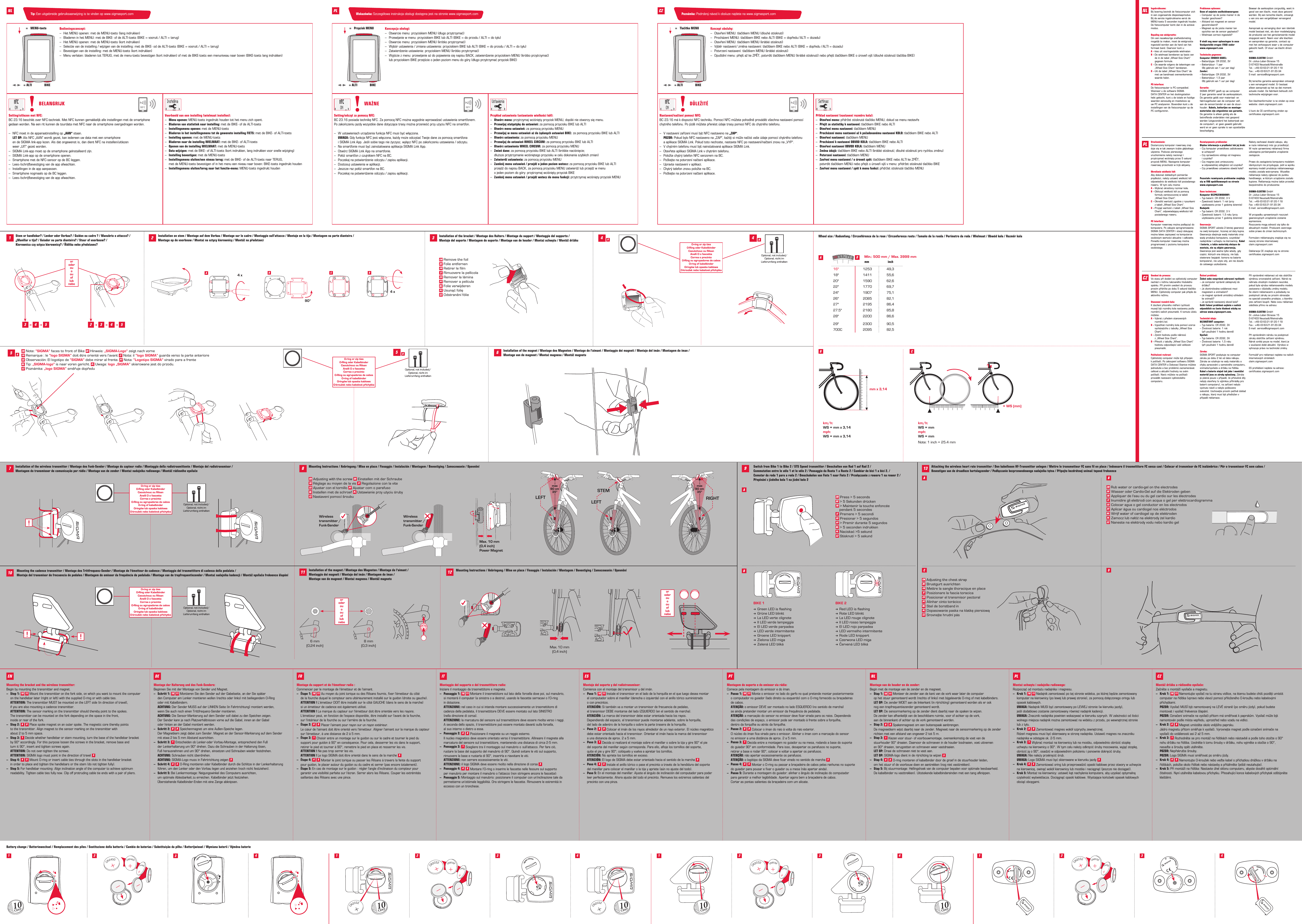 Installation on stem / Montage auf dem Vorbau / Montage sur le cadre / Montaggio sull’attacco / Montaje en la tija / Montagem na parte dianteira /  Montage op de voorbouw / Montaż na sztycy kierownicy / Montáž na představci90°4 xAB C4 xDInstallation of the magnet / Montage des Magneten / Montage de l‘aimant / Montaggio dei magneti / Montaje del imán / Montagem do íman /  Montage van de magneet / Montaż magnesu / Montáž magnetuSwitch from Bike 1 to Bike 2 / STS Speed transmitter / Umschalten von Rad 1 auf Rad 2 /  Commutation entre le vélo 1 et le vélo 2 / Passaggio da Ruota 1 a Ruota 2 / Cambiar de bici 1 a bici 2. /  Comutar da roda 1 para a roda 2 / Omschakelen van Fiets 1 naar Fiets 2 / Przełączanie z roweru 1 na rower 2 / Přepínání zjízdního kola1 na jízdní kolo2Attaching the wireless heart rate transmitter / Den kabellosen HF-Transmitter anlegen / Mettre le transmetteur FC sans ﬁl en place / Indossare il trasmettitore FC senza cavi / Colocar el transmisor de FC inalámbrico / Pôr o transmissor FC sem cabos / Bevestigen van de draadloze hartslagzender / Podłączanie bezprzewodowego nadajnika tętna / Připojte bezdrátový snímač tepové frekvence167108 9 13233 2 3 4 54 5   A45EN Note: “SIGMA” faces to front of Bike DE Hinweis: „SIGMA-Logo“ zeigt nach vorneFR Remarque : le “logo SIGMA” doit être orienté vers l‘avant IT Nota: il “logo SIGMA” guarda verso la parte anterioreES Observación: El logotipo de “SIGMA” debe mirar al frente. PT Nota: “Logotipo SIGMA” virado para a frente  NL Tip: „SIGMA-logo“ is naar voren gericht. PL Uwaga: logo „SIGMA” skierowane jest do przodu.  CZ Poznámka: „logo SIGMA“ směřuje dopředuRIGHTLEFTSTEMLEFTmax90 cm35&quot; max90 cm35&quot; Max. 10 mm(0,4 inch)11 12Max. 10 mm(0,4 inch)Power Magnetopen-closeopen-closeWheel size / Radumfang / Circonférence de la roue / Circonferenza ruota / Tamaño de la rueda / Perímetro da roda / Wielmaat / Obwód koła / Rozměr kola= WS (mm)1xkm/h:WS = mmmph:WS = mmNote: 1 inch = 25.4 mmBattery change / Batteriewechsel / Remplacement des piles / Sostituzione della batteria / Cambio de baterías / Substituição da pilha / Batterijwissel / Wymiana baterii / Výměna baterie1AB C1 11AACBDB33 334 4 4410CENT2 2 22EN Press &gt; 5 secondsDE &gt; 5 Sekunden drückenFR &gt; Maintenir la touche enfoncée    pendant 5 secondesIT Premere &gt; 5 secondiES Presionar &gt; 5 segundosPT &gt; Premir durante 5 segundosNL &gt; 5 seconden indrukkenPL Naciskać &gt;5 sekundCZ Stisknutí &gt;5sekund Green LED is flashing Grüne LED blinkt La LED verte clignote Il LED verde lampeggia El LED verde parpadea LED verde intermitente Groene LED knippert Zielona LED miga Zelená LED bliká Red LED is flashing Rote LED blinkt La LED rouge clignote Il LED rosso lampeggia El LED rojo parpadea LED vermelho intermitente Rode LED knippert Czerwona LED miga Červená LED bliká 16 x 1.75 x 216&quot; 1253 49,318&quot; 1411 55,620&quot; 1590 62,622&quot; 1770 69,724&quot; 1907 75,126&quot; 2085 82,127&quot; 2195 86,427.5&quot; 2180 85,828&quot; 2200 86,629&quot; 2300 90,5700C 2095 82,5mm inchMin.: 500 mm / Max. 3999 mmBIKE 1 BIKE 2mm x 3,14km/h:WS = mm x 3,14mph:WS = mm x 3,14open-closeopen-closeopen-closeDWireless  transmitter /Funk-SenderWireless  transmitter /Funk-Senderopen-closeopen-close10CENT10CENT10CENT10CENTopen-closeopen-closeopen-closeopen-closeopen-closeopen-closeopen-closeEN Rub water or cardio-gel on the electrodesDE Wasser oder Cardio-Gel auf die Elektroden gebenFR Appliquer de l‘eau ou du gel cardio sur les électrodesIT Inumidire gli elettrodi con acqua o gel per elettrocardiogrammaES Colocar agua o gel conductor en los electrodosPT Aplicar água ou cardiogel nos eléctrodosNL Wrijf water of cardiogel op de elektrodenPL Zamocz lub nałóż na elektrody żel kardioCZ Naneste na elektrody vodu nebo kardio gelEN Adjusting the chest strapDE Brustgurt ausrichtenFR Mettre la sangle thoracique en placeIT Posizionare la fascia toracicaES Posicionar el transmisor pectoralPT Alinhar cinto torácicoNL Stel de borstband inPL Dopasowanie paska na klatkę piersiowąCZ Srovnejte hrudní pásIngebruikname:Bij levering bevindt de fietscomputer zich in een zogenaamde diepeslaapmodus.  Bij de eerste ingebruikname eerst de MENU-toets 5 seconden ingedrukt houden. De fietscomputer komt dan in de actieve modus.Bepaling van wielgrootte:Om een nauwkeurige snelheidsmeting mogelijk te maken, moet de wielgrootte ingesteld worden aan de hand van het formaat band. Daarvoor kunt u:A – kies uit vooringestelde wielmatenB – De wielmaat berekenen op basis van    de in de tabel „Wheel Size Chart“   gegeven formule.C – De waarde volgens de tekeningen van   „Wheel Size Chart“ berekenen.D – Uit de tabel „Wheel Size Chart“ de    met uw bandmaat overeenkomende   waarde halen.PC-interface:De fietscomputer is PC-compatibel. Wanneer u de software SIGMA  DATA CENTER en het dockingstation  hebt gekocht, kunt u de totale en huidige waarden eenvoudig en moeiteloos op  uw PC analyseren. Bovendien kunt u de instellingen van de fietscomputer op de  PC configureren.Problemen oplossen:Geen of onjuiste snelheidsweergave:– Computer op de juiste manier in de   houder geschoven?– Afstand tot magneet en sensor  gecontroleerd?– Magneet op de juiste manier ten   opzichte van de sensor geplaatst?– Wielmaat correct ingesteld?U vindt nog meer oplossingen in onze Veelgestelde vragen (FAQ) onder  www.sigmasport.comTechnische gegevens:Computer ZONDER KABEL:– Batterijtype: CR 2032, 3V– Batterijduur: 1 jaar    (Bij gebruik van 1 uur per dag)Zender:– Batterijtype: CR 2032, 3V– Batterijduur: 1,5 jaar   (Bij gebruik van 1 uur per dag)Garantie:SIGMA SPORT geeft op uw computer  2 jaar garantie vanaf de aankoopdatum.  De garantie geldt voor materiaal- en  fabricagefouten aan de computer zelf,  aan de sensor/zender en aan de stuur-houder. Kabels, batterijen en montage-materialen zijn uitgesloten van garantie.  De garantie is alleen geldig als de  betreffende onderdelen niet geopend werden (uitgezonderd het batterijvak van de computer), er geen geweld gebruikt werd en er geen sprake is van opzettelijke beschadiging. Bewaar de aankoopbon zorgvuldig, want in geval van een klacht, moet deze getoond worden. Bij een terechte klacht, ontvangt u van ons een vergelijkbaar vervangend model.Aanspraak op vervanging door een identiek model bestaat niet, als door modelwijziging de productie van het gereclameerde model stopgezet werd. Neem voor alle klachten en aanspraken op garantie, contact op  met het verkooppunt waar u de computer gekocht heeft. Of stuur uw klacht direct aan:SIGMA-ELEKTRO GmbHDr.-Julius-Leber-Strasse 15D-67433 Neustadt/WeinstraßeTel.:  +49-(0) 63 21-91 20-1 18Fax.:  +49-(0) 63 21-91 20-34E-mail: service@sigmasport.comBij terechte garantie-aanspraken ontvangt u een vervangend model. Er bestaat alleen aanspraak op het op dat moment actuele model. De fabrikant behoudt zich technische wijzigingen voor. Een klachtenformulier is te vinden op onze website: claim.sigmasport.comU kunt de CE-certificering vinden op:  certificates.sigmasport.comNLUruchomienie:Dostarczony komputer rowerowy znaj-duje się w tak zwanym trybie głębokiego uśpienia. Podczas pierwszego  uruchomienia należy nacisnąć i przytrzymać wciśnięty przez 5 sekund przycisk MENU. Następnie komputer rowerowy przechodzi w tryb aktywny.Określanie wielkości kół:Aby dokonać dokładnych pomiarów prędkości, należy ustawić wielkość kół odpowiednio do wielkości kół posiadanego roweru. W tym celu można:A – Wybrać określony rozmiar koła.B – Obliczyć wielkość kół za pomocą   formuły zamieszczonej w tabeli    „Wheel Size Chart”.C – Określić wartość zgodnie z rysunkami    z tabeli „Wheel Size Chart”.D – Przyjąć wartość z tabeli „Wheel Size    Chart”, odpowiadającą wielkości kół   posiadanego roweru.PC Interface:Komputer rowerowy można podłączyć do komputera. Po zakupie oprogramowania SIGMA DATA CENTER i stacji dokującej można łatwo zapisywać na komputerze osobistym wartości aktualne i całkowite. Ponadto komputer rowerowy można programować z poziomu komputera osobistego.Rozwiązywanie problemów:Błędna informacja o prędkości lub jej brak:– Czy komputer prawidłowo zablokowano    w uchwycie?– Czy sprawdzono odstęp od magnesu    i czujnika?– Czy magnes jest umieszczony    w odpowiedniej odległości od czujnika?– Czy prawidłowo ustawiono obwód koła?Pozostałe rozwiązania problemów znajdują się w FAQ opublikowanych na stronie  www.sigmasport.comDane techniczne:Komputer BEZPRZEWODOWY:– Typ baterii: CR 2032, 3 V– Żywotność baterii: 1 rok (przy   użytkowaniu przez 1 godzinę dziennie)Nadajnik:– Typ baterii: CR 2032, 3 V– Żywotność baterii: 1,5 roku (przy   użytkowaniu przez 1 godzinę dziennie)Gwarancja:SIGMA SPORT udziela 2-letniej gwarancji na swój komputer, liczonej od daty kupna. Gwarancja obejmuje wady materiału oraz wady produkcji komputera, czujników/ nadajników i uchwytu na kierownicę. Kabel  i baterie, a także materiały służące do montażu, nie są objęte gwarancją.  Gwarancja jest ważna tylko wtedy, gdy części, których ona dotyczy, nie były otwierane (wyjątek: komora na baterie komputera), nie użyto siły, ani nie doszło do celowego uszkodzenia. Należy zachować dowód zakupu, aby  w razie reklamacji móc go przedłożyć. W razie uprawnionej reklamacji firma udostępnia porównywalne urządzenie zastępcze.Prawo do zastąpienia komputera modelem identycznym nie przysługuje, jeśli w wyniku wymiany modeli produkcja reklamowanego modelu została wstrzymana. Wszelkie reklamacje należy zgłaszać do punktu handlowego, w którym urządzenie zostało kupione. Reklamację można także przesłać bezpośrednio do producenta:SIGMA-ELEKTRO GmbHDr.-Julius-Leber-Strasse 15D-67433 Neustadt/WeinstraßeTel.:  +49-(0) 63 21-91 20-1 18Fax:  +49-(0) 63 21-91 20-34E-mail: service@sigmasport.comW przypadku uprawnionych roszczeń gwarancyjnych urządzenie zostanie wymienione. Roszczenia mogą odnosić się tylko do aktualnych modeli. Producent zastrzega sobie prawo do zmian technicznych. Formularz reklamacyjny znajduje się na naszej stronie internetowej:  claim.sigmasport.comDeklaracja CE znajduje się na stronie:  certificates.sigmasport.comUvedení do provozu:Ve stavu při dodání se cyklistický computer nachází vrežimu takzvaného hlubokého spánku. Při prvním uvedení do provozu prosím přidržte po dobu 5sekund tlačítko MENU. Cyklistický computer pak přejde do aktivního režimu.Stanovení rozměrů kola:K docílení přesného měření rychlosti musejí být rozměry kola nastaveny podle rozměrů vašich pneumatik. K tomuto účelu můžete:A – Vybrat zpředem stanovených   rozměrů kol.B – Vypočítat rozměry kola pomocí vzorce   vycházejícího ztabulky „Wheel Size   Chart“.C – Zjistit hodnotu podle nákresů   z„Wheel Size Chart“.D – Převzít ztabulky „Wheel Size Chart“   hodnotu odpovídající vaší velikosti  pneumatik.Počítačové rozhraní:Cyklistický computer může být připojen  k počítači. Po zakoupení softwaru SIGMA DATA CENTER a Dokovací Stanice můžete jednoduše a bez problémů zaznamenávat celkové a aktuální hodnoty na svém počítači. Navíc můžete na počítači provádět nastavení cyklistického  computeru.Řešení problémů:Žádné nebo nesprávné zobrazení rychlosti:– Je computer správně zaklapnutý do  držáku?– Je zkontrolována vzdálenost mezi   magnetem a snímačem?– Je magnet správně umístěný vzhledem   ke snímači?– Je správně nastavený obvod kola?Další řešení problémů najdete v našich odpovědích na často kladené otázky na adrese www.sigmasport.com.Technické údaje:BEZDRÁTOVÝ computer:– Typ baterie: CR 2032, 3V– Životnost baterie: 1 rok    (při používání 1 hodinu denně)Vysílač:– Typ baterie: CR 2032, 3V– Životnost baterie: 1,5 roku    (při používání 1 hodinu denně)Záruka:SIGMA SPORT poskytuje na computer záruku po dobu 2 let od data nákupu.  Záruka se vztahuje na vady materiálu a chyby zpracování u samotného computeru,  snímače/vysílače a držáku na řídítka. Kabel a baterie stejně tak jako i montážní materiál jsou ze záruky vyloučeny. Záruka je platná pouze v případě, že příslušné díly nebyly otevřeny (s výjimkou přihrádky pro baterii computeru), na zařízení nebylo  vyvinuto násilí a nebylo poškozeno svévolně. Uschovejte prosím pečlivě doklad o nákupu, který musí být předložen v případě reklamace. Při oprávněné reklamaci od nás obdržíte výměnou srovnatelné zařízení. Nárok na náhradu shodným modelem nevzniká,  pokud byla výroba reklamovaného modelu zastavena v důsledku změny modelu. Se všemi reklamacemi a požadavky na poskytnutí záruky se prosím obracejte na speciali-zovaného prodejce, u kterého jste zařízení koupili. Nebo svou reklamaci odešlete přímo na adresu:SIGMA-ELEKTRO GmbHDr.-Julius-Leber-Strasse 15D-67433 Neustadt/WeinstraßeTel.:  +49-(0) 63 21-91 20-1 18Fax.:  +49-(0) 63 21-91 20-34E-mail: service@sigmasport.comPři oprávněném nároku na poskytnutí záruky obdržíte zařízení výměnou. Nárok vzniká pouze na model, který je  v současné době aktuální. Výrobce si vyhrazuje právo na technické změny. Formulář pro reklamaci najdete na našich internetových stránkách  claim.sigmasport.comES prohlášení najdete na adrese: certificates.sigmasport.comPLCZTip: Een uitgebreide gebruiksaanwijzing is te vinden op www.sigmasport.com Wskazówka: Szczegółowa instrukcja obsługi dostępna jest na stronie www.sigmasport.com Poznámka: Podrobný návod kobsluze najdete na www.sigmasport.comInstallation of the bracket / Montage des Halters / Montage du support / Montaggio del supporto /  Montaje del soporte / Montagem do suporte / Montage van de houder / Montaż uchwytu / Montáž držákuEN Remove the foilDE Folie entfernenFR Retirer le filmIT Rimuovere la pellicolaES Remover la láminaPT Remover a películaNL Folie verwijderenPL Usunąć folięCZ Odstranění fólieAB4B5Installation of the wireless transmitter / Montage des Funk-Sender / Montage du capteur radio / Montaggio della radiotrasmittente / Montaje del radiotransmisor /  Montagem do transmissor de comunicação por rádio / Montage van de zender / Montaż nadajnika radiowego / Montáž rádiového vysílače!Optional, not included /Optional, nicht im  Lieferumfang enthaltenMounting the cadence transmitter / Montage des Trittfrequenz-Sender / Montage de l‘émetteur de cadence / Montaggio del trasmettitore di cadenza della pedalata / Montaje del transmisor de frecuencia de pedaleo / Montagem do emissor da frequência de pedalada / Montage van de trapfrequentiezender / Montaż nadajnika kadencji / Montáž vysílače frekvence šlapání!!Mounting Instructions / Anbringung / Mise en place / Fissaggio / Instalación / Montagem / Bevestiging / Zamocowanie / UpevněníEN Adjusting with the screw DE Einstellen mit der SchraubeFR Réglage au moyen de la vis IT Regolazione con la viteES Ajustar con el tornillo PT Ajustar com o parafusoNL Instellen met de schroef PL Ustawianie przy użyciu śruby CZ Nastavení pomocí šroubu6 mm(0,24 inch)8 mm(0,3 inch)Mounting Instructions / Anbringung / Mise en place / Fissaggio / Instalación / Montagem / Bevestiging / Zamocowanie / UpevněníoroderouoouoflubneboMounting the bracket and the wireless transmitter:Begin by mounting the transmitter and magnet.–  Step 1: 10 11 Mount the transmitter on the fork side, on which you want to mount the computer    on the handlebar later (right or left) with the supplied O-ring or with cable ties. ATTENTION: The transmitter MUST be mounted on the LEFT side (in direction of travel),    if you are also mounting a cadence transmitter. ATTENTION: The sensor marking on the transmitter should thereby point to the spokes.    The transmitter can be mounted on the fork depending on the space in the front,   inside or rear of the fork.–  Step 2: 8 9 Place spoke magnet on an outer spoke. The magnetic core thereby points    to the transmitter. Align magnet to the sensor marking on the transmitter with    about 2 to 5 mm space.–  Step 3: 1 Decide whether handlebar or stem mounting, turn the base of the handlebar bracket    by 90° accordingly. For this purpose loosen the screws in the bracket, remove base and    turn it 90°, insert and tighten screws again. ATTENTION: Do not over-tighten the screws. ATTENTION: SIGMA logo must point in the direction of travel 5–  Step 4: 4 5 Mount O-ring or insert cable ties through the slots in the handlebar bracket    in order to place and tighten the handlebars or the stem (do not tighten fully).–  Step 5: For handlebar mounting: Align inclination angle of the computer to achieve optimum    readability. Tighten cable ties fully now. Clip oﬀ protruding cable tie ends with a pair of pliers.Montage van de houder en de zender:Begin met de montage van de zender en de magneet.–  Stap 1: 10 11 Monteer de zender aan de kant van de vork waar later de computer   op het stuur gemonteerd wordt (rechts of links) met bijgeleverde O-ring of met kabelbinders.  LET OP: De zender MOET aan de linkerkant (in rijrichting) gemonteerd worden als er ook    nog een trapfrequentiezender gemonteerd wordt.  LET OP: De sensormarkering op de zender dient daarbij naar de spaken te wijzen.   De zender kan afhankelijk van de beschikbare ruimte, voor of achter op de vork,    aan de binnenkant of achter op de vork gemonteerd worden.–  Stap 2: 8 9 Spakenmagneet om een buitenspaak aanbrengen.   De magneetkern wijst daarbij naar de zender. Magneet naar de sensormarkering op de zender   richten met een afstand van ongeveer 2 tot 5 m.–  Stap 3: 1 Kiezen voor stuur- of voorbouwmontage, overeenkomstig de voet van de    stuurhouder 90° draaien. Daarvoor de schroeven in de houder losdraaien, voet uitnemen    en 90° draaien, terugzetten en schroeven weer vastdraaien. LET OP: Draai de schroeven niet te vast aan.  LET OP: SIGMA-logo dient in de rijrichting te wijzen 5–  Stap 4: 4 5 O-ring monteren of kabelbinder door de groef in de stuurhouder leiden,    om het stuur of de voorbouw doen en aantrekken (nog niet vasttrekken).–  Stap 5: Bij stuurmontage: Hellingshoek van de computer bepalen voor optimale leesbaarheid.   De kabelbinder nu vasttrekken). Uitstekende kabelbindereinden met een tang afknippen.Montage der Halterung und des Funk-Senders:Beginnen Sie mit der Montage von Sender und Magnet.–  Schritt 1: 10 11 Montieren Sie den Sender auf der Gabelseite, an der Sie später    den Computer am Lenker montieren wollen (rechts oder links) mit beiliegendem O-Ring   oder mit Kabelbindern. ACHTUNG: Der Sender MUSS auf der LINKEN Seite (in Fahrtrichtung) montiert werden,    wenn Sie auch noch einen Trittfrequenz-Sender montieren. ACHTUNG: Die Sensor-Markierung auf dem Sender soll dabei zu den Speichen zeigen.   Der Sender kann je nach Platzverhältnissen vorne auf die Gabel, innen an der Gabel    oder hinten an der Gabel montiert werden.–  Schritt 2: 8 9 Speichenmagnet um eine Außen-Speiche legen.    Der Magnetkern zeigt dabei zum Sender. Magnet an der Sensor-Markierung auf dem Sender   mit etwa 2 bis 5 mm Abstand ausrichten.–  Schritt 3: 1 Entscheiden ob Lenker-oder Vorbau-Montage, entsprechend den Fuß   der Lenkerhalterung um 90° drehen. Dazu die Schrauben in der Halterung lösen,   Fuß herausnehmen und um 90° drehen, einsetzen und Schrauben wieder festdrehen. ACHTUNG: Schrauben nicht überdrehen. ACHTUNG: SIGMA-Logo muss in Fahrtrichtung zeigen 5–  Schritt 4: 4 5 O-Ring montieren oder Kabelbinder durch die Schlitze in der Lenkerhalterung   führen, um den Lenker oder den Vorbau legen und anziehen (noch nicht festziehen).–  Schritt 5: Bei Lenkermontage: Neigungswinkel des Computers ausrichten,    um optimale Ablesbarkeit zu erreichen. Kabelbinder jetzt festziehen.   Überstehende Kabelbinder-Enden mit eine Zange abknipsen.Montaż uchwytu i nadajnika radiowego:Rozpocząć od montażu nadajnika i magnesu.–  Krok 1: 10 11 Nadajnik zamontować po tej stronie widelca, po której będzie zamontowany   komputer na kierownicy (po lewej lub prawej stronie), za pomocą dołączonego oringu lub   opasek kablowych. UWAGA: Nadajnik MUSI być zamontowany po LEWEJ stronie (w kierunku jazdy),    jeśli dodatkowo zostanie zamontowany również nadajnik kadencji. UWAGA: Znacznik nadajnika powinien wskazywać w kierunku szprych. W zależności od ilości    wolnego miejsca nadajnik można zamontować na widelcu z przodu, po wewnętrznej stronie    lub z tyłu.–  Krok 2: 8 9 Zamontować magnes wokół szprychy zewnętrznej.    Rdzeń magnesu musi być skierowany w stronę nadajnika. Ustawić magnes na znaczniku   nadajnika w odstępie ok. 2-5 mm.–  Krok 3: 1 Wybrać montaż na kierownicy lub na mostku, odpowiednio obrócić stopkę    uchwytu na kierownicy o 90°. W tym celu należy odkręcić śruby mocowania, wyjąć stopkę,    obrócić ją o 90°, osadzić w odpowiednim położeniu i ponownie dokręcić śruby. UWAGA: Nie należy przekręcić śrub. UWAGA: Logo SIGMA musi być skierowane w kierunku jazdy 5–  Krok 4: 4 5 Zamontować oring lub przeprowadzić opaski kablowe przez otwory w uchwycie    na kierownicę, owinąć wokół kierownicy lub mostka i naciągnąć (jeszcze nie dociągać).–  Krok 5: Montaż na kierownicy: ustawić kąt nachylenia komputera, aby uzyskać optymalną    czytelność wyświetlacza. Dociągnąć opaski kablowe. Wystające końcówki opasek kablowych    obciąć obcęgami.Montage du support et de l‘émetteur radio :Commencer par le montage de l‘émetteur et de l‘aimant.–  Étape 1: 10 11 Au moyen du joint torique ou des Rilsans fournis, ﬁxer l‘émetteur du côté   de la fourche duquel le compteur sera ultérieurement installé sur le guidon (droite ou gauche).  ATTENTION ! L‘émetteur DOIT être installé sur le côté GAUCHE (dans le sens de la marche)    si un émetteur de cadence est également utilisé.  ATTENTION ! La marque du capteur sur l‘émetteur doit être orientée vers les rayons.    L‘émetteur peut, en fonction de l‘espace disponible, être installé sur l‘avant de la fourche,   sur l‘intérieur de la fourche ou sur l‘arrière de la fourche.–  Étape 2: 8 9 Placer l‘aimant pour rayon sur un rayon extérieur.   Le cœur de l‘aimant doit être orienté vers l‘émetteur. Aligner l‘aimant sur la marque du capteur    sur l‘émetteur, à une distance de 2 à 5 mm.–  Étape 3: 1 Choisir entre un montage sur le guidon ou sur le cadre et tourner le pied du   support pour guidon à 90° en conséquence. Pour cela, desserrer les vis dans le support,    retirer le pied et tourner à 90°, remettre le pied en place et resserrer les vis. ATTENTION ! Ne pas trop serrer les vis.  ATTENTION ! Le logo SIGMA doit être orienté dans le sens de la marche 5–  Étape 4: 4 5 Monter le joint torique ou passer les Rilsans à travers la fente du support    pour guidon, le placer autour du guidon ou du cadre et serrer (pas encore totalement).–  Étape 5: En cas de montage sur le guidon : régler l‘angle d‘inclinaison du compteur pour   garantir une visibilité parfaite sur l‘écran. Serrer alors les Rilsans. Couper les extrémités    saillantes des Rilsans avec une pince.Montáž držáku arádiového vysílače:Začněte s montáží vysílače a magnetu.–  Krok 1: 10 11 Namontujte vysílač na tu stranu vidlice, na kterou budete chtít později umístit    computer na řídítka (vpravo nebo vlevo) pomocí přiloženého O-kroužku nebo kabelovými   příchytkami. POZOR: Vysílač MUSÍ být namontovaný na LEVÉ straně (po směru jízdy), pokud budete    montovat ivysílač frekvence šlapání. POZOR: Označení snímače na vysílači přitom má směřovat k paprskům. Vysílač může být    namontován podle místa vepředu, uprostřed nebo vzadu na vidlici.–  Krok 2: 8 9 Magnet umístěte okolo vnějšího paprsku.    Jádro magnetu přitom směřuje kvysílači. Vyrovnejte magnet podle označení snímače na    vysílači do vzdálenosti asi 2až5mm.–  Krok 3: 1 Rozhodněte se pro montáž na řídítkách nebo nástavbě apodle toho otočte o90°    nohu držáku na řídítka. Uvolněte ktomu šrouby vdržáku, nohu vyjměte aotočte o90°,    nasaďte ašrouby opět utáhněte. POZOR: Nepřekruťte šrouby. POZOR: Logo SIGMA musí směřovat po směru jízdy.–  Krok 4: 4 5 Namontujte O-kroužek nebo veďte kabel spříchytkou drážkou vdržáku na    řídítkách, položte okolo řídítek nebo nástavby apřitáhněte (ještě neutahujte).–  Krok 5: Při montáži na řídítka: Nastavte úhel sklonu computeru, abyste dosáhli optimální   čitelnosti. Nyní utáhněte kabelovou příchytku. Přesahující konce kabelových příchytek odštípněte   kleštěmi.Montaggio del supporto e del trasmettitore radio:Iniziare il montaggio da trasmettitore e magnete.–  Passaggio 1: 10 11 Montare il trasmettitore sul lato della  forcella dove poi, sul manubrio,    si monterà il computer (a sinistra o a destra), usando le fascette serracavi o l‘O-ring    in dotazione. ATTENZIONE: nel caso in cui si intenda montare successivamente un trasmettitore di    cadenza della pedalata, il trasmettitore DEVE essere montato sul lato SINISTRO    (nella direzione di corsa). ATTENZIONE: la marcatura del sensore sul trasmettitore deve essere rivolta verso i raggi.    A seconda dello spazio, il trasmettitore può essere montato davanti sulla forcella,    al suo interno o dietro a essa.–  Passaggio 2: 8 9 Posizionare il magnete su un raggio esterno.   Il nucleo magnetico deve essere orientato verso il trasmettitore. Allineare il magnete alla    marcatura del sensore sul trasmettitore, mantenendo una distanza di circa 2-5 mm.–  Passaggio 3: 1 Scegliere tra il montaggio sul manubrio o  sull‘attacco. Per fare ciò,    ruotare la base del supporto del manubrio di 90°. Quindi svitare le viti sul supporto,    rimuovere la base e ruotarla di 90°, inserirla e riavvitare le viti. ATTENZIONE: non serrare eccessivamente le viti. ATTENZIONE: il logo SIGMA deve essere rivolto nella direzione di corsa 5–  Passaggio 4: 4 5 Montare l‘O-ring o inserire le fascette nelle fessure sul supporto   per manubrio per montare il manubrio o l‘attacco (non stringere ancora le fascette).–  Passaggio 5: Montaggio sul manubrio: posizionare il computer con un‘inclinazione tale da   permetterne un‘ottimale leggibilità. Ora stringere le fascette. Rimuovere le estremità in    eccesso con un tronchese.Montaje del soporte y del radiotransmisor:Comience con el montaje del transmisor y del imán.–  Paso 1: 10 11 Instale el transmisor en el lado de la horquilla en el que luego desea montar   el computador sobre el manillar (derecha o izquierda) con el anillo tórico suministrado    o con precintos. ATENCIÓN: Si también va a montar un transmisor de frecuencia de pedaleo,    el transmisor DEBE montarse del lado IZQUIERDO (en el sentido de marcha). ATENCIÓN: La marca del transmisor debe estar orientada hacia los rayos.    Dependiendo del espacio, el transmisor puede montarse adelante, sobre la horquilla,    del lado de adentro de la horquilla o sobre la parte trasera de la horquilla.–  Paso 2: 8 9 Colocar el imán de los rayos alrededor de un rayo exterior. El núcleo magnético    debe estar orientado hacia el transmisor. Orientar el imán hacia la marca del transmisor    a una distancia de aprox. 2 a 5 mm.–  Paso 3: 1 Decida si realizará el montaje sobre el manillar o sobre la tija y gire 90° el pie    del soporte del manillar según corresponda. Para ello, aﬂoje los tornillos del soporte,    quite el pie y gire 90°; colóquelo y vuelva a apretar los tornillos. ATENCIÓN: No apriete los tornillos en exceso. ATENCIÓN: El logo de SIGMA debe estar orientado hacia el sentido de la marcha 5–  Paso 4: 4 5 Instale el anillo tórico o pase el precinto a través de la hendidura del soporte    del manillar para colocar el manillar o la tija y apriete (aún no ajuste del todo).–  Paso 5: En el montaje del manillar: Ajuste el ángulo de inclinación del computador para poder    leer perfectamente. Ahora ajuste del todo el precinto. Remueva los extremos salientes del    precinto con una pinza.Montagem do suporte e do emissor via rádio:Comece pela montagem do emissor e do íman.–  Passo 1: 10 11 Monte o emissor no lado do garfo no qual pretende montar posteriormente   o computador no guiador (lado direito ou esquerdo) com o O-ring fornecido ou braçadeiras    de cabos. ATENÇÃO: o emissor DEVE ser montado no lado ESQUERDO (no sentido de marcha)   se ainda pretender montar um emissor da frequência de pedalada. ATENÇÃO: a marcação do sensor no emissor deve ﬁcar virada para os raios. Dependendo    das condições de espaço, o emissor pode ser montado à frente sobre a forquilha,   dentro da forquilha ou atrás da forquilha.–  Passo 2: 8 9 Colocar o íman do raio à volta do raio exterior.    O núcleo do íman ﬁca virado para o emissor. Alinhar o íman com a marcação do sensor    no emissor a uma distância de aprox. 2 a 5 mm.–  Passo 3: 1 Decida entre a montagem no guiador ou na mesa, rodando a base do suporte    do guiador 90° em conformidade. Para isso, desapertar os parafusos no suporte,    retirar a base e rodar 90°, colocar e voltar a apertar os parafusos. ATENÇÃO: não apertar excessivamente os parafusos. ATENÇÃO: o logótipo da SIGMA deve ﬁcar virado no sentido de marcha 5–  Passo 4: 4 5 Montar o O-ring ou passar a braçadeira de cabos pelas ranhuras no suporte    do guiador para pousar e ﬁxar o guiador ou a mesa (não apertar ainda).–  Passo 5: Durante a montagem do guiador: alinhar o ângulo de inclinação do computador    para garantir a melhor legibilidade. Apertar agora bem a braçadeira de cabos.    Cortar as pontas salientes da braçadeira com um alicate.EN NLDE PLFR CZIT ES PTVoorbeeld van een instelling (wielmaat instellen):–  Menu openen: MENU-toets ingedrukt houden tot het menu zich opent.–  Bladeren van statistiek naar instelling: met de BIKE- of de ALTI-toets–  Instellingsmenu openen: met de MENU-toets–  Bladeren in het instellingsmenu tot de gewenste instelling FIETS: met de BIKE- of ALTI-toets–  Instelling openen: met de MENU-toets–  Bladeren naar de instelling WIELMAAT: met de BIKE- of ALTI-toets–  Openen van de instelling WIELMAAT: met de MENU-toets–  Data wijzigen: met de BIKE- of ALTI-toets (kort indrukken, lang indrukken voor snelle wijziging)–  Instelling bevestigen: met de MENU-toets–  Instellingsmenu sluiten/een niveau terug: met de BIKE- of de ALTI-toets naar TERUG,    met de MENU-toets bevestigen of in het menu een niveau naar boven: BIKE-toets ingedrukt houden–  Instellingsmenu sluiten/terug naar het functie-menu: MENU-toets ingedrukt houdenPrzykład ustawienia (ustawianie wielkości kół):–  Otwórz menu: przytrzymaj wciśnięty przycisk MENU, dopóki nie otworzy się menu.–  Przewijaj statystykę do ustawień: za pomocą przycisku BIKE lub ALTI–  Otwórz menu ustawień: za pomocą przycisku MENU–  Przewijaj w menu ustawień aż do żądanych ustawień BIKE:  za pomocą przycisku BIKE lub ALTI–  Otwórz ustawienia: za pomocą przycisku MENU–  Przewijaj do ustawień WHEEL CIRCUM: za pomocą przycisku BIKE lub ALTI–  Otwórz ustawienia WHEEL CIRCUM: za pomocą przycisku MENU–  Zmień dane: za pomocą przycisku BIKE lub ALTI (krótkie naciśnięcie;   dłuższe przytrzymanie wciśniętego przycisku w celu dokonania szybkich zmian)–  Zatwierdź ustawienia: za pomocą przycisku MENU–  Zamknij menu ustawień / przejdź o jeden poziom wstecz: za pomocą przycisku BIKE lub ALTI    przejdź do napisu BACK, za pomocą przycisku MENU zatwierdź lub przejdź w menu    o jeden poziom do góry: przytrzymaj wciśnięty przycisk BIKE–  Zamknij menu ustawień / przejdź wstecz do menu funkcji: przytrzymaj wciśnięty przycisk MENUPříklad nastavení (nastavení rozměru kola):–  Otevření menu: přidržet stisknuté tlačítko MENU, dokud se menu neotevře–  Přejít ze statistiky knastavení: tlačítkem BIKE nebo ALTI–  Otevření menu nastavení: tlačítkem MENU–  Procházenímenu nastavení až kpožadovanému nastavení KOLO: tlačítkem BIKE nebo ALTI–  Otevření nastavení: tlačítkem MENU–  Procházení knastavení OBVOD KOLA: tlačítkem BIKE nebo ALTI–  Otevřenínastavení OBVOD KOLA: tlačítkem MENU–  Změna údajů: tlačítkem BIKE nebo ALTI (krátké stisknutí; dlouhé stisknutí pro rychlou změnu)–  Potvrzení nastavení: tlačítkem MENU–  Zavření menu nastavení / oúroveň zpět: tlačítkem BIKE nebo ALTI ke ZPĚT,   potvrdit tlačítkem MENU nebo přejít oúroveň výš vmenu: přidržet stisknuté tlačítko BIKE–  Zavření menu nastavení / zpět kmenu funkcí: přidržet stisknuté tlačítko MENUSetting/uitlezen met NFC:BC 23.16 beschikt over NFC-techniek. Met NFC kunnen gemakkelijk alle instellingen met de smartphone gedaan worden. Na een rit kunnen de tourdata met NFC naar de smartphone overgedragen worden.–  NFC moet in de apparaatinstelling op „AAN“ staan. LET OP: Als NFC „AAN“ wordt gezet, kan iedereen uw data met een smartphone    en de SIGMA link-app lezen. Als dat ongewenst is, dan dient NFC na instellen/uitlezen    weer „UIT“ gezet worden.–  SIGMA Link-app moet op de smartphone geïnstalleerd zijn.–  SIGMA Link-app op de smartphone openen.–  Smartphone met de NFC-sensor op de BC leggen.–  Lees-/schrijfbevestiging van de app afwachten.–  Instellingen in de app aanpassen.–  Smartphone nogmaals op de BC leggen.–  Lees-/schrijfbevestiging van de app afwachten.Setting/odczyt za pomocą NFC:BC 23.16 posiada technikę NFC. Za pomocą NFC można wygodnie wprowadzać ustawienia smartfonem.  Po zakończeniu jazdy wszystkie dane dotyczące trasy można przenieść przy użyciu NFC na smartfon.–  W ustawieniach urządzenia funkcja NFC musi być włączona. UWAGA: Gdy funkcja NFC jest włączona, każdy może odczytać Twoje dane za pomocą smartfona    i SIGMA Link App. Jeśli sobie tego nie życzysz, wyłącz NFC po zakończeniu ustawiania / odczytu.–  Na smartfonie musi być zainstalowana aplikacja SIGMA Link App.–  Otwórz SIGMA Link App na smartfonie.–  Połóż smartfon z czujnikiem NFC na BC.–  Poczekaj na potwierdzenie odczytu / zapisu aplikacji.–  Dostosuj ustawienia w aplikacji.–  Jeszcze raz połóż smartfon na BC.–  Poczekaj na potwierdzenie odczytu / zapisu aplikacji.Nastavení/načtení pomocí NFC:BC23.16 má kdispozici NFCtechniku. Pomocí NFC můžete pohodlně provádět všechna nastavení pomocí chytrého telefonu. Po jízdě můžete přenést údaje trasy pomocí NFC do chytrého telefonu.–  Vnastavení zařízení musí být NFC nastaveno na „ZAP“. POZOR: Pokud bylo NFC nastaveno na „ZAP“, každý si může načíst vaše údaje pomocí chytrého telefonu   aaplikace SIGMA Link. Pokud toto nechcete, nastavte NFC po nastavení/načtení znovu na „VYP“.–  Vchytrém telefonu musí být nainstalovaná aplikace SIGMA Link.–  Otevřete aplikaci SIGMA Link vchytrém telefonu.–  Položte chytrý telefon NFC senzorem na BC.–  Počkejte na potvrzení načtení aplikace.–  Upravte nastavení vaplikaci.–  Chytrý telefon znovu položte na BC.–  Počkejte na potvrzení načtení aplikace.Bedieningsconcept:–  Het MENU openen: met de MENU-toets (lang indrukken)–  Bladeren in het MENU: met de BIKE- of de ALTI-toets (BIKE = vooruit / ALTI = terug)–  Het MENU openen: met de MENU-toets (kort indrukken)–  Selectie van de instelling / wijzigen van de instelling: met de BIKE- od de ALTI-toets (BIKE = vooruit / ALTI = terug)–  Bevestigen van de instelling: met de MENU-toets (kort indrukken)–  Menu verlaten: bladeren tot TERUG, met de menu-toets bevestigen (kort indrukken) of met de BIKE-toets een menuniveau naar boven (BIKE-toets lang indrukken)Koncepcja obsługi:–  Otwarcie menu: przyciskiem MENU (długo przytrzymać)–  Przewijanie w menu: przyciskiem BIKE lub ALTI (BIKE = do przodu / ALTI = do tyłu)–  Otwarcie menu: przyciskiem MENU (krótko przytrzymać)–  Wybór ustawienia / zmiana ustawienia: przyciskiem BIKE lub ALTI (BIKE = do przodu / ALTI = do tyłu)–  Zatwierdzenie ustawienia: przyciskiem MENU (krótko przytrzymać)–  Wyjście z menu: przewijanie aż do pojawienia się napisu BACK, zatwierdzenie przyciskiem MENU (krótko przytrzymać)    lub przyciskiem BIKE przejście o jeden poziom menu do góry (długo przytrzymać przycisk BIKE)Koncept obsluhy:–  Otevření MENU: tlačítkem MENU (dlouhé stisknutí)–  ProcházeníMENU: tlačítkem BIKE nebo ALTI (BIKE = dopředu / ALTI = dozadu)–  Otevření MENU: tlačítkem MENU (krátké stisknutí)–  Výběr nastavení / změna nastavení: tlačítkem BIKE nebo ALTI (BIKE = dopředu / ALTI = dozadu)–  Potvrzení nastavení: tlačítkem MENU (krátké stisknutí)–  Opuštění menu: přejít až ke ZPĚT, potvrdit tlačítkem MENU (krátké stisknutí) nebo přejít tlačítkem BIKE oúroveň výš (dlouhé stisknutí tlačítka BIKE)=   MENU-toets =   Przycisk MENU =   Tlačítko MENUNL PL CZBELANGRIJK WAŻNE DŮLEŽITÉBIKE BIKE BIKE= ALTI = ALTI = ALTIStem or handlebar? / Lenker oder Vorbau? / Guidon ou cadre? / Manubrio o attacco? /  ¿Manillar o tija? / Guiador ou parte dianteira? / Stuur of voorbouw? /  Kierownica czy sztyca kierownicy? / Řídítka nebo představec?oroderouoouoflubneboOptional, not included/Optional, nicht im  Lieferumfang enthaltenO-ring or zip tiesO-Ring oder KabelbinderCaoutchouc ou RilsanAnelli O o fascettaCorrea o precintoO-Ring ou agrupadores de cabosO-ring of kabelbinderOringów lub opaska kablowaO-kroužek nebo kabelová příchytkaOptional, not included/Optional, nicht im  Lieferumfang enthaltenO-ring or zip tiesO-Ring oder KabelbinderCaoutchouc ou RilsanAnelli O o fascettaCorrea o precintoO-Ring ou agrupadores de cabosO-ring of kabelbinderOringów lub opaska kablowaO-kroužek nebo kabelová příchytkaO-ring or zip tiesO-Ring oder KabelbinderCaoutchouc ou RilsanAnelli O o fascettaCorrea o precintoO-Ring ou agrupadores de cabosO-ring of kabelbinderOringów lub opaska kablowaO-kroužek nebo kabelová příchytkaO-ring or zip tiesO-Ring oder KabelbinderCaoutchouc ou RilsanAnelli O o fascettaCorrea o precintoO-Ring ou agrupadores de cabosO-ring of kabelbinderOringów lub opaska kablowaO-kroužek nebo kabelová příchytkaOptional, not included/Optional, nicht im  Lieferumfang enthaltenOptional, not included/Optional, nicht im  Lieferumfang enthaltenoroderouoouoflubneboInstallation of the magnet / Montage des Magneten / Montage de l‘aimant / Montaggio dei magneti / Montaje del imán / Montagem do íman /  Montage van de magneet / Montaż magnesu / Montáž magnetu
