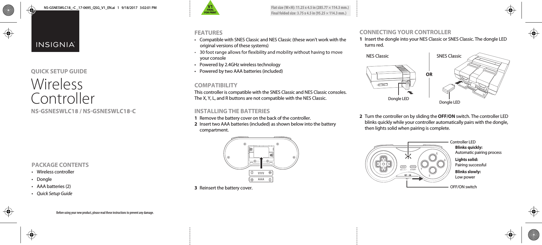 Flat size (W×H): 11.25 x 4.5 in (285.77 × 114.3 mm.)Final folded size: 3.75 x 4.5 in (95.25 × 114.3 mm.)PACKAGE CONTENTS• Wireless controller• Dongle•  AAA batteries (2)• Quick Setup GuideCONNECTING YOUR CONTROLLER1  Insert the dongle into your NES Classic or SNES Classic. The dongle LED turns red.2  Turn the controller on by sliding the OFF/ON switch. The controller LED blinks quickly while your controller automatically pairs with the dongle, then lights solid when pairing is complete.FEATURES•  Compatible with SNES Classic and NES Classic (these won&apos;t work with the original versions of these systems)your console•  Powered by 2.4GHz wireless technology•  Powered by two AAA batteries (included)COMPATIBILITYThis controller is compatible with the SNES Classic and NES Classic consoles. The X, Y, L, and R buttons are not compatible with the NES Classic.INSTALLING THE BATTERIES1 Remove the battery cover on the back of the controller.2  Insert two AAA batteries (included) as shown below into the battery compartment. 3 Reinsert the battery cover.Before using your new product, please read these instructions to prevent any damage.QUICK SETUP GUIDEWireless Controller Dongle LEDDongle LEDOFF/ON switchController LED Blinks quickly:   Automatic pairing process Lights solid:   Pairing successful Blinks slowly:   Low powerSNES ClassicNES ClassicORNS-GSNESWLC18_-C _17-0695_QSG_V1_EN.ai   1   9/18/2017   3:02:01 PMV1FINALFOR PRINT