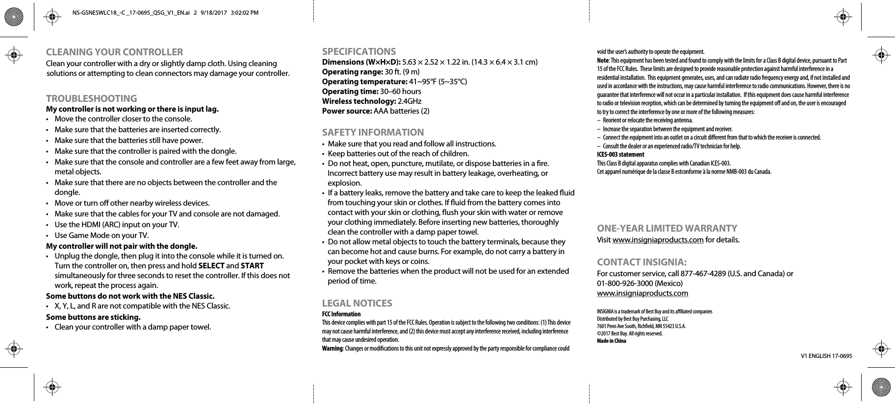 V1 ENGLISH 17-0695CLEANING YOUR CONTROLLERClean your controller with a dry or slightly damp cloth. Using cleaning solutions or attempting to clean connectors may damage your controller.TROUBLESHOOTINGMy controller is not working or there is input lag.•  Move the controller closer to the console.•  Make sure that the batteries are inserted correctly.•  Make sure that the batteries still have power.•  Make sure that the controller is paired with the dongle.•  Make sure that the console and controller are a few feet away from large, metal objects.•  Make sure that there are no objects between the controller and the dongle.•  Move or turn o other nearby wireless devices.•  Make sure that the cables for your TV and console are not damaged.•  Use the HDMI (ARC) input on your TV.•  Use Game Mode on your TV.My controller will not pair with the dongle.•  Unplug the dongle, then plug it into the console while it is turned on. Turn the controller on, then press and hold SELECT and START simultaneously for three seconds to reset the controller. If this does not work, repeat the process again.Some buttons do not work with the NES Classic.•  X, Y, L, and R are not compatible with the NES Classic.Some buttons are sticking.•  Clean your controller with a damp paper towel.SPECIFICATIONS  Dimensions (W×H×D): 5.63 × 2.52 × 1.22 in. (14.3 × 6.4 × 3.1 cm)Operating range: 30 ft. (9 m)      Operating temperature: 41~95°F (5~35°C)Operating time: 30–60 hours Wireless technology: 2.4GHzPower source: AAA batteries (2)SAFETY INFORMATION•  Make sure that you read and follow all instructions.•  Keep batteries out of the reach of children.•  Do not heat, open, puncture, mutilate, or dispose batteries in a re. Incorrect battery use may result in battery leakage, overheating, or explosion.•  If a battery leaks, remove the battery and take care to keep the leaked uid from touching your skin or clothes. If uid from the battery comes into contact with your skin or clothing, ush your skin with water or remove your clothing immediately. Before inserting new batteries, thoroughly clean the controller with a damp paper towel.•  Do not allow metal objects to touch the battery terminals, because they can become hot and cause burns. For example, do not carry a battery in your pocket with keys or coins.•  Remove the batteries when the product will not be used for an extended period of time.LEGAL NOTICES FCC InformationThis device complies with part 15 of the FCC Rules. Operation is subject to the following two conditions: (1) This device may not cause harmful interference, and (2) this device must accept any interference received, including interference that may cause undesired operation.Warning: Changes or modications to this unit not expressly approved by the party responsible for compliance could void the user’s authority to operate the equipment.Note: This equipment has been tested and found to comply with the limits for a Class B digital device, pursuant to Part 15 of the FCC Rules.  These limits are designed to provide reasonable protection against harmful interference in a residential installation.  This equipment generates, uses, and can radiate radio frequency energy and, if not installed and used in accordance with the instructions, may cause harmful interference to radio communications. However, there is no guarantee that interference will not occur in a particular installation.  If this equipment does cause harmful interference to radio or television reception, which can be determined by turning the equipment o and on, the user is encouraged to try to correct the interference by one or more of the following measures:–  Reorient or relocate the receiving antenna.–  Increase the separation between the equipment and receiver.–  Connect the equipment into an outlet on a circuit dierent from that to which the receiver is connected.–  Consult the dealer or an experienced radio/TV technician for help.ICES-003 statementThis Class B digital apparatus complies with Canadian ICES-003.Cet apparel numérique de la classe B estconforme à la norme NMB-003 du Canada.ONE-YEAR LIMITED WARRANTYVisit www.insigniaproducts.com for details.CONTACT INSIGNIA:For customer service, call 877-467-4289 (U.S. and Canada) or 01-800-926-3000 (Mexico)www.insigniaproducts.comINSIGNIA is a trademark of Best Buy and its aliated companiesDistributed by Best Buy Purchasing, LLC7601 Penn Ave South, Richeld, MN 55423 U.S.A.©2017 Best Buy. All rights reserved.Made in ChinaNS-GSNESWLC18_-C _17-0695_QSG_V1_EN.ai   2   9/18/2017   3:02:02 PMNS-GSNESWLC18_-C _17-0695_QSG_V1_EN.ai   2   9/18/2017   3:02:02 PM