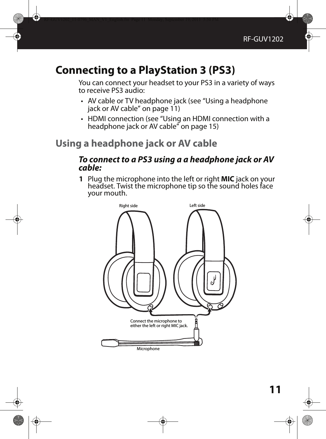 11RF-GUV1202Connecting to a PlayStation 3 (PS3)You can connect your headset to your PS3 in a variety of ways to receive PS3 audio:•AV cable or TV headphone jack (see “Using a headphone jack or AV cable” on page 11)•HDMI connection (see “Using an HDMI connection with a headphone jack or AV cable” on page 15)Using a headphone jack or AV cable To connect to a PS3 using a a headphone jack or AV cable:1Plug the microphone into the left or right MIC jack on your headset. Twist the microphone tip so the sound holes face your mouth.MicrophoneLeft sideRight sideConnect the microphone to either the left or right MIC jack.RF-GUV1202_11-0796_MAN_V1_English.fm  Page 11  Monday, September 19, 2011  5:50 PM