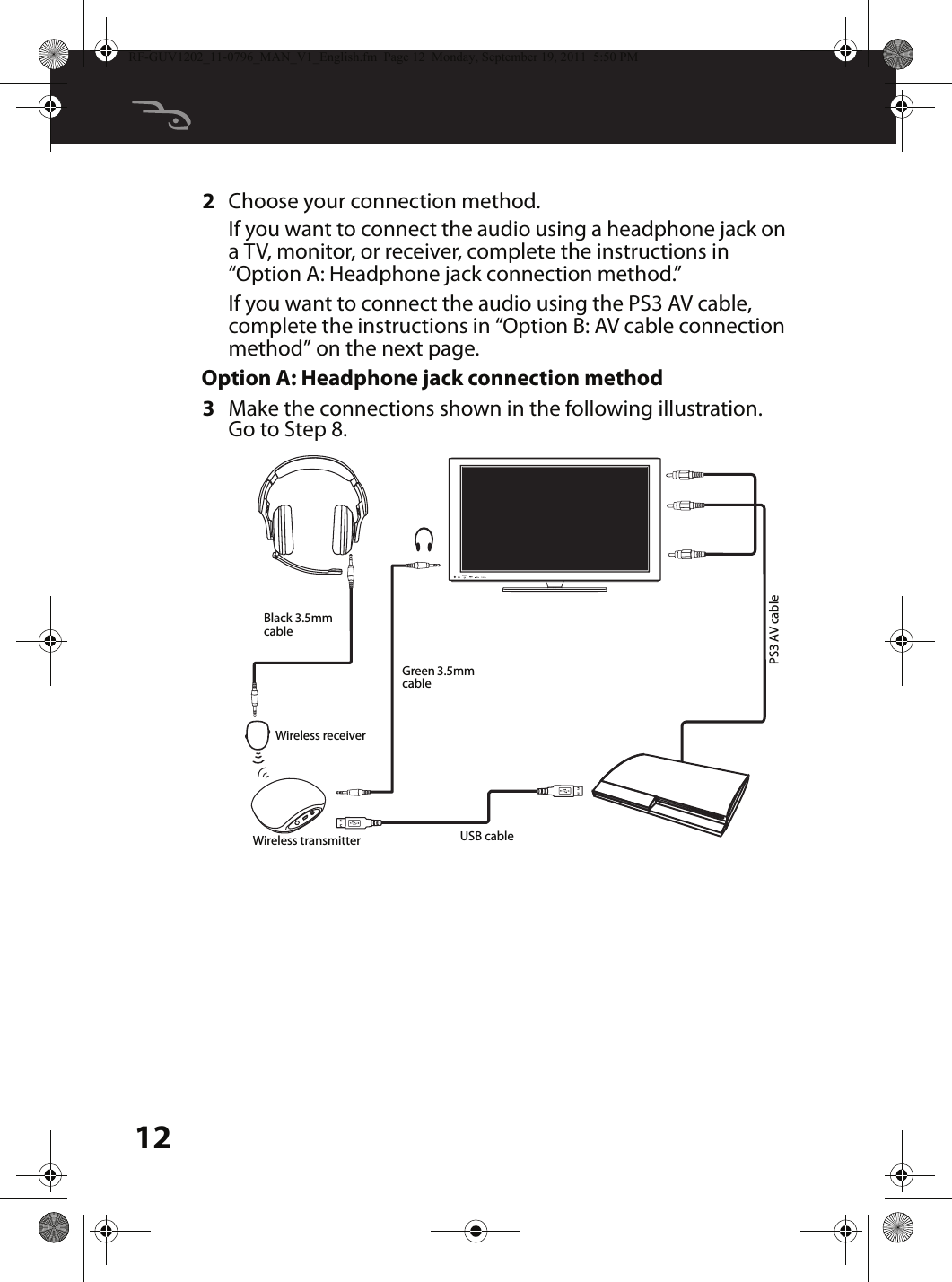 122Choose your connection method.If you want to connect the audio using a headphone jack on a TV, monitor, or receiver, complete the instructions in “Option A: Headphone jack connection method.”If you want to connect the audio using the PS3 AV cable, complete the instructions in “Option B: AV cable connection method” on the next page.Option A: Headphone jack connection method3Make the connections shown in the following illustration. Go to Step 8.MUTESOURCEBlack 3.5mm cableGreen 3.5mm cableUSB cablePS3 AV cableWireless receiverWireless transmitterRF-GUV1202_11-0796_MAN_V1_English.fm  Page 12  Monday, September 19, 2011  5:50 PM