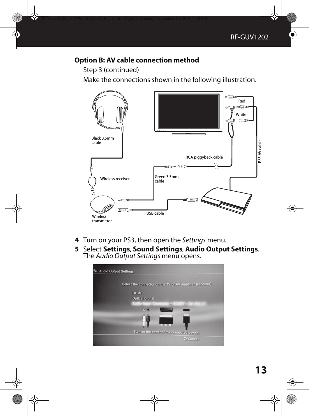 13RF-GUV1202Option B: AV cable connection methodStep 3 (continued)Make the connections shown in the following illustration.4Turn on your PS3, then open the Settings menu.5Select Settings, Sound Settings, Audio Output Settings. The Audio Output Settings menu opens.MUTESOURCEWireless transmitterRCA piggyback cableWireless receiverBlack 3.5mm cableUSB cableGreen 3.5mm cablePS3 AV cableWhiteRed RF-GUV1202_11-0796_MAN_V1_English.fm  Page 13  Monday, September 19, 2011  5:50 PM