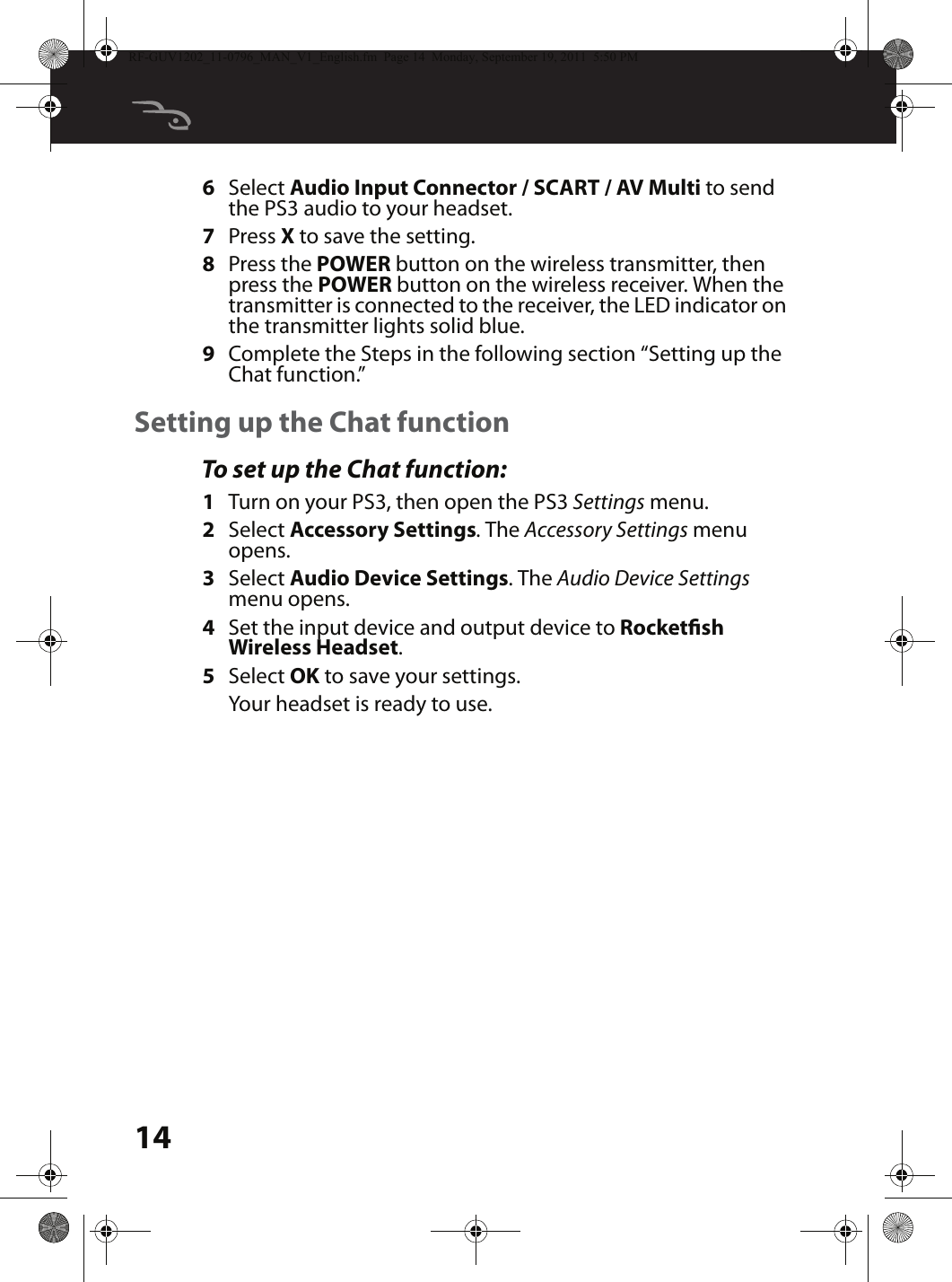 146Select Audio Input Connector / SCART / AV Multi to send the PS3 audio to your headset.7Press X to save the setting.8Press the POWER button on the wireless transmitter, then press the POWER button on the wireless receiver. When the transmitter is connected to the receiver, the LED indicator on the transmitter lights solid blue.9Complete the Steps in the following section “Setting up the Chat function.”Setting up the Chat functionTo set up the Chat function:1Turn on your PS3, then open the PS3 Settings menu.2Select Accessory Settings. The Accessory Settings menu opens.3Select Audio Device Settings. The Audio Device Settings menu opens.4Set the input device and output device to Rocketsh Wireless Headset.5Select OK to save your settings. Your headset is ready to use.RF-GUV1202_11-0796_MAN_V1_English.fm  Page 14  Monday, September 19, 2011  5:50 PM