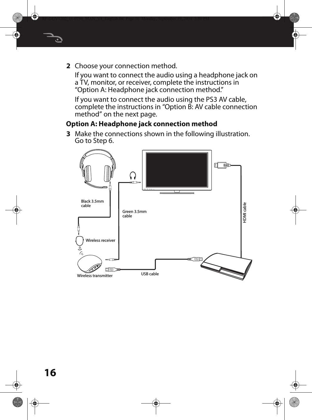 162Choose your connection method.If you want to connect the audio using a headphone jack on a TV, monitor, or receiver, complete the instructions in “Option A: Headphone jack connection method.”If you want to connect the audio using the PS3 AV cable, complete the instructions in “Option B: AV cable connection method” on the next page.Option A: Headphone jack connection method3Make the connections shown in the following illustration. Go to Step 6.MUTESOURCEBlack 3.5mm cableGreen 3.5mm cableUSB cableHDMI cableWireless receiverWireless transmitterRF-GUV1202_11-0796_MAN_V1_English.fm  Page 16  Monday, September 19, 2011  5:50 PM