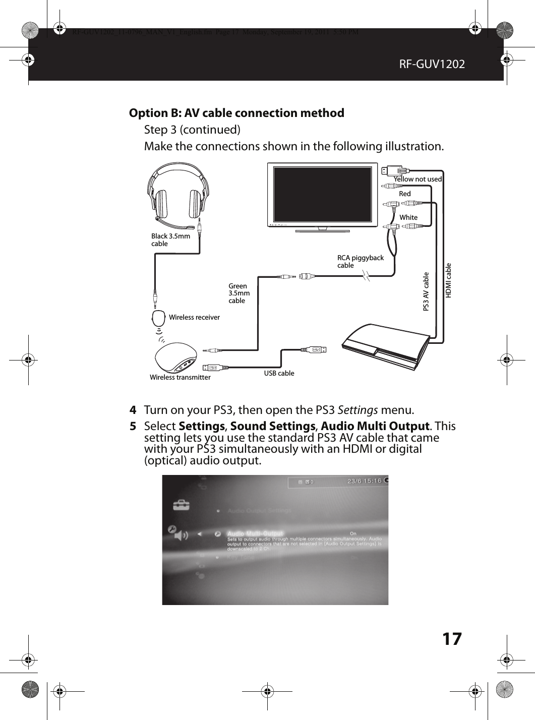 17RF-GUV1202Option B: AV cable connection methodStep 3 (continued)Make the connections shown in the following illustration.4Turn on your PS3, then open the PS3 Settings menu.5Select Settings, Sound Settings, Audio Multi Output. This setting lets you use the standard PS3 AV cable that came with your PS3 simultaneously with an HDMI or digital (optical) audio output. MUTESOURCEBlack 3.5mm cableGreen 3.5mm cableUSB cableRCA piggyback cableHDMI cablePS3 AV cableYellow not usedRedWhiteWireless receiverWireless transmitterRF-GUV1202_11-0796_MAN_V1_English.fm  Page 17  Monday, September 19, 2011  5:50 PM