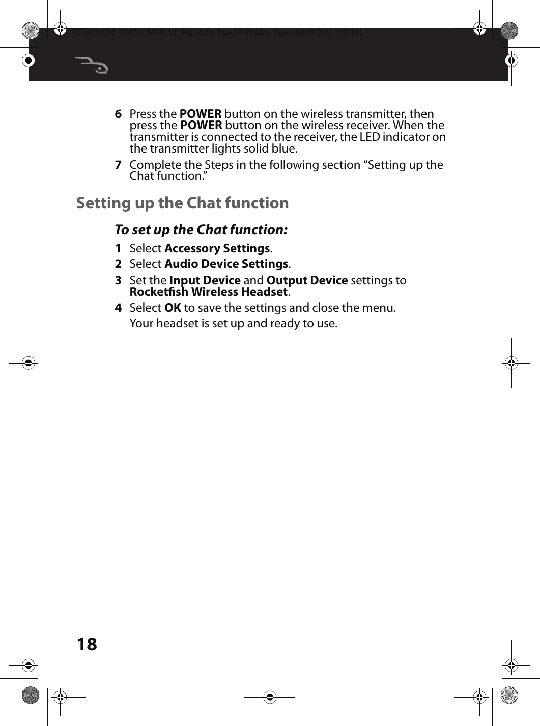 186Press the POWER button on the wireless transmitter, then press the POWER button on the wireless receiver. When the transmitter is connected to the receiver, the LED indicator on the transmitter lights solid blue.7Complete the Steps in the following section “Setting up the Chat function.”Setting up the Chat functionTo set up the Chat function:1Select Accessory Settings.2Select Audio Device Settings.3Set the Input Device and Output Device settings to Rocketsh Wireless Headset.4Select OK to save the settings and close the menu. Your headset is set up and ready to use.RF-GUV1202_11-0796_MAN_V1_English.fm  Page 18  Monday, September 19, 2011  5:50 PM