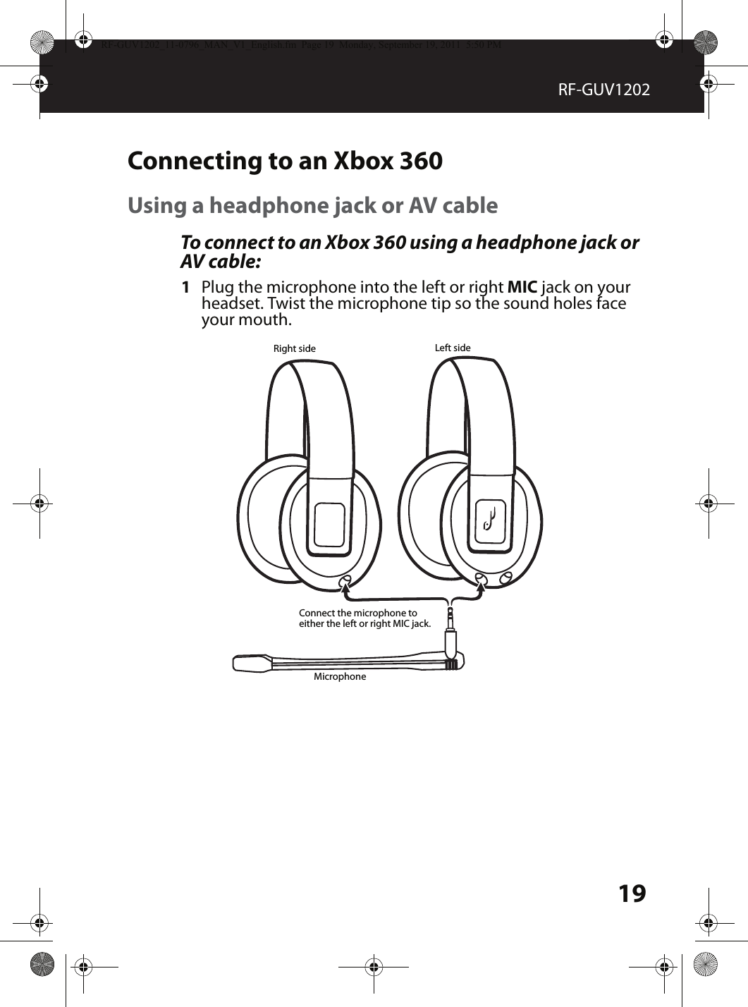 19RF-GUV1202Connecting to an Xbox 360Using a headphone jack or AV cableTo connect to an Xbox 360 using a headphone jack or AV cable:1Plug the microphone into the left or right MIC jack on your headset. Twist the microphone tip so the sound holes face your mouth.MicrophoneLeft sideRight sideConnect the microphone to either the left or right MIC jack.RF-GUV1202_11-0796_MAN_V1_English.fm  Page 19  Monday, September 19, 2011  5:50 PM