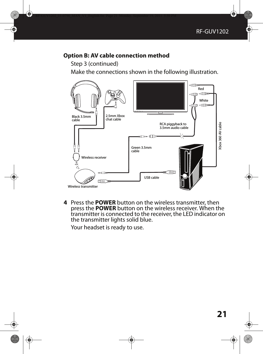 21RF-GUV1202Option B: AV cable connection methodStep 3 (continued)Make the connections shown in the following illustration.4Press the POWER button on the wireless transmitter, then press the POWER button on the wireless receiver. When the transmitter is connected to the receiver, the LED indicator on the transmitter lights solid blue.Your headset is ready to use.MUTESOURCE2.5mm Xbox chat cableRCA piggyback to 3.5mm audio cableXbox 360 AV cableBlack 3.5mm cableUSB cableGreen 3.5mm cableRedWhiteWireless receiverWireless transmitterRF-GUV1202_11-0796_MAN_V1_English.fm  Page 21  Monday, September 19, 2011  5:50 PM