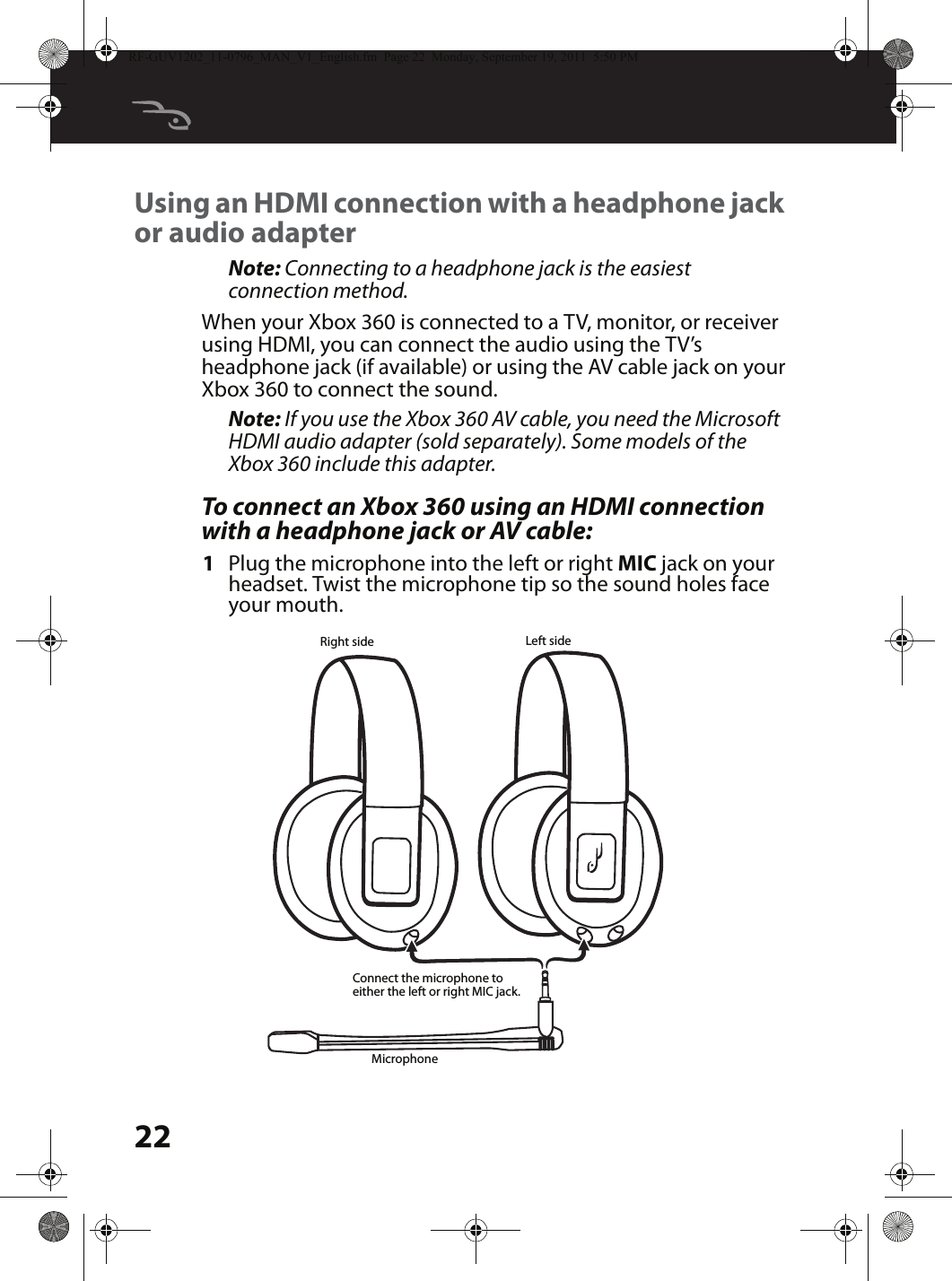 22Using an HDMI connection with a headphone jack or audio adapterNote: Connecting to a headphone jack is the easiest connection method.When your Xbox 360 is connected to a TV, monitor, or receiver using HDMI, you can connect the audio using the TV’s headphone jack (if available) or using the AV cable jack on your Xbox 360 to connect the sound.Note: If you use the Xbox 360 AV cable, you need the Microsoft HDMI audio adapter (sold separately). Some models of the Xbox 360 include this adapter.To connect an Xbox 360 using an HDMI connection with a headphone jack or AV cable:1Plug the microphone into the left or right MIC jack on your headset. Twist the microphone tip so the sound holes face your mouth.MicrophoneLeft sideRight sideConnect the microphone to either the left or right MIC jack.RF-GUV1202_11-0796_MAN_V1_English.fm  Page 22  Monday, September 19, 2011  5:50 PM