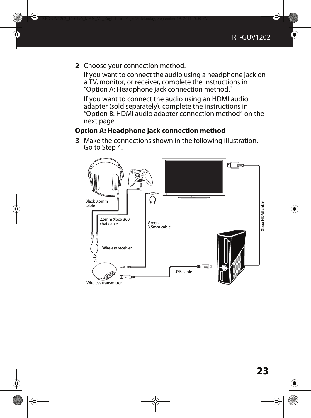 23RF-GUV12022Choose your connection method.If you want to connect the audio using a headphone jack on a TV, monitor, or receiver, complete the instructions in “Option A: Headphone jack connection method.”If you want to connect the audio using an HDMI audio adapter (sold separately), complete the instructions in “Option B: HDMI audio adapter connection method” on the next page.Option A: Headphone jack connection method3Make the connections shown in the following illustration. Go to Step 4.MUTESOURCEBlack 3.5mm cable2.5mm Xbox 360 chat cable Green 3.5mm cableUSB cableXbox HDMI cableWireless receiverWireless transmitterRF-GUV1202_11-0796_MAN_V1_English.fm  Page 23  Monday, September 19, 2011  5:50 PM