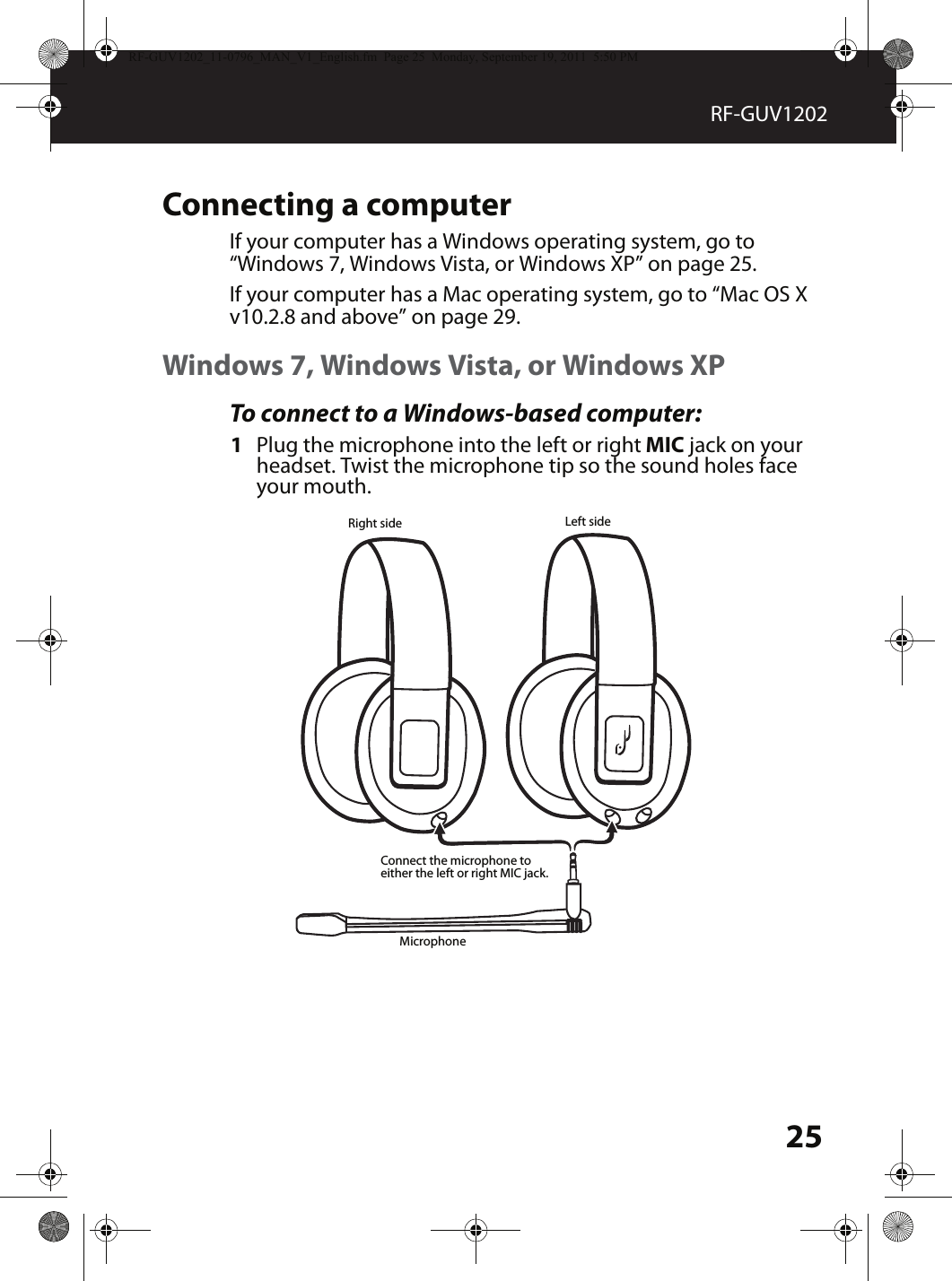 25RF-GUV1202Connecting a computerIf your computer has a Windows operating system, go to “Windows 7, Windows Vista, or Windows XP” on page 25.If your computer has a Mac operating system, go to “Mac OS X v10.2.8 and above” on page 29.Windows 7, Windows Vista, or Windows XPTo connect to a Windows-based computer:1Plug the microphone into the left or right MIC jack on your headset. Twist the microphone tip so the sound holes face your mouth.MicrophoneLeft sideRight sideConnect the microphone to either the left or right MIC jack.RF-GUV1202_11-0796_MAN_V1_English.fm  Page 25  Monday, September 19, 2011  5:50 PM