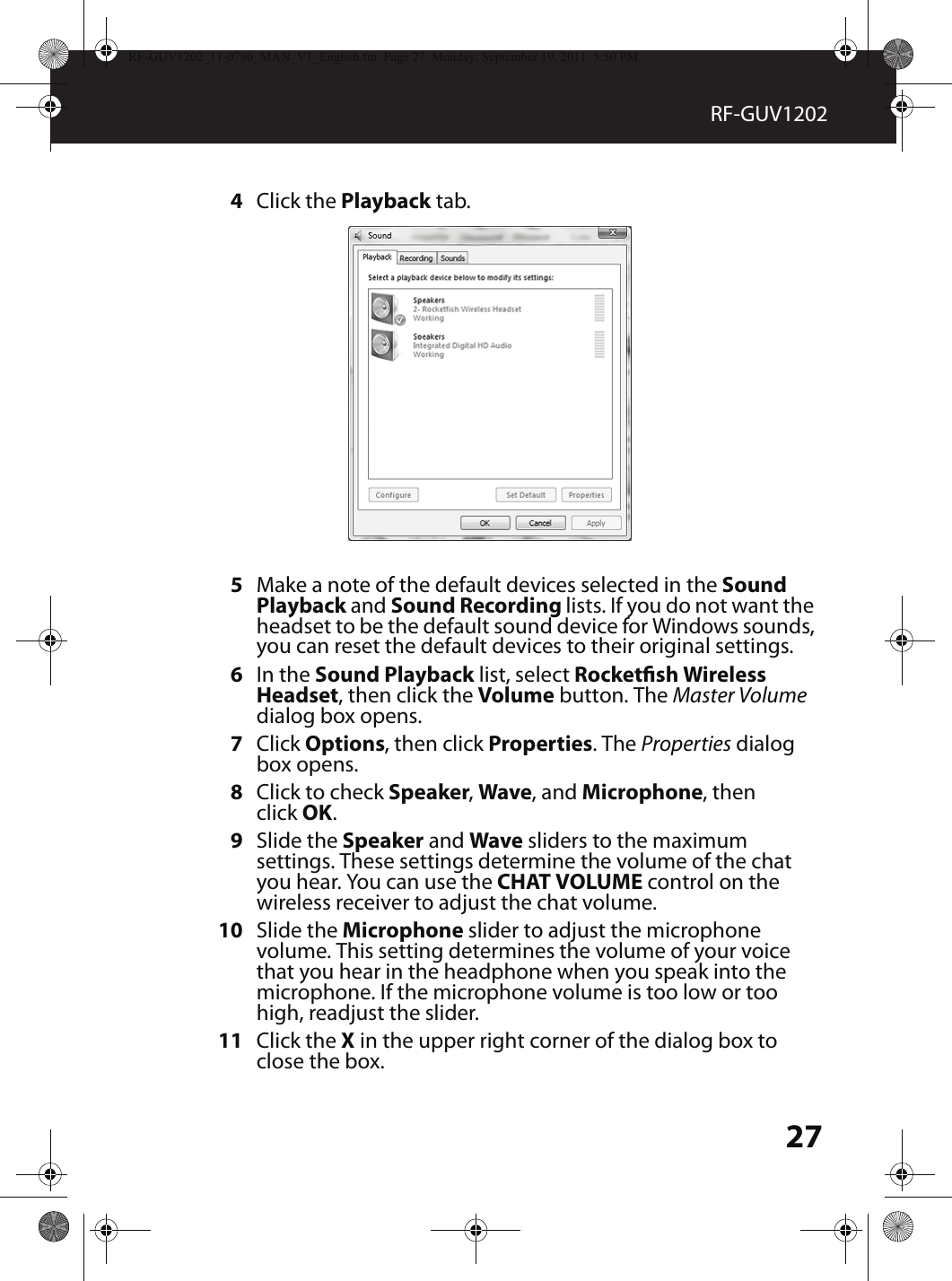 27RF-GUV12024Click the Playback tab.5Make a note of the default devices selected in the Sound Playback and Sound Recording lists. If you do not want the headset to be the default sound device for Windows sounds, you can reset the default devices to their original settings.6In the Sound Playback list, select Rocketsh Wireless Headset, then click the Volume button. The Master Volume dialog box opens.7Click Options, then click Properties. The Properties dialog box opens.8Click to check Speaker, Wave, and Microphone, then click OK.9Slide the Speaker and Wave sliders to the maximum settings. These settings determine the volume of the chat you hear. You can use the CHAT VOLUME control on the wireless receiver to adjust the chat volume.10 Slide the Microphone slider to adjust the microphone volume. This setting determines the volume of your voice that you hear in the headphone when you speak into the microphone. If the microphone volume is too low or too high, readjust the slider.11 Click the X in the upper right corner of the dialog box to close the box.RF-GUV1202_11-0796_MAN_V1_English.fm  Page 27  Monday, September 19, 2011  5:50 PM