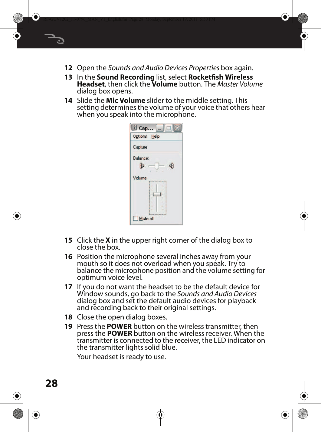 2812 Open the Sounds and Audio Devices Properties box again.13 In the Sound Recording list, select Rocketsh Wireless Headset, then click the Volume button. The Master Volume dialog box opens.14 Slide the Mic Volume slider to the middle setting. This setting determines the volume of your voice that others hear when you speak into the microphone.15 Click the X in the upper right corner of the dialog box to close the box.16 Position the microphone several inches away from your mouth so it does not overload when you speak. Try to balance the microphone position and the volume setting for optimum voice level.17 If you do not want the headset to be the default device for Window sounds, go back to the Sounds and Audio Devices dialog box and set the default audio devices for playback and recording back to their original settings.18 Close the open dialog boxes.19 Press the POWER button on the wireless transmitter, then press the POWER button on the wireless receiver. When the transmitter is connected to the receiver, the LED indicator on the transmitter lights solid blue.Your headset is ready to use.RF-GUV1202_11-0796_MAN_V1_English.fm  Page 28  Monday, September 19, 2011  5:50 PM