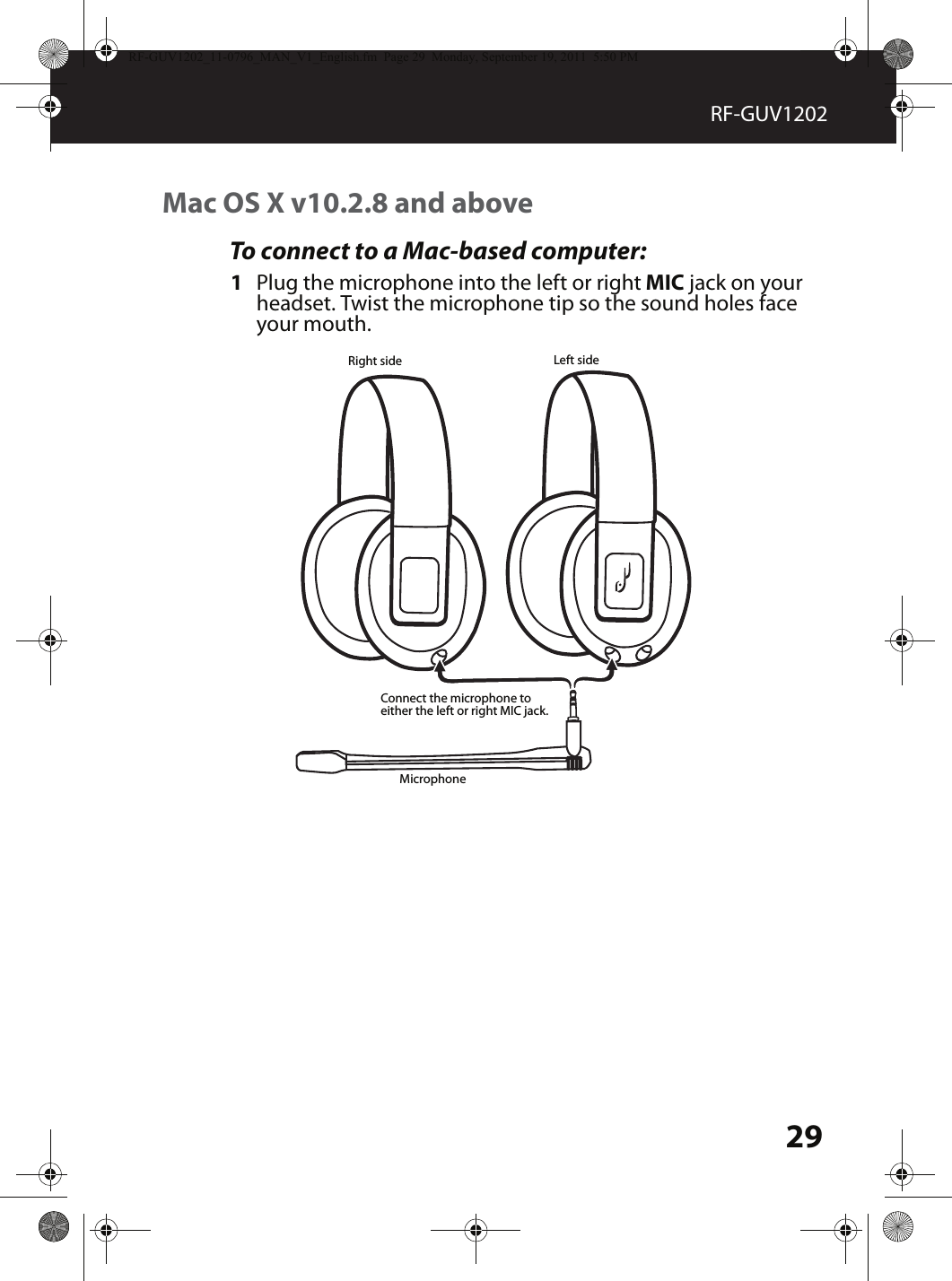 29RF-GUV1202Mac OS X v10.2.8 and aboveTo connect to a Mac-based computer:1Plug the microphone into the left or right MIC jack on your headset. Twist the microphone tip so the sound holes face your mouth.MicrophoneLeft sideRight sideConnect the microphone to either the left or right MIC jack.RF-GUV1202_11-0796_MAN_V1_English.fm  Page 29  Monday, September 19, 2011  5:50 PM