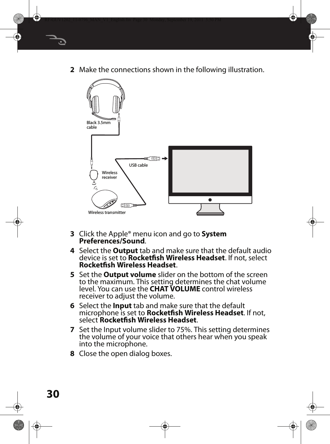 302Make the connections shown in the following illustration.3Click the Apple® menu icon and go to System Preferences/Sound.4Select the Output tab and make sure that the default audio device is set to Rocketsh Wireless Headset. If not, select Rocketsh Wireless Headset.5Set the Output volume slider on the bottom of the screen to the maximum. This setting determines the chat volume level. You can use the CHAT VOLUME control wireless receiver to adjust the volume.6Select the Input tab and make sure that the default microphone is set to Rocketsh Wireless Headset. If not, select Rocketsh Wireless Headset.7Set the Input volume slider to 75%. This setting determines the volume of your voice that others hear when you speak into the microphone.8Close the open dialog boxes.MUTEUSB cableBlack 3.5mm cableWireless receiverWireless transmitterRF-GUV1202_11-0796_MAN_V1_English.fm  Page 30  Monday, September 19, 2011  5:50 PM