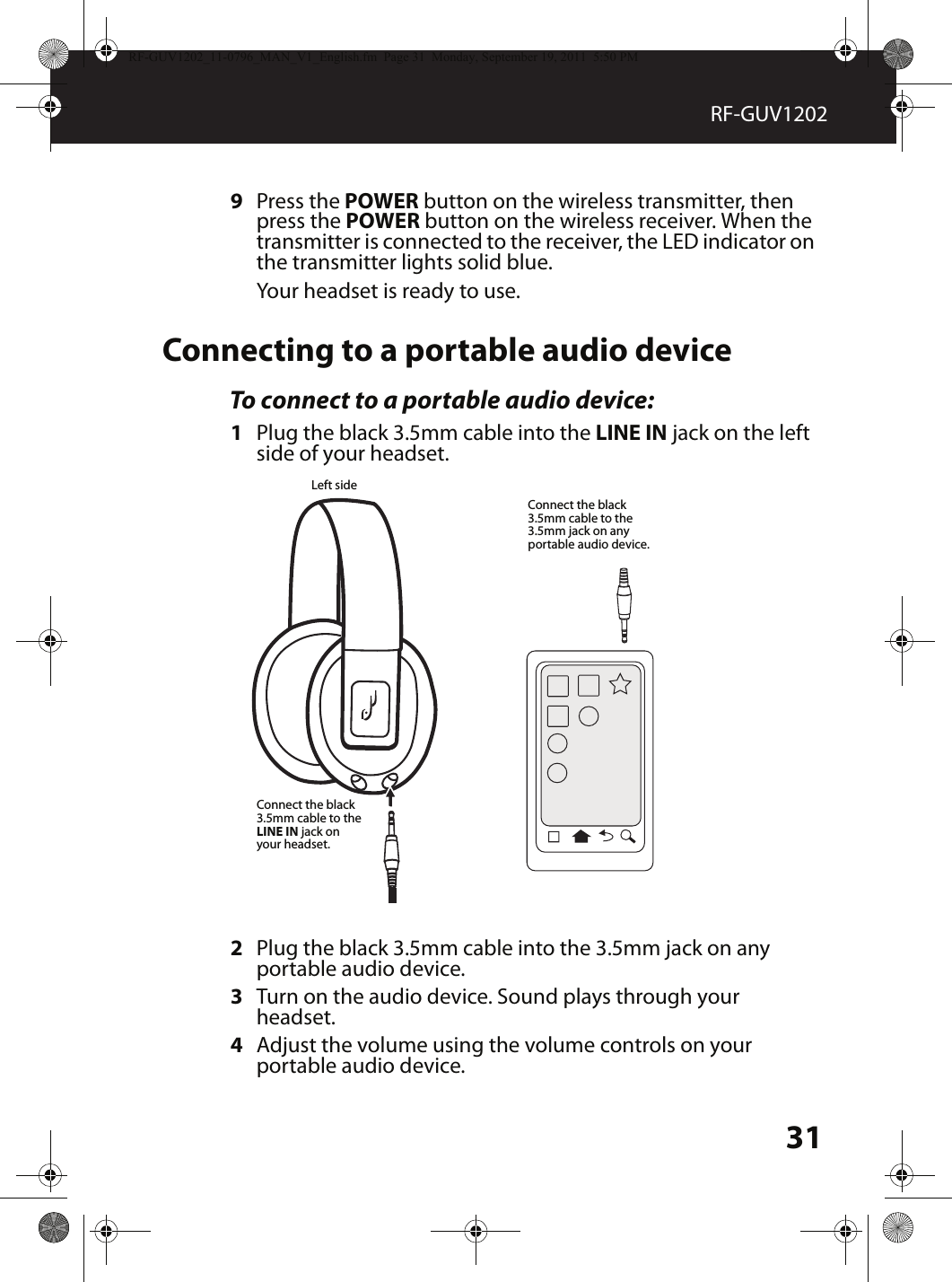 31RF-GUV12029Press the POWER button on the wireless transmitter, then press the POWER button on the wireless receiver. When the transmitter is connected to the receiver, the LED indicator on the transmitter lights solid blue. Your headset is ready to use.Connecting to a portable audio deviceTo connect to a portable audio device:1Plug the black 3.5mm cable into the LINE IN jack on the left side of your headset.2Plug the black 3.5mm cable into the 3.5mm jack on any portable audio device.3Turn on the audio device. Sound plays through your headset.4Adjust the volume using the volume controls on your portable audio device.Connect the black 3.5mm cable to the LINE IN jack on your headset.Left sideConnect the black 3.5mm cable to the 3.5mm jack on any portable audio device.RF-GUV1202_11-0796_MAN_V1_English.fm  Page 31  Monday, September 19, 2011  5:50 PM