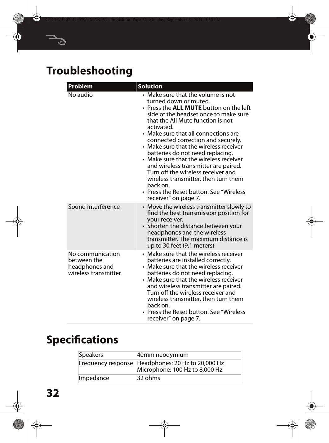 32TroubleshootingSpecicationsProblem SolutionNo audio •Make sure that the volume is not turned down or muted.•Press the ALL MUTE button on the left side of the headset once to make sure that the All Mute function is not activated.•Make sure that all connections are connected correction and securely.•Make sure that the wireless receiver batteries do not need replacing.•Make sure that the wireless receiver and wireless transmitter are paired. Turn o the wireless receiver and wireless transmitter, then turn them back on.•Press the Reset button. See “Wireless receiver” on page 7.Sound interference •Move the wireless transmitter slowly to nd the best transmission position for your receiver.•Shorten the distance between your headphones and the wireless transmitter. The maximum distance is up to 30 feet (9.1 meters)No communication between the headphones and wireless transmitter•Make sure that the wireless receiver batteries are installed correctly.•Make sure that the wireless receiver batteries do not need replacing.•Make sure that the wireless receiver and wireless transmitter are paired. Turn o the wireless receiver and wireless transmitter, then turn them back on.•Press the Reset button. See “Wireless receiver” on page 7.Speakers 40mm neodymiumFrequency response Headphones: 20 Hz to 20,000 HzMicrophone: 100 Hz to 8,000 HzImpedance 32 ohmsRF-GUV1202_11-0796_MAN_V1_English.fm  Page 32  Monday, September 19, 2011  5:50 PM