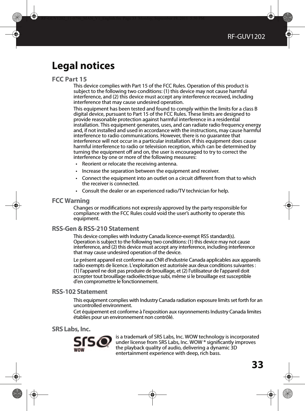 33RF-GUV1202Legal noticesFCC Part 15RSS-Gen &amp; RSS-210 StatementRSS-102 StatementThis device complies with Part 15 of the FCC Rules. Operation of this product is This equipment complies with Industry Canada radiation exposure limits set forth for an uncontrolled environment.Cet équipement est conforme à l&apos;exposition aux rayonnements Industry Canada limites établies pour un environnement non contrôlé. This device complies with Industry Canada licence-exempt RSS standard(s).Operation is subject to the following two conditions: (1) this device may not cause interference, and (2) this device must accept any interference, including interference that may cause undesired operation of the device. Le présent appareil est conforme aux CNR d&apos;Industrie Canada applicables aux appareils radio exempts de licence. L&apos;exploitation est autorisée aux deux conditions suivantes : (1) l&apos;appareil ne doit pas produire de brouillage, et (2) l&apos;utilisateur de l&apos;appareil doit accepter tout brouillage radioélectrique subi, même si le brouillage est susceptible d&apos;en compromettre le fonctionnement. subject to the following two conditions: (1) this device may not cause harmful interference, and (2) this device must accept any interference received, including interference that may cause undesired operation.This equipment has been tested and found to comply within the limits for a class B digital device, pursuant to Part 15 of the FCC Rules. These limits are designed to provide reasonable protection against harmful interference in a residential installation. This equipment generates, uses, and can radiate radio frequency energy and, if not installed and used in accordance with the instructions, may cause harmful interference to radio communications. However, there is no guarantee that interference will not occur in a particular installation. If this equipment does cause harmful interference to radio or television reception, which can be determined by turning the equipment o and on, the user is encouraged to try to correct the interference by one or more of the following measures:•Reorient or relocate the receiving antenna.•Increase the separation between the equipment and receiver.•Connect the equipment into an outlet on a circuit dierent from that to which the receiver is connected.•Consult the dealer or an experienced radio/TV technician for help.SRS Labs, Inc.is a trademark of SRS Labs, Inc. WOW technology is incorporated under license from SRS Labs, Inc. WOW ® signicantly improves the playback quality of audio, delivering a dynamic 3D entertainment experience with deep, rich bass.RF-GUV1202_11-0796_MAN_V1_English.fm  Page 33  Monday, September 19, 2011  5:50 PMFCC WarningChanges or modications not expressly approved by the party responsible for compliance with the FCC Rules could void the user’s authority to operate this equipment.