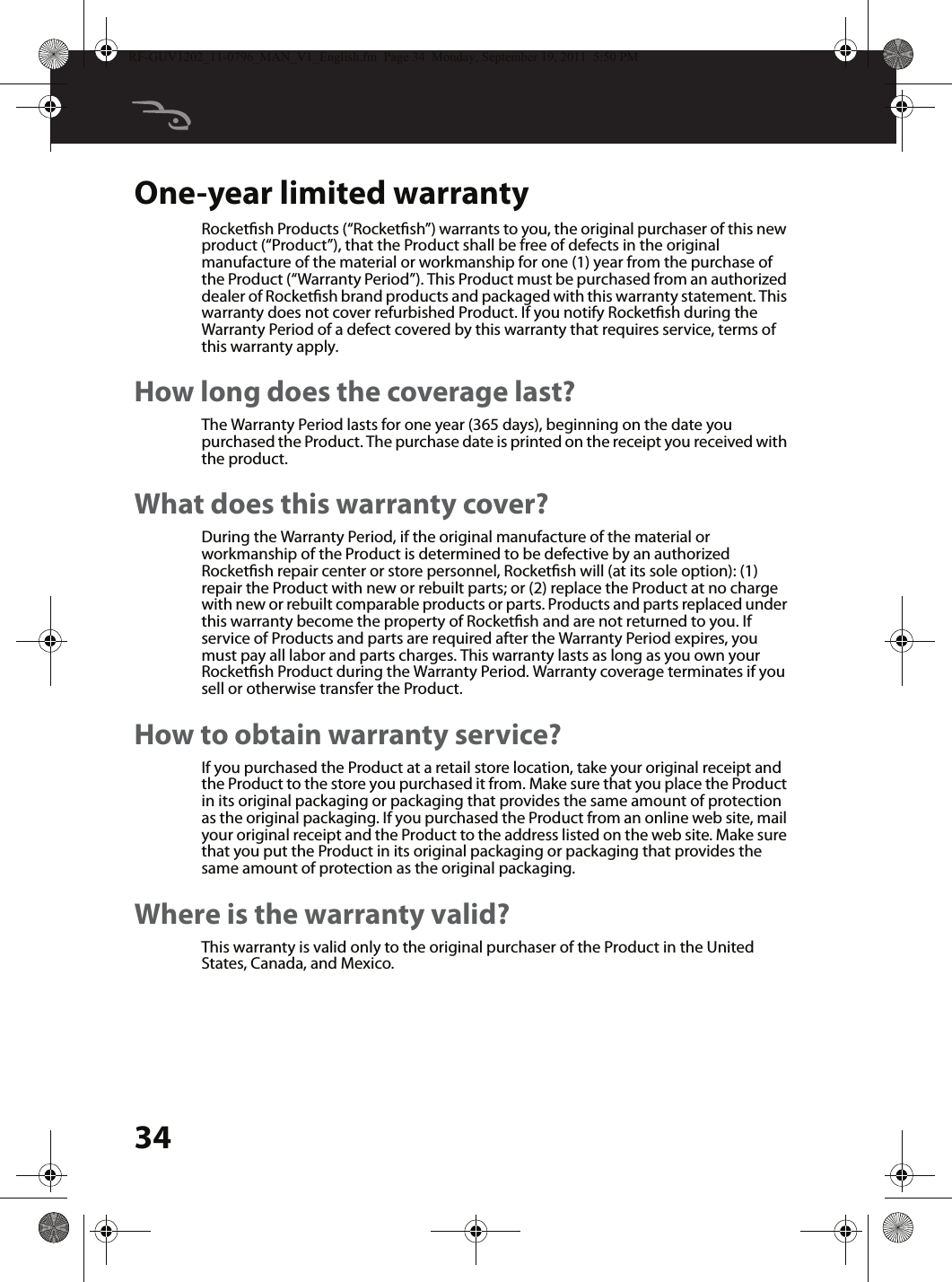 34One-year limited warrantyRocketsh Products (“Rocketsh”) warrants to you, the original purchaser of this new product (“Product”), that the Product shall be free of defects in the original manufacture of the material or workmanship for one (1) year from the purchase of the Product (“Warranty Period”). This Product must be purchased from an authorized dealer of Rocketsh brand products and packaged with this warranty statement. This warranty does not cover refurbished Product. If you notify Rocketsh during the Warranty Period of a defect covered by this warranty that requires service, terms of this warranty apply.How long does the coverage last?The Warranty Period lasts for one year (365 days), beginning on the date you purchased the Product. The purchase date is printed on the receipt you received with the product.What does this warranty cover?During the Warranty Period, if the original manufacture of the material or workmanship of the Product is determined to be defective by an authorized Rocketsh repair center or store personnel, Rocketsh will (at its sole option): (1) repair the Product with new or rebuilt parts; or (2) replace the Product at no charge with new or rebuilt comparable products or parts. Products and parts replaced under this warranty become the property of Rocketsh and are not returned to you. If service of Products and parts are required after the Warranty Period expires, you must pay all labor and parts charges. This warranty lasts as long as you own your Rocketsh Product during the Warranty Period. Warranty coverage terminates if you sell or otherwise transfer the Product.How to obtain warranty service?If you purchased the Product at a retail store location, take your original receipt and the Product to the store you purchased it from. Make sure that you place the Product in its original packaging or packaging that provides the same amount of protection as the original packaging. If you purchased the Product from an online web site, mail your original receipt and the Product to the address listed on the web site. Make sure that you put the Product in its original packaging or packaging that provides the same amount of protection as the original packaging.Where is the warranty valid?This warranty is valid only to the original purchaser of the Product in the United States, Canada, and Mexico.RF-GUV1202_11-0796_MAN_V1_English.fm  Page 34  Monday, September 19, 2011  5:50 PM