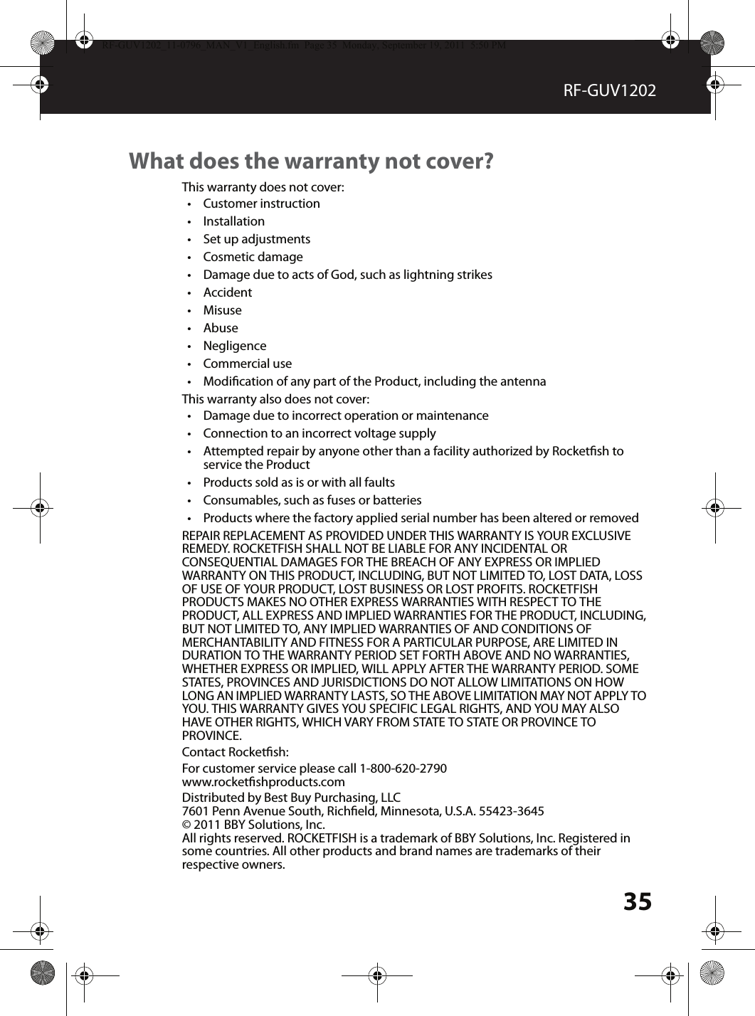 35RF-GUV1202What does the warranty not cover?This warranty does not cover:•Customer instruction•Installation•Set up adjustments•Cosmetic damage•Damage due to acts of God, such as lightning strikes•Accident•Misuse•Abuse•Negligence•Commercial use•Modication of any part of the Product, including the antennaThis warranty also does not cover:•Damage due to incorrect operation or maintenance•Connection to an incorrect voltage supply•Attempted repair by anyone other than a facility authorized by Rocketsh to service the Product•Products sold as is or with all faults•Consumables, such as fuses or batteries•Products where the factory applied serial number has been altered or removedREPAIR REPLACEMENT AS PROVIDED UNDER THIS WARRANTY IS YOUR EXCLUSIVE REMEDY. ROCKETFISH SHALL NOT BE LIABLE FOR ANY INCIDENTAL OR CONSEQUENTIAL DAMAGES FOR THE BREACH OF ANY EXPRESS OR IMPLIED WARRANTY ON THIS PRODUCT, INCLUDING, BUT NOT LIMITED TO, LOST DATA, LOSS OF USE OF YOUR PRODUCT, LOST BUSINESS OR LOST PROFITS. ROCKETFISH PRODUCTS MAKES NO OTHER EXPRESS WARRANTIES WITH RESPECT TO THE PRODUCT, ALL EXPRESS AND IMPLIED WARRANTIES FOR THE PRODUCT, INCLUDING, BUT NOT LIMITED TO, ANY IMPLIED WARRANTIES OF AND CONDITIONS OF MERCHANTABILITY AND FITNESS FOR A PARTICULAR PURPOSE, ARE LIMITED IN DURATION TO THE WARRANTY PERIOD SET FORTH ABOVE AND NO WARRANTIES, WHETHER EXPRESS OR IMPLIED, WILL APPLY AFTER THE WARRANTY PERIOD. SOME STATES, PROVINCES AND JURISDICTIONS DO NOT ALLOW LIMITATIONS ON HOW LONG AN IMPLIED WARRANTY LASTS, SO THE ABOVE LIMITATION MAY NOT APPLY TO YOU. THIS WARRANTY GIVES YOU SPECIFIC LEGAL RIGHTS, AND YOU MAY ALSO HAVE OTHER RIGHTS, WHICH VARY FROM STATE TO STATE OR PROVINCE TO PROVINCE.Contact Rocketsh:For customer service please call 1-800-620-2790www.rocketshproducts.comDistributed by Best Buy Purchasing, LLC7601 Penn Avenue South, Richeld, Minnesota, U.S.A. 55423-3645© 2011 BBY Solutions, Inc.All rights reserved. ROCKETFISH is a trademark of BBY Solutions, Inc. Registered in some countries. All other products and brand names are trademarks of their respective owners.RF-GUV1202_11-0796_MAN_V1_English.fm  Page 35  Monday, September 19, 2011  5:50 PM